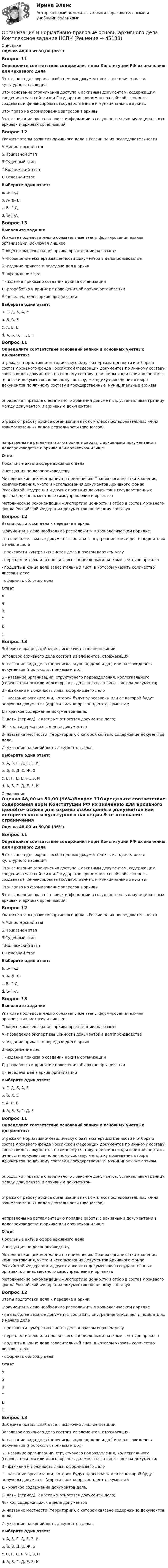      
            Описание
            Оценка 48,00 из 50,00 (96%)Вопрос 11Определите соответствие содержания норм Конституции РФ их значению для архивного делаЭто- основа для охраны особо ценных документов как исторического и культурного наследия Это- основание ограничения доступа к архивным документам, содержащим сведения о частной жизни Государство принимает на себя обязанность создавать и финансировать государственные и муниципальные архивы  Это- право на формирование запросов в архивы Это- основание права на поиск информации в государственных. муниципальных архивах и архивах организацийВопрос 12Укажите этапы развития архивного дела в России по их последовательностиА.Министерский этапБ.Приказной этапВ.Судебный этапГ.Коллежский этапД.Основной этапВыберите один ответ:a. Б- Г-Дb. А- Д- Вc. В- Г-Дd. Б- Г-А Вопрос 13Выполните заданиеУкажите последовательно обязательные этапы формирования архива организации, исключая лишнее.Процесс комплектования архива организации включает:А -проведение экспертизы ценности документов в делопроизводствеБ -издание приказа о передаче дел в архивВ -оформление делГ -издание приказа о создании архива организацииД -разработка и принятие положения об архиве организацииЕ -передача дел в архив организацииВыберите один ответ:a. Г, Д, Б, А, Еb. Б, А, Еc. А, В, Е  d. А, Б, В, Г, Д, ЕВопрос 11Определите соответствие оснований записи в основных учетных документах:отражают нормативно-методическую базу экспертизы ценности и отбора в состав Архивного фонда Российской Федерации документов по личному составу; состав видов документов по личному составу; принципы и критерии экспертизы ценности документов по личному составу; методику проведения отбора документов по личному составу в государственные, муниципальные архивы определяет правила оперативного хранения документов, устанавливая границу между документом и архивным документом отражают работу архива организации как комплекс последовательных и/или взаимосвязанных видов деятельности (процессов). направлены на регламентацию порядка работы с архивными документами в делопроизводстве и архиве или архивохранилищеОтвет Локальные акты в сфере архивного делаИнструкция по делопроизводствуМетодические рекомендации по применению Правил организации хранения, комплектования, учета и использования документов Архивного фонда Российской Федерации и других архивных документов в государственных органах, органах местного самоуправления и организаМетодические рекомендации «Экспертиза ценности и отбор в состав Архивного фонда Российской Федерации документов по личному составу»Вопрос 12Этапы подготовки дела к передаче в архив: -документы в деле необходимо расположить в хронологическом порядке  - на наиболее важные документы составить внутренние описи дел и подшить их в начале дела  - произвести нумерацию листов дела в правом верхнем углу  - переплести дело или прошить его специальными нитками в четыре прокола  - подшить в конце дела заверительный лист, в котором указать количество листов в деле  - оформить обложку делаОтветАБВГДЕ Вопрос 13Выберите правильный ответ, исключив лишние позиции. Заголовок архивного дела состоит из элементов, отражающих:А -название вида дела (переписка, журнал, дело и др.) или разновидности документов (протоколы, приказы и др.);Б - название организации, структурного подразделения, коллегиального (совещательного или иного) органа, должностного лица - автора документа;В - фамилия и должность лица, оформившего делоГ - название организации, которой будут адресованы или от которой будут получены документы (адресат или корреспондент документа);Д - краткое содержание документов дела;Е- даты (период), к которым относятся документы дела;Ж - код содержащихся в деле документовЗ- название местности (территории), с которой связано содержание документов дела;И- указание на копийность документов дела.Выберите один ответ:a. А, Б, Г, Д, Е, З, И b. Б, В, Д, Е, Ж, Зc. В, Г, Д, Е, Ж, З, Иd. А, В, Г, Д, Е, З, И  
            Оглавление
            Оценка 48,00 из 50,00 (96%)Вопрос 11Определите соответствие содержания норм Конституции РФ их значению для архивного делаЭто- основа для охраны особо ценных документов как исторического и культурного наследия Это- основание ограничения доступа к архивным документам, содержащим сведения о частной жизни Государство принимает на себя обязанность создавать и финансировать государственные и муниципальные архивы  Это- право на формирование запросов в архивы Это- основание права на поиск информации в государственных. муниципальных архивах и архивах организацийВопрос 12Укажите этапы развития архивного дела в России по их последовательностиА.Министерский этапБ.Приказной этапВ.Судебный этапГ.Коллежский этапД.Основной этапВыберите один ответ:a. Б- Г-Дb. А- Д- Вc. В- Г-Дd. Б- Г-А Вопрос 13Выполните заданиеУкажите последовательно обязательные этапы формирования архива организации, исключая лишнее.Процесс комплектования архива организации включает:А -проведение экспертизы ценности документов в делопроизводствеБ -издание приказа о передаче дел в архивВ -оформление делГ -издание приказа о создании архива организацииД -разработка и принятие положения об архиве организацииЕ -передача дел в архив организацииВыберите один ответ:a. Г, Д, Б, А, Еb. Б, А, Еc. А, В, Е  d. А, Б, В, Г, Д, ЕВопрос 11Определите соответствие оснований записи в основных учетных документах:отражают нормативно-методическую базу экспертизы ценности и отбора в состав Архивного фонда Российской Федерации документов по личному составу; состав видов документов по личному составу; принципы и критерии экспертизы ценности документов по личному составу; методику проведения отбора документов по личному составу в государственные, муниципальные архивы определяет правила оперативного хранения документов, устанавливая границу между документом и архивным документом отражают работу архива организации как комплекс последовательных и/или взаимосвязанных видов деятельности (процессов). направлены на регламентацию порядка работы с архивными документами в делопроизводстве и архиве или архивохранилищеОтвет Локальные акты в сфере архивного делаИнструкция по делопроизводствуМетодические рекомендации по применению Правил организации хранения, комплектования, учета и использования документов Архивного фонда Российской Федерации и других архивных документов в государственных органах, органах местного самоуправления и организаМетодические рекомендации «Экспертиза ценности и отбор в состав Архивного фонда Российской Федерации документов по личному составу»Вопрос 12Этапы подготовки дела к передаче в архив: -документы в деле необходимо расположить в хронологическом порядке  - на наиболее важные документы составить внутренние описи дел и подшить их в начале дела  - произвести нумерацию листов дела в правом верхнем углу  - переплести дело или прошить его специальными нитками в четыре прокола  - подшить в конце дела заверительный лист, в котором указать количество листов в деле  - оформить обложку делаОтветАБВГДЕ Вопрос 13Выберите правильный ответ, исключив лишние позиции. Заголовок архивного дела состоит из элементов, отражающих:А -название вида дела (переписка, журнал, дело и др.) или разновидности документов (протоколы, приказы и др.);Б - название организации, структурного подразделения, коллегиального (совещательного или иного) органа, должностного лица - автора документа;В - фамилия и должность лица, оформившего делоГ - название организации, которой будут адресованы или от которой будут получены документы (адресат или корреспондент документа);Д - краткое содержание документов дела;Е- даты (период), к которым относятся документы дела;Ж - код содержащихся в деле документовЗ- название местности (территории), с которой связано содержание документов дела;И- указание на копийность документов дела.Выберите один ответ:a. А, Б, Г, Д, Е, З, И b. Б, В, Д, Е, Ж, Зc. В, Г, Д, Е, Ж, З, Иd. А, В, Г, Д, Е, З, И 
            
            
            Организация и нормативно-правовые основы архивного дела (ДОУА, 2 часть) тест 2Организация и нормативно-правовые основы архивного дела  Комплексное задание  НСПКОрганизация и нормативно-правовые основы архивного дела  Комплексное задание  НСПКОрганизация и нормативно-правовые основы архивного дела Комплексное задание  НСПКОрганизация и нормативно-правовые основы архивного дела  Практическое занятие 1. Задание 1 (филворд)  НСПКОрганизация и нормативно-правовые основы архивного дела  Практическое занятие 1. Задание 9 (филворд)  НСПКОрганизация и нормативно-правовые основы архивного дела  Практическое занятие 1. Задания 2-8,10  НСПКОрганизация и нормативно-правовые основы архивного дела (ДОУА, 1 часть) Тестовые вопросы к разделу 2Организация и нормативно-правовые основы архивного дела (ДОУА, 1 часть) Тестовые вопросы к разделу 2Организация и нормативно-правовые основы архивного дела (ДОУА, 1 часть) Тестовые вопросы к разделу 3Организация и нормативно-правовые основы архивного дела (ДОУА, 1 часть) Тестовые вопросы к разделу 4Организация и нормативно-правовые основы архивного дела (ДОУА, 2 часть)Организация и нормативно-правовые основы архивного дела (ДОУА, 2 часть)Организация и нормативно-правовые основы архивного дела (ДОУА, 2 часть) Практическое занятие 3. Задания 1,3-5,8,10