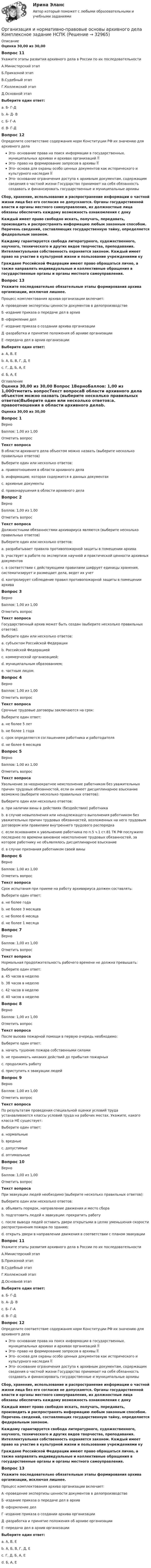      
          Описание
          Оценка 30,00 из 30,00 Вопрос 11Укажите этапы развития архивного дела в России по их последовательностиА.Министерский этапБ.Приказной этапВ.Судебный этапГ.Коллежский этапД.Основной этапВыберите один ответ:a. Б- Г-Дb. А- Д- Вc. Б- Г-А d. В- Г-ДВопрос 12Определите соответствие содержания норм Конституции РФ их значению для архивного делаЭто- основание права на поиск информации в государственных. муниципальных архивах и архивах организаций  Это- право на формирование запросов в архивы  Это- основа для охраны особо ценных документов как исторического и культурного наследия  Это- основание ограничения доступа к архивным документам, содержащим сведения о частной жизни Государство принимает на себя обязанность создавать и финансировать государственные и муниципальные архивыСбор, хранение, использование и распространение информации о частной жизни лица без его согласия не допускаются. Органы государственной власти и органы местного самоуправления, их должностные лица обязаны обеспечить каждому возможность ознакомления с докуКаждый имеет право свободно искать, получать, передавать, производить и распространять информацию любым законным способом. Перечень сведений, составляющих государственную тайну, определяется федеральным законом.Каждому гарантируется свобода литературного, художественного, научного, технического и других видов творчества, преподавания. Интеллектуальная собственность охраняется законом. Каждый имеет право на участие в культурной жизни и пользование учреждениями куГраждане Российской Федерации имеют право обращаться лично, а также направлять индивидуальные и коллективные обращения в государственные органы и органы местного самоуправления. Вопрос 13Укажите последовательно обязательные этапы формирования архива организации, исключая лишнее.Процесс комплектования архива организации включает:А -проведение экспертизы ценности документов в делопроизводствеБ -издание приказа о передаче дел в архивВ -оформление делГ -издание приказа о создании архива организацииД -разработка и принятие положения об архиве организацииЕ -передача дел в архив организацииВыберите один ответ:a. А, В, Е  b. А, Б, В, Г, Д, Еc. Г, Д, Б, А, Еd. Б, А, Е 
          Оглавление
          Оценка 30,00 из 30,00 Вопрос 1ВерноБаллов: 1,00 из 1,00Отметить вопросТекст вопросаВ области архивного дела объектом можно назвать (выберите несколько правильных ответов)Выберите один или несколько ответов:a. правоотношения в области архивного делаb. информацию, которая содержится в данных документах c. архивные документы d. правонарушения в области архивного делаВопрос 2ВерноБаллов: 1,00 из 1,00Отметить вопросТекст вопросаДолжностными обязанностями архивариуса являются (выберите несколько правильных ответов)Выберите один или несколько ответов:a. разрабатывает правила противопожарной защиты в помещении архиваb. участвует в работе по экспертизе научной и практической ценности архивных документов c. в соответствии с действующими правилами шифрует единицы хранения, систематизирует и размещает дела, ведет их учет d. контролирует соблюдение правил противопожарной защиты в помещении архива Вопрос 3ВерноБаллов: 1,00 из 1,00Отметить вопросТекст вопросаГосударственный архив может быть создан (выберите несколько правильных ответов):Выберите один или несколько ответов:a. субъектом Российской Федерации b. Российской Федерацией c. коммерческой организацией;d. муниципальным образованием;e. частным лицом.Вопрос 4ВерноБаллов: 1,00 из 1,00Отметить вопросТекст вопросаСрочные трудовые договоры заключаются на срок:Выберите один ответ:a. не более 5 лет b. не более 1 годаc. срок определяется соглашением работника и работодателяd. не более 6 месяцевВопрос 5ВерноБаллов: 1,00 из 1,00Отметить вопросТекст вопросаУвольнение за неоднократное неисполнение работником без уважительных причин трудовых обязанностей, если он имеет дисциплинарное взыскание возможно (выберите несколько правильных ответов):Выберите один или несколько ответов:a. при наличии вины в действиях (бездействии) работника b. в случае невыполнения или ненадлежащего выполнения работником без уважительных причин трудовых обязанностей, возложенных на него трудовым договором или правилами внутреннего трудового распорядка c. если основанием к увольнению работника по п.5 ч.1 ст.81 ТК РФ послужило последнее по времени виновное неисполнение трудовых обязанностей, за которое работнику не объявлялось дисциплинарное взыскание d. в случае признания работником своей виныВопрос 6ВерноБаллов: 1,00 из 1,00Отметить вопросТекст вопросаСрок испытания при приеме на работу архивариуса должен составлять:Выберите один ответ:a. не более годаb. не более 3 месяцев c. не более 6 месяцаd. не более 1 месяцаВопрос 7ВерноБаллов: 1,00 из 1,00Отметить вопросТекст вопросаНормальная продолжительность рабочего времени не должна превышать:Выберите один ответ:a. 45 часов в неделюb. 38 часов в неделюc. 42 часов в неделюd. 40 часов в неделю Вопрос 8ВерноБаллов: 1,00 из 1,00Отметить вопросТекст вопросаПосле вызова пожарной помощи в первую очередь необходимо:Выберите один ответ:a. начать тушение пожара собственными силамиb. не принимать никаких действий до прибытия пожарныхc. продолжить работуd. приступить к эвакуации людей Вопрос 9ВерноБаллов: 1,00 из 1,00Отметить вопросТекст вопросаПо результатам проведения специальной оценки условий труда устанавливаются классы условий труда на рабочих местах. Укажите, какого класса НЕ существует:Выберите один ответ:a. нормальные b. вредныеc. допустимыеd. оптимальныеВопрос 10ВерноБаллов: 1,00 из 1,00Отметить вопросТекст вопросаПри эвакуации людей необходимо (выберите несколько правильных ответов):Выберите один или несколько ответов:a. объявить порядок, направление движения и место сбора b. подготовить людей к эвакуации: прекратить работу c. после вывода людей оставить двери открытыми в целях уменьшения скорости распространения пожара по зданию;d. открыть двери в направлении движения в соответствии с планом эвакуации Вопрос 11Укажите этапы развития архивного дела в России по их последовательностиА.Министерский этапБ.Приказной этапВ.Судебный этапГ.Коллежский этапД.Основной этапВыберите один ответ:a. Б- Г-Дb. А- Д- Вc. Б- Г-А d. В- Г-ДВопрос 12Определите соответствие содержания норм Конституции РФ их значению для архивного делаЭто- основание права на поиск информации в государственных. муниципальных архивах и архивах организаций  Это- право на формирование запросов в архивы  Это- основа для охраны особо ценных документов как исторического и культурного наследия  Это- основание ограничения доступа к архивным документам, содержащим сведения о частной жизни Государство принимает на себя обязанность создавать и финансировать государственные и муниципальные архивыСбор, хранение, использование и распространение информации о частной жизни лица без его согласия не допускаются. Органы государственной власти и органы местного самоуправления, их должностные лица обязаны обеспечить каждому возможность ознакомления с докуКаждый имеет право свободно искать, получать, передавать, производить и распространять информацию любым законным способом. Перечень сведений, составляющих государственную тайну, определяется федеральным законом.Каждому гарантируется свобода литературного, художественного, научного, технического и других видов творчества, преподавания. Интеллектуальная собственность охраняется законом. Каждый имеет право на участие в культурной жизни и пользование учреждениями куГраждане Российской Федерации имеют право обращаться лично, а также направлять индивидуальные и коллективные обращения в государственные органы и органы местного самоуправления. Вопрос 13Укажите последовательно обязательные этапы формирования архива организации, исключая лишнее.Процесс комплектования архива организации включает:А -проведение экспертизы ценности документов в делопроизводствеБ -издание приказа о передаче дел в архивВ -оформление делГ -издание приказа о создании архива организацииД -разработка и принятие положения об архиве организацииЕ -передача дел в архив организацииВыберите один ответ:a. А, В, Е  b. А, Б, В, Г, Д, Еc. Г, Д, Б, А, Еd. Б, А, Е 
            
            
            Организация и нормативно-правовые основы архивного дела  Комплексное задание  НСПКОрганизация и нормативно-правовые основы архивного дела  Комплексное задание  НСПКОрганизация и нормативно-правовые основы архивного дела Комплексное задание  НСПКОрганизация и нормативно-правовые основы архивного дела  Практическое занятие 1. Задание 1 (филворд)  НСПКОрганизация и нормативно-правовые основы архивного дела  Практическое занятие 1. Задание 9 (филворд)  НСПКОрганизация и нормативно-правовые основы архивного дела  Практическое занятие 1. Задания 2-8,10  НСПКОрганизация и нормативно-правовые основы архивного дела. Практическое занятие 1. Задания 2-8,10 (ОТВЕТЫ) НСПКОрганизация и нормативно-правовые основы архивного дела (ДОУА, 1 часть) Тестовые вопросы к разделу 2Организация и нормативно-правовые основы архивного дела (ДОУА, 1 часть) Тестовые вопросы к разделу 3Организация и нормативно-правовые основы архивного дела (ДОУА, 1 часть) Тестовые вопросы к разделу 4Организация и нормативно-правовые основы архивного дела (ДОУА, 2 часть)Организация и нормативно-правовые основы архивного дела (ДОУА, 2 часть)Организация и нормативно-правовые основы архивного дела (ДОУА, 2 часть) Практическое занятие 3. Задания 1,3-5,8,10Организация и нормативно-правовые основы архивного дела (ДОУА, 2 часть) Практическое занятие 3. Задания 1,3-5,8,10  НСПК