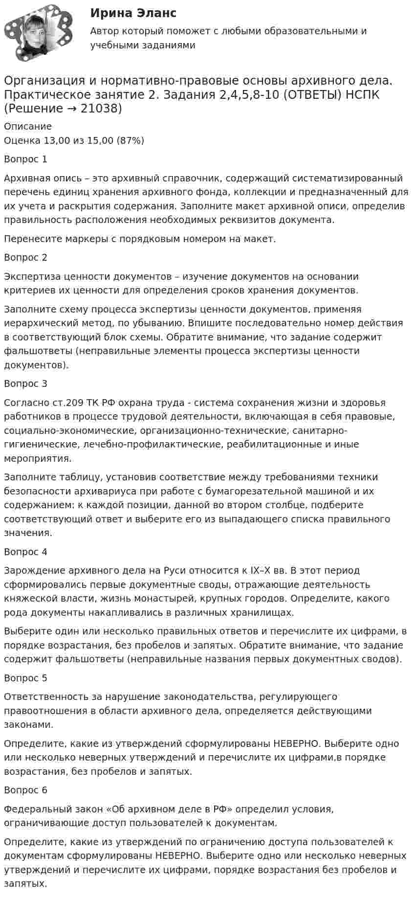     
          Описание
          Оценка	13,00 из 15,00 (87%)Вопрос 1Архивная опись – это архивный справочник, содержащий систематизированный перечень единиц хранения архивного фонда, коллекции и предназначенный для их учета и раскрытия содержания. Заполните макет архивной описи, определив правильность расположения необходимых реквизитов документа.Перенесите маркеры с порядковым номером на макет. Вопрос 2Экспертиза ценности документов – изучение документов на основании критериев их ценности для определения сроков хранения документов.Заполните схему процесса экспертизы ценности документов, применяя иерархический метод, по убыванию. Впишите последовательно номер действия в соответствующий блок схемы. Обратите внимание, что задание содержит фальшответы (неправильные элементы процесса экспертизы ценности документов).Вопрос 3Согласно ст.209 ТК РФ охрана труда - система сохранения жизни и здоровья работников в процессе трудовой деятельности, включающая в себя правовые, социально-экономические, организационно-технические, санитарно-гигиенические, лечебно-профилактические, реабилитационные и иные мероприятия.Заполните таблицу, установив соответствие между требованиями техники безопасности архивариуса при работе с бумагорезательной машиной и их содержанием: к каждой позиции, данной во втором столбце, подберите соответствующий ответ и выберите его из выпадающего списка правильного значения.Вопрос 4Зарождение архивного дела на Руси относится к IX–X вв. В этот период сформировались первые документные своды, отражающие деятельность княжеской власти, жизнь монастырей, крупных городов. Определите, какого рода документы накапливались в различных хранилищах.Выберите один или несколько правильных ответов и перечислите их цифрами, в порядке возрастания, без пробелов и запятых. Обратите внимание, что задание содержит фальшответы (неправильные названия первых документных сводов).Вопрос 5Ответственность за нарушение законодательства, регулирующего правоотношения в области архивного дела, определяется действующими законами.Определите, какие из утверждений сформулированы НЕВЕРНО. Выберите одно или несколько неверных утверждений и перечислите их цифрами,в порядке возрастания, без пробелов и запятых.Вопрос 6Федеральный закон «Об архивном деле в РФ» определил условия, ограничивающие доступ пользователей к документам.Определите, какие из утверждений по ограничению доступа пользователей к документам сформулированы НЕВЕРНО. Выберите одно или несколько неверных утверждений и перечислите их цифрами, порядке возрастания без пробелов и запятых.  
            
            
            Организация и нормативно-правовые основы архивного дела Практическое занятие 2. Задания 2,4,5,8-10  НСПКОрганизация и нормативно-правовые основы архивного дела. Практическое занятие 2. Задания 2,4,5,8-10 (ОТВЕТЫ) НСПКОрганизация и нормативно-правовые основы архивного дела Практическое занятие 3. Задание 2 НСПК (четвертый семестр)Организация и нормативно-правовые основы архивного дела Практическое занятие 3. Задание 6 НСПК (четвертый семестр)Организация и нормативно-правовые основы архивного дела Практическое занятие 3. Задание 9 НСПК(четвертый семестр)Организация и нормативно-правовые основы архивного дела Практическое занятие 3. Задания 1,3-5,8,10 НСПК (четвертый семестр)Организация и нормативно-правовые основы архивного дела Практическое занятие 4Организация и нормативно-правовые основы архивного дела  Комплексное задание  НСПКОрганизация и нормативно-правовые основы архивного дела  Комплексное задание  НСПКОрганизация и нормативно-правовые основы архивного дела Комплексное задание  НСПКОрганизация и нормативно-правовые основы архивного дела  Практическое занятие 1. Задание 1 (филворд)  НСПКОрганизация и нормативно-правовые основы архивного дела  Практическое занятие 1. Задание 9 (филворд)  НСПКОрганизация и нормативно-правовые основы архивного дела  Практическое занятие 1. Задания 2-8,10  НСПКОрганизация и нормативно-правовые основы архивного дела. Практическое занятие 1. Задания 2-8,10 (ОТВЕТЫ) НСПК