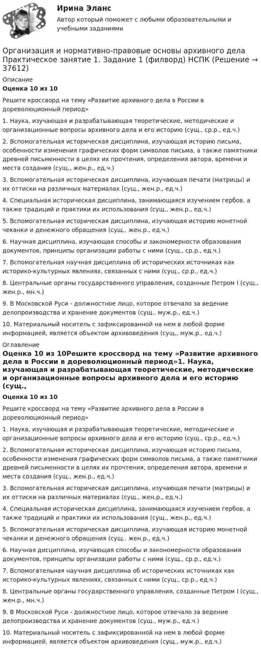      
          Описание
          Оценка 10 из 10Решите кроссворд на тему «Развитие архивного дела в России в дореволюционный период»1. Наука, изучающая и разрабатывающая теоретические, методические и организационные вопросы архивного дела и его историю (сущ., ср.р., ед.ч.)2. Вспомогательная историческая дисциплина, изучающая историю письма, особенности изменения графических форм символов письма, а также памятники древней письменности в целях их прочтения, определения автора, времени и места создания (сущ., жен.р., ед.ч.)3. Вспомогательная историческая дисциплина, изучающая печати (матрицы) и их оттиски на различных материалах (сущ., жен.р., ед.ч.)4. Специальная историческая дисциплина, занимающаяся изучением гербов, а также традиций и практики их использования (сущ., жен.р., ед.ч.)5. Вспомогательная историческая дисциплина, изучающая историю монетной чеканки и денежного обращения (сущ., жен.р., ед.ч.)6. Научная дисциплина, изучающая способы и закономерности образования документов, принципы организации работы с ними (сущ., ср.р., ед.ч.)7. Вспомогательная научная дисциплина об исторических источниках как историко-культурных явлениях, связанных с ними (сущ., ср.р., ед.ч.)8. Центральные органы государственного управления, созданные Петром I (сущ., жен.р., мн.ч.)9. В Московской Руси - должностное лицо, которое отвечало за ведение делопроизводства и хранение документов (сущ., муж.р., ед.ч.)10. Материальный носитель с зафиксированной на нем в любой форме информацией, является объектом архивоведения (сущ., муж.р., ед.ч.) 
          Оглавление
          Оценка 10 из 10Решите кроссворд на тему «Развитие архивного дела в России в дореволюционный период»1. Наука, изучающая и разрабатывающая теоретические, методические и организационные вопросы архивного дела и его историю (сущ., ср.р., ед.ч.)2. Вспомогательная историческая дисциплина, изучающая историю письма, особенности изменения графических форм символов письма, а также памятники древней письменности в целях их прочтения, определения автора, времени и места создания (сущ., жен.р., ед.ч.)3. Вспомогательная историческая дисциплина, изучающая печати (матрицы) и их оттиски на различных материалах (сущ., жен.р., ед.ч.)4. Специальная историческая дисциплина, занимающаяся изучением гербов, а также традиций и практики их использования (сущ., жен.р., ед.ч.)5. Вспомогательная историческая дисциплина, изучающая историю монетной чеканки и денежного обращения (сущ., жен.р., ед.ч.)6. Научная дисциплина, изучающая способы и закономерности образования документов, принципы организации работы с ними (сущ., ср.р., ед.ч.)7. Вспомогательная научная дисциплина об исторических источниках как историко-культурных явлениях, связанных с ними (сущ., ср.р., ед.ч.)8. Центральные органы государственного управления, созданные Петром I (сущ., жен.р., мн.ч.)9. В Московской Руси - должностное лицо, которое отвечало за ведение делопроизводства и хранение документов (сущ., муж.р., ед.ч.)10. Материальный носитель с зафиксированной на нем в любой форме информацией, является объектом архивоведения (сущ., муж.р., ед.ч.) 
            
            
            Организация и нормативно-правовые основы архивного дела Комплексное задание  НСПКОрганизация и нормативно-правовые основы архивного дела  Практическое занятие 1. Задание 1 (филворд)  НСПКОрганизация и нормативно-правовые основы архивного дела  Практическое занятие 1. Задание 9 (филворд)  НСПКОрганизация и нормативно-правовые основы архивного дела  Практическое занятие 1. Задания 2-8,10  НСПКОрганизация и нормативно-правовые основы архивного дела. Практическое занятие 1. Задания 2-8,10 (ОТВЕТЫ) НСПКОрганизация и нормативно-правовые основы архивного дела Практическое занятие 2. Задание 3 (филворд) НСПКОрганизация и нормативно-правовые основы архивного дела Практическое занятие 2. Задания 2,4,5,8-10  НСПКОрганизация и нормативно-правовые основы архивного дела (ДОУА, 1 часть) Тестовые вопросы к разделу 4Организация и нормативно-правовые основы архивного дела (ДОУА, 2 часть)Организация и нормативно-правовые основы архивного дела (ДОУА, 2 часть)Организация и нормативно-правовые основы архивного дела (ДОУА, 2 часть) Практическое занятие 3. Задания 1,3-5,8,10Организация и нормативно-правовые основы архивного дела (ДОУА, 2 часть) Практическое занятие 3. Задания 1,3-5,8,10  НСПКОрганизация и нормативно-правовые основы архивного дела (ДОУА, 2 часть) тест 2Организация и нормативно-правовые основы архивного дела  Комплексное задание  НСПК