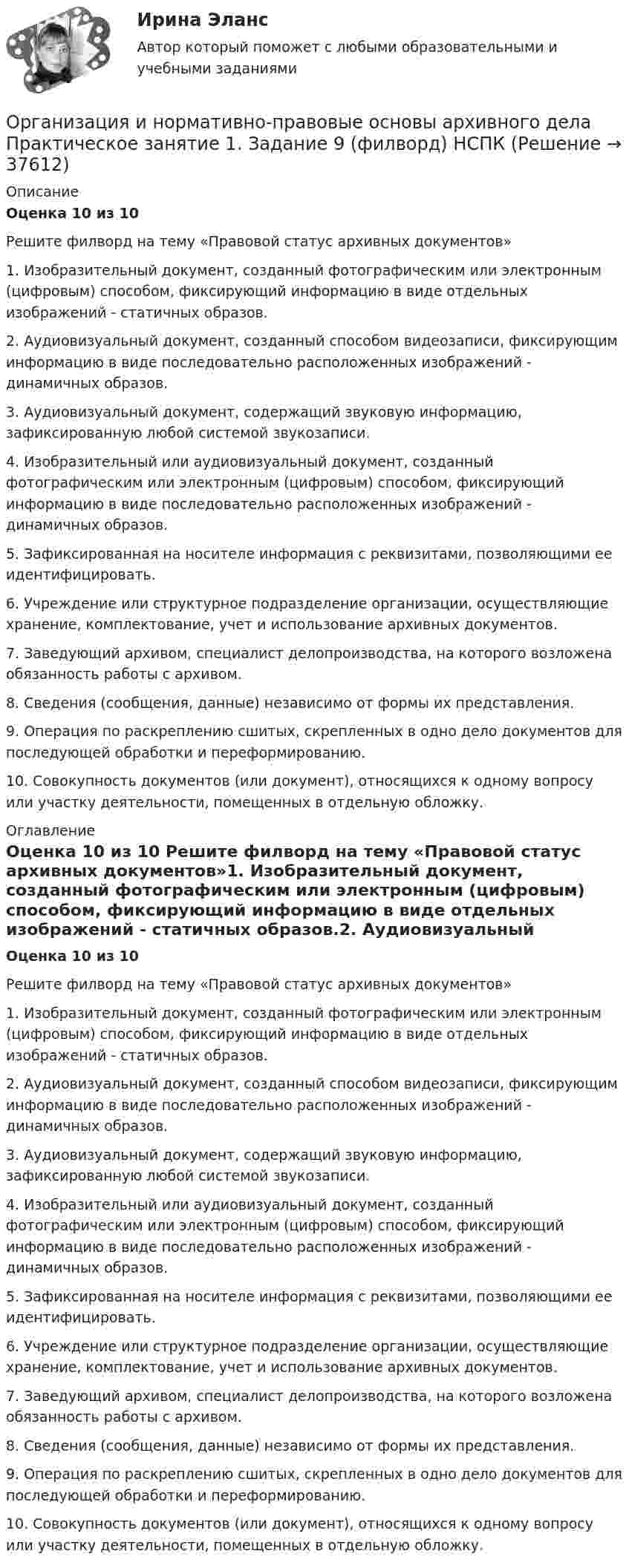      
          Описание
          Оценка 10 из 10  Решите филворд на тему «Правовой статус архивных документов»1. Изобразительный документ, созданный фотографическим или электронным (цифровым) способом, фиксирующий информацию в виде отдельных изображений - статичных образов.2. Аудиовизуальный документ, созданный способом видеозаписи, фиксирующим информацию в виде последовательно расположенных изображений - динамичных образов.3. Аудиовизуальный документ, содержащий звуковую информацию, зафиксированную любой системой звукозаписи.4. Изобразительный или аудиовизуальный документ, созданный фотографическим или электронным (цифровым) способом, фиксирующий информацию в виде последовательно расположенных изображений - динамичных образов.5. Зафиксированная на носителе информация с реквизитами, позволяющими ее идентифицировать. 6. Учреждение или структурное подразделение организации, осуществляющие хранение, комплектование, учет и использование архивных документов.7. Заведующий архивом, специалист делопроизводства, на которого возложена обязанность работы с архивом.8. Сведения (сообщения, данные) независимо от формы их представления.9. Операция по раскреплению сшитых, скрепленных в одно дело документов для последующей обработки и переформированию.10. Совокупность документов (или документ), относящихся к одному вопросу или участку деятельности, помещенных в отдельную обложку. 
          Оглавление
          Оценка 10 из 10 Решите филворд на тему «Правовой статус архивных документов»1. Изобразительный документ, созданный фотографическим или электронным (цифровым) способом, фиксирующий информацию в виде отдельных изображений - статичных образов.2. Аудиовизуальный документ, созданный способом видеозаписи, фиксирующим информацию в виде последовательно расположенных изображений - динамичных образов.3. Аудиовизуальный документ, содержащий звуковую информацию, зафиксированную любой системой звукозаписи.4. Изобразительный или аудиовизуальный документ, созданный фотографическим или электронным (цифровым) способом, фиксирующий информацию в виде последовательно расположенных изображений - динамичных образов.5. Зафиксированная на носителе информация с реквизитами, позволяющими ее идентифицировать. 6. Учреждение или структурное подразделение организации, осуществляющие хранение, комплектование, учет и использование архивных документов.7. Заведующий архивом, специалист делопроизводства, на которого возложена обязанность работы с архивом.8. Сведения (сообщения, данные) независимо от формы их представления.9. Операция по раскреплению сшитых, скрепленных в одно дело документов для последующей обработки и переформированию.10. Совокупность документов (или документ), относящихся к одному вопросу или участку деятельности, помещенных в отдельную обложку. 
            
            
            Организация и нормативно-правовые основы архивного дела  Практическое занятие 1. Задание 1 (филворд)  НСПКОрганизация и нормативно-правовые основы архивного дела  Практическое занятие 1. Задание 9 (филворд)  НСПКОрганизация и нормативно-правовые основы архивного дела  Практическое занятие 1. Задания 2-8,10  НСПКОрганизация и нормативно-правовые основы архивного дела. Практическое занятие 1. Задания 2-8,10 (ОТВЕТЫ) НСПКОрганизация и нормативно-правовые основы архивного дела Практическое занятие 2. Задание 3 (филворд) НСПКОрганизация и нормативно-правовые основы архивного дела Практическое занятие 2. Задания 2,4,5,8-10  НСПКОрганизация и нормативно-правовые основы архивного дела. Практическое занятие 2. Задания 2,4,5,8-10 (ОТВЕТЫ) НСПКОрганизация и нормативно-правовые основы архивного дела (ДОУА, 2 часть)Организация и нормативно-правовые основы архивного дела (ДОУА, 2 часть)Организация и нормативно-правовые основы архивного дела (ДОУА, 2 часть) Практическое занятие 3. Задания 1,3-5,8,10Организация и нормативно-правовые основы архивного дела (ДОУА, 2 часть) Практическое занятие 3. Задания 1,3-5,8,10  НСПКОрганизация и нормативно-правовые основы архивного дела (ДОУА, 2 часть) тест 2Организация и нормативно-правовые основы архивного дела  Комплексное задание  НСПКОрганизация и нормативно-правовые основы архивного дела  Комплексное задание  НСПК
