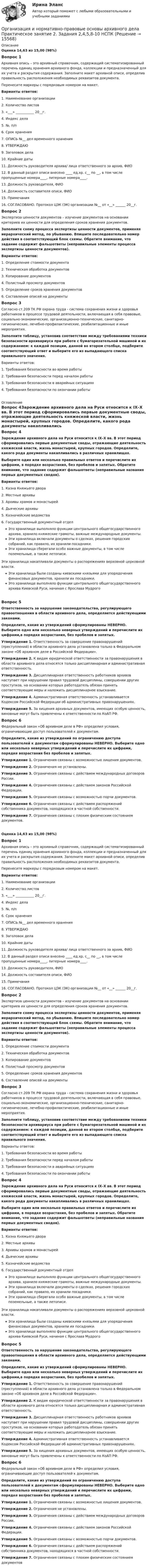      
          Описание
          Оценка 14,63 из 15,00 (98%)Вопрос 1Архивная опись – это архивный справочник, содержащий систематизированный перечень единиц хранения архивного фонда, коллекции и предназначенный для их учета и раскрытия содержания. Заполните макет архивной описи, определив правильность расположения необходимых реквизитов документа.Перенесите маркеры с порядковым номером на макет. Варианты ответов:1.      Наименование организации2.                  Количество листов3.                  «___» ___________ 20__г.4.                  Индекс дела5.                  №, п/п6.                  Срок хранения7.                  ОПИСЬ №__ дел временного хранения8.                  УТВЕРЖДАЮ9.                   Заголовок дела10.              Крайние даты11.              Должность руководителя архива/ лица ответственного за архив, ФИО12.              В данный раздел описи внесено ____ ед.хр. с__ по __, в том числе пропущенные номера____, литерные номера____.13.              Должность руководителя, ФИО14.              Должность составителя описи, ФИО15.              Примечания16.              СОГЛАСОВАНО. Протокол ЦЭК (ЭК) организации №__ от «__» ______ 20__г.Вопрос 2Экспертиза ценности документов – изучение документов на основании критериев их ценности для определения сроков хранения документов.Заполните схему процесса экспертизы ценности документов, применяя иерархический метод, по убыванию. Впишите последовательно номер действия в соответствующий блок схемы. Обратите внимание, что задание содержит фальшответы (неправильные элементы процесса экспертизы ценности документов).Варианты ответов:1. Определение стоимости документа2. Техническая обработка документов3. Копирование документов4. Полистный просмотр документов5. Определение сроков хранения документов6. Составление описей на документыВопрос 3Согласно ст.209 ТК РФ охрана труда - система сохранения жизни и здоровья работников в процессе трудовой деятельности, включающая в себя правовые, социально-экономические, организационно-технические, санитарно-гигиенические, лечебно-профилактические, реабилитационные и иные мероприятия.Заполните таблицу, установив соответствие между требованиями техники безопасности архивариуса при работе с бумагорезательной машиной и их содержанием: к каждой позиции, данной во втором столбце, подберите соответствующий ответ и выберите его из выпадающего списка правильного значения.Варианты ответов:1.     Требования безопасности во время работы2.     Требования безопасности перед началом работы3.     Требования безопасности в аварийных ситуациях4.     Требования безопасности по окончании работы 
          Оглавление
          Вопрос 4Зарождение архивного дела на Руси относится к IX–X вв. В этот период сформировались первые документные своды, отражающие деятельность княжеской власти, жизнь монастырей, крупных городов. Определите, какого рода документы накапливались в различных хранилищах.Выберите один или несколько правильных ответов и перечислите их цифрами, в порядке возрастания, без пробелов и запятых. Обратите внимание, что задание содержит фальшответы (неправильные названия первых документных сводов).Варианты ответов:1.       Казна Княжьего двора2.       Местные архивы3.      Архивы храмов и монастырей4.       Дьяческие архивы5.       Казначейские ведомства6.       Государственный документный отделЭто хранилище выполняло функции центрального общегосударственного архива, хранило княжеские грамоты, важные международные документы.Эти хранилища включали документы о сделках, решения городских собраний, как правило, их хранили посадники.Эти хранилища сберегали особо важные документы, в том числе поземельные, а также летописи.Эти хранилища накапливали документы о распоряжениях верховной церковной власти. Эти хранилища были созданы киевскими князьями для упорядочения финансовых документов, хранили их посадники.Это хранилище выполняло функции центрального общегосударственного архива Киевской Руси, начиная с Ярослава МудрогоВопрос 5Ответственность за нарушение законодательства, регулирующего правоотношения в области архивного дела, определяется действующими законами.Определите, какие из утверждений сформулированы НЕВЕРНО. Выберите одно или несколько неверных утверждений и перечислите их цифрами,в порядке возрастания, без пробелов и запятых.Утверждение 1. Ответственность за совершение правонарушений (преступлений) в области архивного дела установлена только в Федеральном законе «Об архивном деле в Российской Федерации».Утверждение 2. К видам юридической ответственности за правонарушения в области архивного дела относятся только дисциплинарная и административная ответственность.Утверждение 3. Дисциплинарная ответственность работников архивов наступает при нарушении правил трудовой дисциплины, совершении других проступков, на основании которых работодатель обязан принять соответствующие меры и наложить дисциплинарное взыскание.Утверждение 4. Административная ответственность устанавливается Кодексом Российской Федерации об административных правонарушениях.Утверждение 5. За хищения архивных документов, имеющих особую ценность, виновные могут быть привлечены к ответственности по КоАП РФ.Вопрос 6Федеральный закон «Об архивном деле в РФ» определил условия, ограничивающие доступ пользователей к документам. Определите, какие из утверждений по ограничению доступа пользователей к документам сформулированы НЕВЕРНО. Выберите одно или несколько неверных утверждений и перечислите их цифрами, порядке возрастания без пробелов и запятых. Утверждение 1. Ограничения связаны с возможностью хищения документов.Утверждение 2. Ограничения не установлены.Утверждение 3. Ограничения связаны с действием международных договоров России.Утверждение 4. Ограничения связаны с действием законов Российской Федерации.Утверждение 5. Ограничения связаны с возможностью порчи документов.Утверждение 6. Ограничения связаны с действием распоряжений собственника документов, находящихся в частной собственности.Утверждение 7. Ограничения связаны с плохим физическим состоянием документов.Оценка 14,63 из 15,00 (98%)Вопрос 1Архивная опись – это архивный справочник, содержащий систематизированный перечень единиц хранения архивного фонда, коллекции и предназначенный для их учета и раскрытия содержания. Заполните макет архивной описи, определив правильность расположения необходимых реквизитов документа.Перенесите маркеры с порядковым номером на макет. Варианты ответов:1.      Наименование организации2.                  Количество листов3.                  «___» ___________ 20__г.4.                  Индекс дела5.                  №, п/п6.                  Срок хранения7.                  ОПИСЬ №__ дел временного хранения8.                  УТВЕРЖДАЮ9.                   Заголовок дела10.              Крайние даты11.              Должность руководителя архива/ лица ответственного за архив, ФИО12.              В данный раздел описи внесено ____ ед.хр. с__ по __, в том числе пропущенные номера____, литерные номера____.13.              Должность руководителя, ФИО14.              Должность составителя описи, ФИО15.              Примечания16.              СОГЛАСОВАНО. Протокол ЦЭК (ЭК) организации №__ от «__» ______ 20__г.Вопрос 2Экспертиза ценности документов – изучение документов на основании критериев их ценности для определения сроков хранения документов.Заполните схему процесса экспертизы ценности документов, применяя иерархический метод, по убыванию. Впишите последовательно номер действия в соответствующий блок схемы. Обратите внимание, что задание содержит фальшответы (неправильные элементы процесса экспертизы ценности документов).Варианты ответов:1. Определение стоимости документа2. Техническая обработка документов3. Копирование документов4. Полистный просмотр документов5. Определение сроков хранения документов6. Составление описей на документыВопрос 3Согласно ст.209 ТК РФ охрана труда - система сохранения жизни и здоровья работников в процессе трудовой деятельности, включающая в себя правовые, социально-экономические, организационно-технические, санитарно-гигиенические, лечебно-профилактические, реабилитационные и иные мероприятия.Заполните таблицу, установив соответствие между требованиями техники безопасности архивариуса при работе с бумагорезательной машиной и их содержанием: к каждой позиции, данной во втором столбце, подберите соответствующий ответ и выберите его из выпадающего списка правильного значения.Варианты ответов:1.     Требования безопасности во время работы2.     Требования безопасности перед началом работы3.     Требования безопасности в аварийных ситуациях4.     Требования безопасности по окончании работыВопрос 4Зарождение архивного дела на Руси относится к IX–X вв. В этот период сформировались первые документные своды, отражающие деятельность княжеской власти, жизнь монастырей, крупных городов. Определите, какого рода документы накапливались в различных хранилищах.Выберите один или несколько правильных ответов и перечислите их цифрами, в порядке возрастания, без пробелов и запятых. Обратите внимание, что задание содержит фальшответы (неправильные названия первых документных сводов).Варианты ответов:1.       Казна Княжьего двора2.       Местные архивы3.      Архивы храмов и монастырей4.       Дьяческие архивы5.       Казначейские ведомства6.       Государственный документный отделЭто хранилище выполняло функции центрального общегосударственного архива, хранило княжеские грамоты, важные международные документы.Эти хранилища включали документы о сделках, решения городских собраний, как правило, их хранили посадники.Эти хранилища сберегали особо важные документы, в том числе поземельные, а также летописи.Эти хранилища накапливали документы о распоряжениях верховной церковной власти. Эти хранилища были созданы киевскими князьями для упорядочения финансовых документов, хранили их посадники.Это хранилище выполняло функции центрального общегосударственного архива Киевской Руси, начиная с Ярослава МудрогоВопрос 5Ответственность за нарушение законодательства, регулирующего правоотношения в области архивного дела, определяется действующими законами.Определите, какие из утверждений сформулированы НЕВЕРНО. Выберите одно или несколько неверных утверждений и перечислите их цифрами,в порядке возрастания, без пробелов и запятых.Утверждение 1. Ответственность за совершение правонарушений (преступлений) в области архивного дела установлена только в Федеральном законе «Об архивном деле в Российской Федерации».Утверждение 2. К видам юридической ответственности за правонарушения в области архивного дела относятся только дисциплинарная и административная ответственность.Утверждение 3. Дисциплинарная ответственность работников архивов наступает при нарушении правил трудовой дисциплины, совершении других проступков, на основании которых работодатель обязан принять соответствующие меры и наложить дисциплинарное взыскание.Утверждение 4. Административная ответственность устанавливается Кодексом Российской Федерации об административных правонарушениях.Утверждение 5. За хищения архивных документов, имеющих особую ценность, виновные могут быть привлечены к ответственности по КоАП РФ.Вопрос 6Федеральный закон «Об архивном деле в РФ» определил условия, ограничивающие доступ пользователей к документам. Определите, какие из утверждений по ограничению доступа пользователей к документам сформулированы НЕВЕРНО. Выберите одно или несколько неверных утверждений и перечислите их цифрами, порядке возрастания без пробелов и запятых. Утверждение 1. Ограничения связаны с возможностью хищения документов.Утверждение 2. Ограничения не установлены.Утверждение 3. Ограничения связаны с действием международных договоров России.Утверждение 4. Ограничения связаны с действием законов Российской Федерации.Утверждение 5. Ограничения связаны с возможностью порчи документов.Утверждение 6. Ограничения связаны с действием распоряжений собственника документов, находящихся в частной собственности.Утверждение 7. Ограничения связаны с плохим физическим состоянием документов 
            
            
            Организация и нормативно-правовые основы архивного дела Практическое занятие 2. Задание 3 (филворд) НСПКОрганизация и нормативно-правовые основы архивного дела Практическое занятие 2. Задания 2,4,5,8-10  НСПКОрганизация и нормативно-правовые основы архивного дела. Практическое занятие 2. Задания 2,4,5,8-10 (ОТВЕТЫ) НСПКОрганизация и нормативно-правовые основы архивного дела Практическое занятие 3. Задание 2 НСПК (четвертый семестр)Организация и нормативно-правовые основы архивного дела Практическое занятие 3. Задание 6 НСПК (четвертый семестр)Организация и нормативно-правовые основы архивного дела Практическое занятие 3. Задание 9 НСПК(четвертый семестр)Организация и нормативно-правовые основы архивного дела Практическое занятие 3. Задания 1,3-5,8,10 НСПК (четвертый семестр)Организация и нормативно-правовые основы архивного дела (ДОУА, 2 часть) тест 2Организация и нормативно-правовые основы архивного дела  Комплексное задание  НСПКОрганизация и нормативно-правовые основы архивного дела  Комплексное задание  НСПКОрганизация и нормативно-правовые основы архивного дела Комплексное задание  НСПКОрганизация и нормативно-правовые основы архивного дела  Практическое занятие 1. Задание 1 (филворд)  НСПКОрганизация и нормативно-правовые основы архивного дела  Практическое занятие 1. Задание 9 (филворд)  НСПКОрганизация и нормативно-правовые основы архивного дела  Практическое занятие 1. Задания 2-8,10  НСПК
