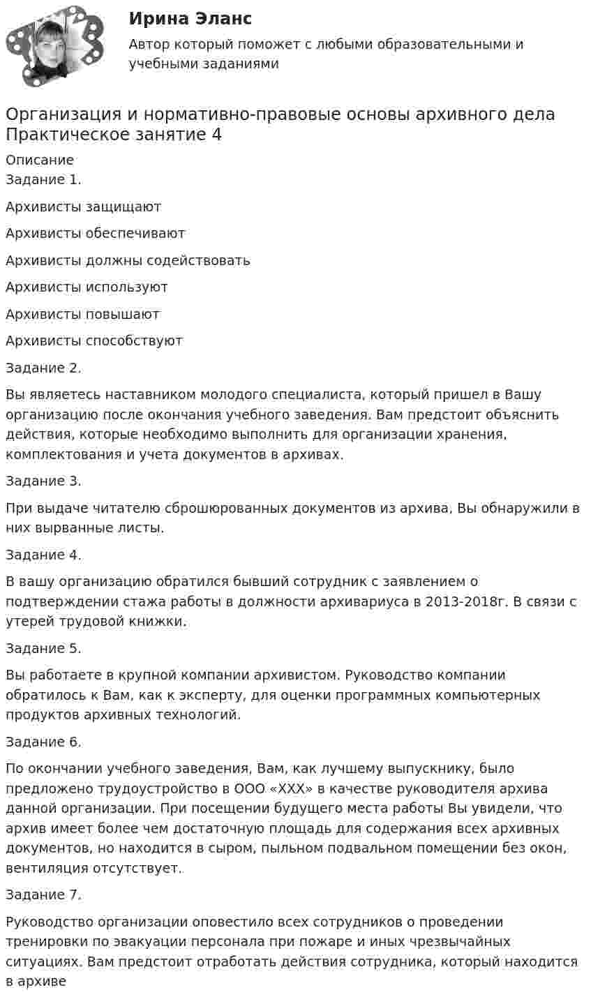      
          Описание
          Задание 1.
Архивисты защищаютАрхивисты обеспечиваютАрхивисты должны содействоватьАрхивисты используютАрхивисты повышаютАрхивисты способствуютЗадание 2.
Вы являетесь наставником молодого специалиста, который пришел в Вашу организацию после окончания учебного заведения. Вам предстоит объяснить действия, которые необходимо выполнить для организации хранения, комплектования и учета документов в архивах.
Задание 3. 
При выдаче читателю сброшюрованных документов из архива, Вы обнаружили в них вырванные листы.
Задание 4.
В вашу организацию обратился бывший сотрудник с заявлением о подтверждении стажа работы в должности  архивариуса в 2013-2018г. В связи с утерей трудовой книжки.
Задание 5. 
Вы работаете в крупной компании архивистом. Руководство компании обратилось к Вам, как к эксперту, для оценки программных компьютерных продуктов архивных технологий.
Задание 6.
По окончании учебного заведения, Вам, как лучшему выпускнику, было предложено трудоустройство в ООО «ХХХ» в качестве руководителя архива данной организации. При посещении будущего места работы Вы увидели, что архив имеет более чем достаточную площадь для содержания всех архивных документов, но находится в сыром, пыльном подвальном помещении без окон, вентиляция отсутствует.
Задание 7. 
Руководство организации оповестило всех сотрудников о проведении тренировки по эвакуации персонала при пожаре и иных чрезвычайных ситуациях. Вам предстоит отработать действия сотрудника, который находится в архиве  
            
            
            Организация и нормативно-правовые основы архивного дела Практическое занятие 3. Задания 1,3-5,8,10 НСПК (четвертый семестр)Организация и нормативно-правовые основы архивного дела Практическое занятие 4Организация и нормативно-правовые основы архивного дела Тестовые вопросы к разделу 1 НСПКОрганизация и нормативно-правовые основы архивного дела Тестовые вопросы к разделу 2 НСПКОрганизация и нормирование труда в сфере девелопментаОрганизация интермодальных перевозок.фмен_БАК (тест с ответами Синергия/МОИ/ МТИ /МОСАП)Организация и планирование деятельности предприятий сферы услуг (тест с ответами ММА/ИДО)Организация и нормативно-правовые основы архивного дела  Практическое занятие 1. Задания 2-8,10  НСПКОрганизация и нормативно-правовые основы архивного дела. Практическое занятие 1. Задания 2-8,10 (ОТВЕТЫ) НСПКОрганизация и нормативно-правовые основы архивного дела Практическое занятие 2. Задание 3 (филворд) НСПКОрганизация и нормативно-правовые основы архивного дела Практическое занятие 2. Задания 2,4,5,8-10  НСПКОрганизация и нормативно-правовые основы архивного дела. Практическое занятие 2. Задания 2,4,5,8-10 (ОТВЕТЫ) НСПКОрганизация и нормативно-правовые основы архивного дела Практическое занятие 3. Задание 2 НСПК (четвертый семестр)Организация и нормативно-правовые основы архивного дела Практическое занятие 3. Задание 6 НСПК (четвертый семестр)