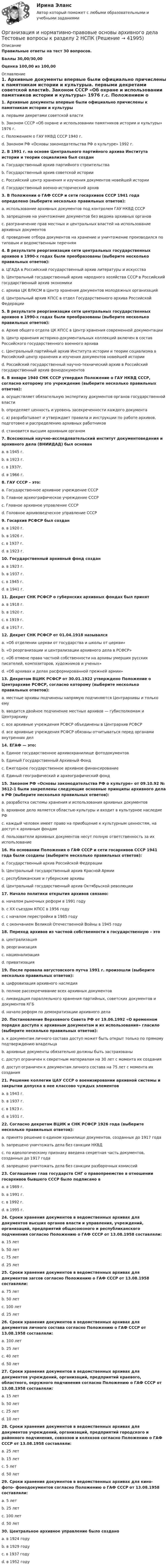     
          Описание
          Правильные ответы на тест 30 вопросов.Баллы 30,00/30,00Оценка 100,00 из 100,00 
          Оглавление
          1. Архивные документы впервые были официально причислены к памятникам истории и культурыa. первыми декретами советской властиb. Законом СССР «Об охране и использовании памятников истории и культуры» 1976 г.c. Положением о ГАУ НКВД СССР 1940 г.d. Законом РФ «Основы законодательства РФ о культуре» 1992 г.2. В 1991 г. на основе Центрального партийного архива Института истории и теории социализма был созданa. Государственный архив партийного строительстваb. Государственный архив советской историиc. Российский центр хранения и изучения документов новейшей историиd. Государственный военно-исторический архив3. В Положении о ГАФ СССР и сети госархивов СССР 1941 года определено (выберите несколько правильных ответов):a. использование архивных документов под контролем ГАУ НКВД СССРb. запрещение на уничтожение документов без ведома архивных органовc. разграничение прав местных и центральных властей на использование архивных документовd. проведение отбора документов на хранение и уничтожение производился по типовым и ведомственным перечням4. В результате реорганизации сети центральных государственных архивов в 1990-х годах были преобразованы (выберите несколько правильных ответов):a. ЦГАДА в Российский государственный архив литературы и искусстваb. Центральный государственный архив народного хозяйства СССР в Российский государственный архив экономикиc. архива ЦК ВЛКСМ в Центр хранения документов молодежных организацийd. Центральный архив КПСС в отдел Государственного архива Российской Федерации5. В результате реорганизации сети центральных государственных архивов в 1990-х годах были преобразованы (выберите несколько правильных ответов):a. Архив общего отдела ЦК КПСС в Центр хранения современной документацииb. Центр хранения историко-документальных коллекций включен в состав Российского государственного военного архиваc. Центральный партийный архив Института истории и теории социализма в Российский центр хранения и изучения документов новейшей историиd. Российский государственный научно-технический архив в Российский государственный архив фонодокументов6. В январе 1940 СНК СССР утвердил Положение о ГАУ НКВД СССР, согласно которому это учреждение (выберите несколько правильных ответов):a. осуществляет обязательную экспертизу документов органов государственной властиb. определяет ценность и уровень засекреченности каждого документаc. а) разрабатывает и утверждает правила и инструкции по работе архивов, подготовке и распределению архивных работниковd. становится высшим архивным органом7. Всесоюзный научно-исследовательский институт документоведения и архивного дела (ВНИИДАД) был основанa. в 1945 г.b. в 1923 г.c. в 1937г.d. в 1966 г.8. ГАУ СССР – это:a. Государственное архивное учреждение СССРb. Главное археографическое учреждение СССРc. Главное архивное управление СССРd. Головное архивоведческое управление СССР9. Госархив РСФСР был созданa. в 1920 г.b. в 1926 г.c. в 1937 г.d. в 1923 г.10. Государственный архивный фонд созданa. в 1923 г.b. в 1937 г.c. в 1945 г.d. в 1941 г.11. Декрет СНК РСФСР о губернских архивных фондах был принятa. в 1918 г.b. в 1920 г.c. в 1919 г.d. в 1917 г.12. Декрет СНК РСФСР от 01.04.1918 называлсяa. «Об отделении церкви от государства и школы от церкви»b. «О реорганизации и централизации архивного дела в РСФСР»c. «Об отмене права частной собственности на архивы умерших русских писателей, композиторов, художников и ученых»d. «Об архивах и делах расформированной прежней армии»13. Декретом ВЦИК РСФСР от 30.01.1922 утверждено Положение о Центрархиве РСФСР, согласно которому (выберите несколько правильных ответов):a. местные архивы подчинены напрямую подчиняются Центрархивы и только емуb. вводится двойное подчинение местных архивов — губисполкомам и Центрархивуc. все архивные учреждения РСФСР объединены в Центрархив РСФСРd. все архивные учреждения РСФСР обязаны отчитываться перед органами внутренних дел14. ЕГАФ — это:a. Единое государственное архивохранилище фотодокументовb. Единый Государственный Архивный Фондc. Ежегодное государственное архивное финансированиеd. Единый географический и археографический фонд15. Законом РФ «Основы законодательства РФ о культуре» от 09.10.92 № 3612-1 были закреплены следующие основные принципы архивного дела в РФ (выберите несколько правильных ответов):a. разработка системы хранения и использования архивных документовb. архивное дело является областью культуры и входит в культурное наследие РФc. каждый человек имеет право на приобщение к культурным ценностям, на доступ к архивным фондамd. пользователи архивных документов несут полную ответственность за их использование16. На основании Положения о ГАФ СССР и сети госархивов СССР 1941 года были созданы (выберите несколько правильных ответов):a. Государственный архив Российской Федерацииb. Центральный государственный архив Красной Армииc. республиканские и губернские архивыd. Центральный государственный архив Октябрьской революции17. Начало политики открытия архивов связано:a. началом рыночных реформ в 1991 годуb. с ХХ съездом КПСС в 1956 годуc. с началом перестройки в 1985 годуd. с окончанием Великой Отечественной Войны в 1945 году18. Переход архивов из частной собственности в государственную – этоa. централизацияb. реорганизацияc. национализацияd. приватизация19. После провала августовского путча 1991 г. произошли (выберите несколько правильных ответов):a. цифровизация архивного наследияb. полное рассекречивание всех архивных документовc. ликвидация параллельного хранения партийных, советских документов и документов КГБd. начало реформ по демократизации архивного дела20. Постановление Верховного Совета РФ от 19.06.1992 «О временном порядке доступа к архивным документам и их использования» гласило (выберите несколько правильных ответов):a. к документам личного состава доступ может быть открыт только по прямому подтверждению владельцаb. архивные документы обязательно должны быть застрахованыc. доступ ограничен к секретным материалам на 30 лет с момента их созданияd. доступ ограничен к документам личного состава на 75 лет с момента их создания21. Решение коллегии ЦАУ СССР о военизировании архивной системы и закрытии допуска в нее классово чуждых элементовa. в 1943 г.b. в 1937 г.c. в 1923 г.d. в 1931 г.22. Согласно декретам ВЦИК и СНК РСФСР 1926 года (выберите несколько правильных ответов):a. принято решение о едином хранилище документов, созданных до 1917 годаb. запрещено уничтожать дела без санкции НКВДc. по идеологическому признаку введена секретная часть документов, созданных до 1917 годаd. запрещено уничтожать дела без санкции разборочных комиссий23. Соглашение глав государств СНГ о правопреемстве в отношении госархивов бывшего СССР было подписано вa. в 1989 г.b. в 1991 г.c. в 1992 г.d. в 1995 г.24. Сроки хранения документов в ведомственных архивах для документов высших органов власти и управления, учреждений, организаций, предприятий общесоюзного и республиканского подчинения согласно Положению о ГАФ СССР от 13.08.1958 составляли:a. 15 летb. 50 летc. 75 летd. 25 лет25. Сроки хранения документов в ведомственных архивах для документов загсов согласно Положению о ГАФ СССР от 13.08.1958 составляли:a. 75 летb. 50 летc. 100 летd. 25 лет26. Сроки хранения документов в ведомственных архивах для документов личного состава согласно Положению о ГАФ СССР от 13.08.1958 составляли:a. 100 летb. 25 летc. 40 летd. 50 лет27. Сроки хранения документов в ведомственных архивах для документов учреждений, организаций, предприятий краевого, областного, окружного подчинения согласно Положению о ГАФ СССР от 13.08.1958 составляли:a. 15 летb. 50 летc. 25 летd. 10 лет28. Сроки хранения документов в ведомственных архивах для документов учреждений, организаций, предприятий городского и районного подчинения, совхозов и колхозов согласно Положению о ГАФ СССР от 13.08.1958 составляли:a. 25 летb. 15 летc. 5 летd. 50 лет29. Сроки хранения документов в ведомственных архивах для кино- фото- фонодокументов согласно Положению о ГАФ СССР от 13.08.1958 составляли:a. 5 летb. 25 летc. 100 летd. 50 лет30. Центральное архивное управление было созданоa. в 1924 годуb. в 1929 годуc. в 1937 годуd. в 1952 году 
            
            
            Организация и нормативно-правовые основы архивного дела Тестовые вопросы к разделу 1 НСПКОрганизация и нормативно-правовые основы архивного дела Тестовые вопросы к разделу 2 НСПКОрганизация и нормирование труда в сфере девелопментаОрганизация интермодальных перевозок.фмен_БАК (тест с ответами Синергия/МОИ/ МТИ /МОСАП)Организация и планирование деятельности предприятий сферы услуг (тест с ответами ММА/ИДО)Организация и планирование маркетинга_часть I (тест с ответами ГУУ)Организация и планирование производстваОрганизация и нормативно-правовые основы архивного дела Практическое занятие 2. Задание 3 (филворд) НСПКОрганизация и нормативно-правовые основы архивного дела Практическое занятие 2. Задания 2,4,5,8-10  НСПКОрганизация и нормативно-правовые основы архивного дела. Практическое занятие 2. Задания 2,4,5,8-10 (ОТВЕТЫ) НСПКОрганизация и нормативно-правовые основы архивного дела Практическое занятие 3. Задание 2 НСПК (четвертый семестр)Организация и нормативно-правовые основы архивного дела Практическое занятие 3. Задание 6 НСПК (четвертый семестр)Организация и нормативно-правовые основы архивного дела Практическое занятие 3. Задание 9 НСПК(четвертый семестр)Организация и нормативно-правовые основы архивного дела Практическое занятие 3. Задания 1,3-5,8,10 НСПК (четвертый семестр)
