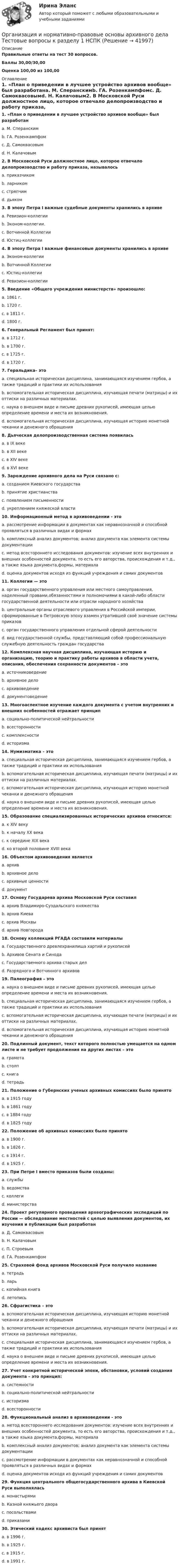     
          Описание
          Правильные ответы на тест 30 вопросов.Баллы 30,00/30,00Оценка 100,00 из 100,00 
          Оглавление
          1. «План о приведении в лучшее устройство архивов вообще» был разработанa. М. Сперанскимb. ГА. Розенкампфомc. Д. Самоквасовымd. Н. Калачовым2. В Московской Руси должностное лицо, которое отвечало делопроизводство и работу приказа, называлосьa. приказчикомb. ларникомc. стряпчимd. дьяком3. В эпоху Петра I важные судебные документы хранились в архивеa. Ревизион-коллегииb. Эконом-коллегии.c. Вотчинной Коллегииd. Юстиц-коллегии4. В эпоху Петра I важные финансовые документы хранились в архивеa. Эконом-коллегииb. Вотчинной Коллегииc. Юстиц-коллегииd. Ревизион-коллегии5. Введение «Общего учреждения министерств» произошло:a. 1861 г.b. 1720 г.c. в 1811 г.d. 1800 г.6. Генеральный Регламент был принят:a. в 1712 г.b. в 1700 г.c. в 1725 г.d. в 1720 г.7. Геральдика– этоa. специальная историческая дисциплина, занимающаяся изучением гербов, а также традиций и практики их использованияb. вспомогательная историческая дисциплина, изучающая печати (матрицы) и их оттиски на различных материалах.c. наука о внешнем виде и письме древних рукописей, имеющая целью определение времени и места их возникновения.d. вспомогательная историческая дисциплина, изучающая историю монетной чеканки и денежного обращения8. Дьяческая делопроизводственная система появиласьa. в IX векеb. в XII векеc. в XIV векеd. в XVI веке9. Зарождение архивного дела на Руси связано с:a. созданием Киевского государстваb. принятие христианстваc. появлением письменностиd. укреплением княжеской власти10. Информационный метод в архивоведении - этоa. рассмотрение информации в документах как неравнозначной и способной проявляться в различных видах и формахb. комплексный анализ документов; анализ документа как элемента системы документацииc. метод всестороннего исследования документов: изучение всех внутренних и внешних особенностей документа, то есть его авторства, происхождения и т.д., а также языка документа,формы, материалаd. оценка документов исходя из функций учреждения и самих документов11. Коллегии — этоa. орган государственного управления или местного самоуправления, наделенный правами,обязанностями и полномочиями в какой-либо области государственной деятельности или отрасли народного хозяйстваb. центральные органы отраслевого управления в Российской империи, сформированные в  Петровскую эпоху взамен утратившей своё значение системы приказовc. орган государственного управления отдельной сферой деятельностиd. вид государственной службы, представляющий собой профессиональную служебную деятельность граждан государства12. Комплексная научная дисциплина, изучающая историю и организацию, теорию и практику работы архивов в области учета, описания, обеспечения сохранности документов – этоa. источниковедениеb. архивное делоc. архивоведениеd. документоведение13. Многоаспектное изучение каждого документа с учетом внутренних и внешних особенностей отражает принципa. социально-политической нейтральностиb. всесторонностиc. комплексностиd. историзма14. Нумизматика – этоa. специальная историческая дисциплина, занимающаяся изучением гербов, а также традиций и практики их использованияb. вспомогательная историческая дисциплина, изучающая печати (матрицы) и их оттиски на различных материалах.c. вспомогательная историческая дисциплина, изучающая историю монетной чеканки и денежного обращенияd. наука о внешнем виде и письме древних рукописей, имеющая целью определение времени и места их возникновения.15. Образование специализированных исторических архивов относится:a. к XIV векуb. к началу XX векаc. к середине XIX векаd. ко второй половине XVIII века16. Объектом архивоведения являетсяa. архивb. архивное делоc. архивные ценностиd. документ17. Основу Государева архива Московской Руси составилa. архив Владимиро-Суздальского княжестваb. архив Киеваc. архив Москвыd. архив Новгорода18. Основу коллекций РГАДА составили материалыa. Государственного древлехранилища хартий и рукописейb. Архивов Сената и Синодаc. Государственного архива старых делd. Разрядного и Вотчинного архивов19. Палеография – этоa. наука о внешнем виде и письме древних рукописей, имеющая целью определение времени и места их возникновения.b. специальная историческая дисциплина, занимающаяся изучением гербов, а также традиций и практики их использованияc. вспомогательная историческая дисциплина, изучающая печати (матрицы) и их оттиски на различных материалах.d. вспомогательная историческая дисциплина, изучающая историю монетной чеканки и денежного обращения20. Подлинный документ, текст которого полностью умещается на одном листе и не требует продолжения на других листах – этоa. грамотаb. столпc. книгаd. тетрадь21. Положение о Губернских ученых архивных комиссиях было принятоa. в 1915 годуb. в 1861 годуc. в 1884 годуd. в 1825 году22. Положение об архивных комиссиях было принятоa. в 1900 г.b. в 1826 г.c. в 1914 г.d. в 1925 г.23. При Петре I вместо приказов были созданы:a. службыb. ведомстваc. коллегиd. министерства24. Проект регулярного проведения археографических экспедиций по России — обследование местностей с целью выявления документов, их изучения и публикации был разработанa. Д. Самоквасовымb. Н. Калачовымc. П. Строевымd. ГА. Розенкампфом25. Страховой фонд архивов Московской Руси получило названиеa. тетрадьb. ларьc. копийная книгаd. летопись26. Сфрагистика – этоa. вспомогательная историческая дисциплина, изучающая историю монетной чеканки и денежного обращенияb. вспомогательная историческая дисциплина, изучающая печати (матрицы) и их оттиски на различных материалах.c. специальная историческая дисциплина, занимающаяся изучением гербов, а также традиций и практики их использованияd. наука о внешнем виде и письме древних рукописей, имеющая целью определение времени и места их возникновения.27. Учет конкретной исторической эпохи, обстановки, условий создания документа – это принцип:a. системностиb. социально-политической нейтральностиc. историзмаd. всесторонности28. Функциональный анализ в архивоведении - этоa. метод всестороннего исследования документов: изучение всех внутренних и внешних особенностей документа, то есть его авторства, происхождения и т.д., а также языка документа,формы, материалаb. комплексный анализ документов; анализ документа как элемента системы документацииc. рассмотрение информации в документах как неравнозначной и способной проявляться в различных видах и формахd. оценка документов исходя из функций учреждения и самих документов29. Функция центрального общегосударственного архива в Киевской Руси выполняласьa. монастырямиb. Казной княжьего двораc. посольствамиd. приказами30. Этический кодекс архивиста был принятa. в 1996 г.b. в 1925 г.c. в 1915 г.d. в 1991 г. 
            
            
            Организация и нормативно-правовые основы архивного дела Практическое занятие 4Организация и нормативно-правовые основы архивного дела Тестовые вопросы к разделу 1 НСПКОрганизация и нормативно-правовые основы архивного дела Тестовые вопросы к разделу 2 НСПКОрганизация и нормирование труда в сфере девелопментаОрганизация интермодальных перевозок.фмен_БАК (тест с ответами Синергия/МОИ/ МТИ /МОСАП)Организация и планирование деятельности предприятий сферы услуг (тест с ответами ММА/ИДО)Организация и планирование маркетинга_часть I (тест с ответами ГУУ)Организация и нормативно-правовые основы архивного дела. Практическое занятие 1. Задания 2-8,10 (ОТВЕТЫ) НСПКОрганизация и нормативно-правовые основы архивного дела Практическое занятие 2. Задание 3 (филворд) НСПКОрганизация и нормативно-правовые основы архивного дела Практическое занятие 2. Задания 2,4,5,8-10  НСПКОрганизация и нормативно-правовые основы архивного дела. Практическое занятие 2. Задания 2,4,5,8-10 (ОТВЕТЫ) НСПКОрганизация и нормативно-правовые основы архивного дела Практическое занятие 3. Задание 2 НСПК (четвертый семестр)Организация и нормативно-правовые основы архивного дела Практическое занятие 3. Задание 6 НСПК (четвертый семестр)Организация и нормативно-правовые основы архивного дела Практическое занятие 3. Задание 9 НСПК(четвертый семестр)
