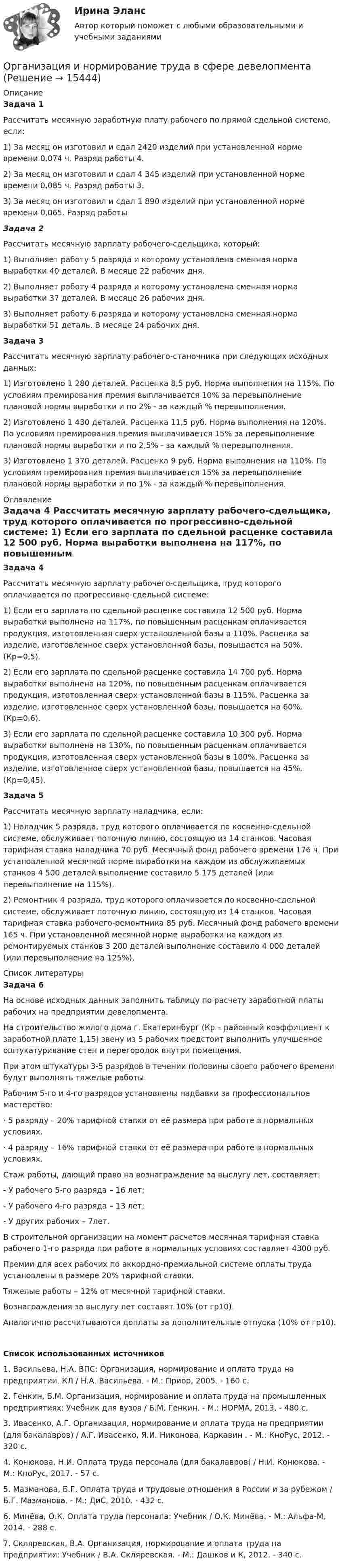      
          Описание
          Задача 1Рассчитать месячную заработную плату рабочего по прямой сдельной системе, если:1) За месяц он изготовил и сдал 2420 изделий при установленной норме времени 0,074 ч. Разряд работы 4.2) За месяц он изготовил и сдал 4 345 изделий при установленной норме времени 0,085 ч. Разряд работы 3.3) За месяц он изготовил и сдал 1 890 изделий при установленной норме времени 0,065. Разряд работы Задача 2Рассчитать месячную зарплату рабочего-сдельщика, который:1) Выполняет работу 5 разряда и которому установлена сменная норма выработки 40 деталей. В месяце 22 рабочих дня.2) Выполняет работу 4 разряда и которому установлена сменная норма выработки 37 деталей. В месяце 26 рабочих дня.3) Выполняет работу 6 разряда и которому установлена сменная норма выработки 51 деталь. В месяце 24 рабочих дня. Задача 3	Рассчитать месячную зарплату рабочего-станочника при следующих исходных данных:	1) Изготовлено 1 280 деталей. Расценка 8,5 руб. Норма выполнения на 115%. По условиям премирования премия выплачивается 10% за перевыполнение плановой нормы выработки и по 2% - за каждый % перевыполнения.	2) Изготовлено 1 430 деталей. Расценка 11,5 руб. Норма выполнения на 120%. По условиям премирования премия выплачивается 15% за перевыполнение плановой нормы выработки и по 2,5% - за каждый % перевыполнения.	3) Изготовлено 1 370 деталей. Расценка 9 руб. Норма выполнения на 110%. По условиям премирования премия выплачивается 15% за перевыполнение плановой нормы выработки и по 1% - за каждый % перевыполнения. 
          Оглавление
           Задача 4	 	Рассчитать месячную зарплату рабочего-сдельщика, труд которого оплачивается по прогрессивно-сдельной системе:	1) Если его зарплата по сдельной расценке составила 12 500 руб. Норма выработки выполнена на 117%, по повышенным расценкам оплачивается продукция, изготовленная сверх установленной базы в 110%. Расценка за изделие, изготовленное сверх установленной базы, повышается на 50%. (Кр=0,5).	2) Если его зарплата по сдельной расценке составила 14 700 руб. Норма выработки выполнена на 120%, по повышенным расценкам оплачивается продукция, изготовленная сверх установленной базы в 115%. Расценка за изделие, изготовленное сверх установленной базы, повышается на 60%. (Кр=0,6).	3) Если его зарплата по сдельной расценке составила 10 300 руб. Норма выработки выполнена на 130%, по повышенным расценкам оплачивается продукция, изготовленная сверх установленной базы в 100%. Расценка за изделие, изготовленное сверх установленной базы, повышается на 45%. (Кр=0,45). Задача 5	 	Рассчитать месячную зарплату наладчика, если:	1) Наладчик 5 разряда, труд которого оплачивается по косвенно-сдельной системе, обслуживает поточную линию, состоящую из 14 станков. Часовая тарифная ставка наладчика 70 руб. Месячный фонд рабочего времени 176 ч. При установленной месячной норме выработки на каждом из обслуживаемых станков 4 500 деталей выполнение составило 5 175 деталей (или перевыполнение на 115%).	2) Ремонтник 4 разряда, труд которого оплачивается по косвенно-сдельной системе, обслуживает поточную линию, состоящую из 14 станков. Часовая тарифная ставка рабочего-ремонтника 85 руб. Месячный фонд рабочего времени 165 ч. При установленной месячной норме выработки на каждом из ремонтируемых станков 3 200 деталей выполнение составило 4 000 деталей (или перевыполнение на 125%). 
          Список литературы
           Задача 6	 	На основе исходных данных заполнить таблицу по расчету заработной платы рабочих на предприятии девелопмента.	На строительство жилого дома г. Екатеринбург (Кр – районный коэффициент к заработной плате 1,15) звену из 5 рабочих предстоит выполнить улучшенное оштукатуривание стен и перегородок внутри помещения.	При этом штукатуры 3-5 разрядов в течении половины своего рабочего времени будут выполнять тяжелые работы.	Рабочим 5-го и 4-го разрядов установлены надбавки за профессиональное мастерство:	·                    5 разряду – 20% тарифной ставки от её размера при работе в нормальных условиях.	·                    4 разряду – 16% тарифной ставки от её размера при работе в нормальных условиях.	Стаж работы, дающий право на вознаграждение за выслугу лет, составляет:	- У рабочего 5-го разряда – 16 лет;	- У рабочего 4-го разряда – 13 лет;	- У других рабочих – 7лет.	В строительной организации на момент расчетов месячная тарифная ставка рабочего 1-го разряда при работе в нормальных условиях составляет 4300 руб.	Премии для всех рабочих по аккордно-премиальной системе оплаты труда установлены в размере 20% тарифной ставки.	Тяжелые работы – 12% от месячной тарифной ставки.	Вознаграждения за выслугу лет составят 10% (от гр10).	Аналогично рассчитываются доплаты за дополнительные отпуска (10% от гр10). Список использованных источников1.                Васильева, Н.А. ВПС: Организация, нормирование и оплата труда на предприятии. КЛ / Н.А. Васильева. - М.: Приор, 2005. - 160 c.2.                Генкин, Б.М. Организация, нормирование и оплата труда на промышленных предприятиях: Учебник для вузов / Б.М. Генкин. - М.: НОРМА, 2013. - 480 c.3.                Ивасенко, А.Г. Организация, нормирование и оплата труда на предприятии (для бакалавров) / А.Г. Ивасенко, Я.И. Никонова, Каркавин . - М.: КноРус, 2012. - 320 c.4.                Конюкова, Н.И. Оплата труда персонала (для бакалавров) / Н.И. Конюкова. - М.: КноРус, 2017. - 57 c.5.                Мазманова, Б.Г. Оплата труда и трудовые отношения в России и за рубежом / Б.Г. Мазманова. - М.: ДиС, 2010. - 432 c.6.                Минёва, О.К. Оплата труда персонала: Учебник / О.К. Минёва. - М.: Альфа-М, 2014. - 288 c.7.                Скляревская, В.А. Организация, нормирование и оплата труда на предприятии: Учебник / В.А. Скляревская. - М.: Дашков и К, 2012. - 340 c.
            
            
            Организация и нормативно-правовые основы архивного дела Тестовые вопросы к разделу 2 НСПКОрганизация и нормирование труда в сфере девелопментаОрганизация интермодальных перевозок.фмен_БАК (тест с ответами Синергия/МОИ/ МТИ /МОСАП)Организация и планирование деятельности предприятий сферы услуг (тест с ответами ММА/ИДО)Организация и планирование маркетинга_часть I (тест с ответами ГУУ)Организация и планирование производства Организация и планирование производства - вариант №4 и №10Организация и нормативно-правовые основы архивного дела Практическое занятие 2. Задания 2,4,5,8-10  НСПКОрганизация и нормативно-правовые основы архивного дела. Практическое занятие 2. Задания 2,4,5,8-10 (ОТВЕТЫ) НСПКОрганизация и нормативно-правовые основы архивного дела Практическое занятие 3. Задание 2 НСПК (четвертый семестр)Организация и нормативно-правовые основы архивного дела Практическое занятие 3. Задание 6 НСПК (четвертый семестр)Организация и нормативно-правовые основы архивного дела Практическое занятие 3. Задание 9 НСПК(четвертый семестр)Организация и нормативно-правовые основы архивного дела Практическое занятие 3. Задания 1,3-5,8,10 НСПК (четвертый семестр)Организация и нормативно-правовые основы архивного дела Практическое занятие 4