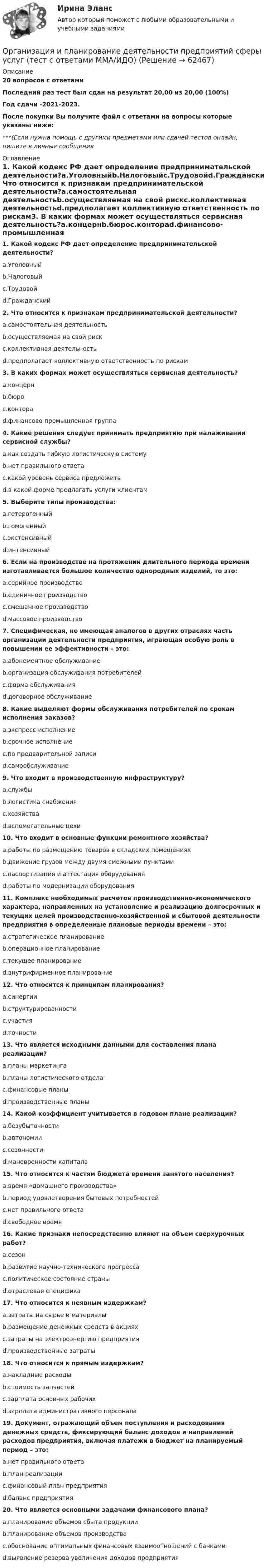     
            Описание
            20 вопросов с ответамиПоследний раз тест был сдан на результат 20,00 из 20,00 (100%)Год сдачи -2021-2023.После покупки Вы получите файл с ответами на вопросы которые указаны ниже:***(Если нужна помощь с другими предметами или сдачей тестов онлайн, пишите в личные сообщения  
            Оглавление
            1. Какой кодекс РФ дает определение предпринимательской деятельности?a.Уголовныйb.Налоговыйc.Трудовойd.Гражданский2. Что относится к признакам предпринимательской деятельности?a.самостоятельная деятельностьb.осуществляемая на свой рискc.коллективная деятельностьd.предполагает коллективную ответственность по рискам3. В каких формах может осуществляться сервисная деятельность?a.концернb.бюроc.контораd.финансово-промышленная группа4. Какие решения следует принимать предприятию при налаживании сервисной службы?a.как создать гибкую логистическую системуb.нет правильного ответаc.какой уровень сервиса предложитьd.в какой форме предлагать услуги клиентам 5. Выберите типы производства:a.гетерогенныйb.гомогенныйc.экстенсивныйd.интенсивный6. Если на производстве на протяжении длительного периода времени изготавливается большое количество однородных изделий, то это:a.серийное производствоb.единичное производствоc.смешанное производствоd.массовое производство7. Специфическая, не имеющая аналогов в других отраслях часть организации деятельности предприятия, играющая особую роль в повышении ее эффективности – это:a.абонементное обслуживаниеb.организация обслуживания потребителейc.форма обслуживанияd.договорное обслуживание8. Какие выделяют формы обслуживания потребителей по срокам исполнения заказов?a.экспресс-исполнениеb.срочное исполнениеc.по предварительной записиd.самообслуживание9. Что входит в производственную инфраструктуру?a.службыb.логистика снабженияc.хозяйстваd.вспомогательные цехи10. Что входит в основные функции ремонтного хозяйства?a.работы по размещению товаров в складских помещенияхb.движение грузов между двумя смежными пунктамиc.паспортизация и аттестация оборудованияd.работы по модернизации оборудования11. Комплекс необходимых расчетов производственно-экономического характера, направленных на установление и реализацию долгосрочных и текущих целей производственно-хозяйственной и сбытовой деятельности предприятия в определенные плановые периоды времени – это:a.стратегическое планированиеb.операционное планированиеc.текущее планированиеd.внутрифирменное планирование12. Что относится к принципам планирования?a.синергииb.структурированностиc.участияd.точности 13. Что является исходными данными для составления плана реализации?a.планы маркетингаb.планы логистического отделаc.финансовые планыd.производственные планы14. Какой коэффициент учитывается в годовом плане реализации?a.безубыточностиb.автономииc.сезонностиd.маневренности капитала15. Что относится к частям бюджета времени занятого населения?a.время «домашнего производства»b.период удовлетворения бытовых потребностейc.нет правильного ответаd.свободное время16. Какие признаки непосредственно влияют на объем сверхурочных работ?a.сезонb.развитие научно-технического прогрессаc.политическое состояние страныd.отраслевая специфика17. Что относится к неявным издержкам?a.затраты на сырье и материалыb.размещение денежных средств в акцияхc.затраты на электроэнергию предприятияd.производственные затраты18. Что относится к прямым издержкам?a.накладные расходыb.стоимость запчастейc.зарплата основных рабочихd.зарплата административного персонала19. Документ, отражающий объем поступления и расходования денежных средств, фиксирующий баланс доходов и направлений расходов предприятия, включая платежи в бюджет на планируемый период – это:a.нет правильного ответаb.план реализацииc.финансовый план предприятияd.баланс предприятия20. Что является основными задачами финансового плана?a.планирование объемов сбыта продукцииb.планирование объемов производстваc.обоснование оптимальных финансовых взаимоотношений с банкамиd.выявление резерва увеличения доходов предприятия  
            
            
            Организация интермодальных перевозок.фмен_БАК (тест с ответами Синергия/МОИ/ МТИ /МОСАП)Организация и планирование деятельности предприятий сферы услуг (тест с ответами ММА/ИДО)Организация и планирование маркетинга_часть I (тест с ответами ГУУ)Организация и планирование производства Организация и планирование производства - вариант №4 и №10Организация и планирование производства (задачи)Организация и планирование производства ММУ 2023г.Организация и нормативно-правовые основы архивного дела Практическое занятие 3. Задание 2 НСПК (четвертый семестр)Организация и нормативно-правовые основы архивного дела Практическое занятие 3. Задание 6 НСПК (четвертый семестр)Организация и нормативно-правовые основы архивного дела Практическое занятие 3. Задание 9 НСПК(четвертый семестр)Организация и нормативно-правовые основы архивного дела Практическое занятие 3. Задания 1,3-5,8,10 НСПК (четвертый семестр)Организация и нормативно-правовые основы архивного дела Практическое занятие 4Организация и нормативно-правовые основы архивного дела Тестовые вопросы к разделу 1 НСПКОрганизация и нормативно-правовые основы архивного дела Тестовые вопросы к разделу 2 НСПК
