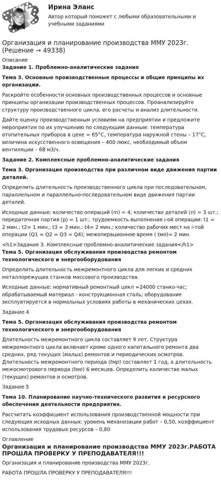     
            Описание
            Задание 1.  Проблемно-аналитические заданияТема 3. Основные производственные процессы и общие принципы их организации.	Раскройте особенности основных производственных процессов и основные принципы организации производственных процессов. Проанализируйте структуру производственного цикла, его расчеты и анализ длительности.	Дайте оценку производственным условиям на предприятии и предложите мероприятия по их улучшению по следующим данным: температура отопительных приборов в цехе = 65°С, температура наружной стены – 17°С, величина искусственного освещения – 400 люкс, необходимый объем вентиляции – 68 м3/ч. Задание 2.  Комплексные проблемно-аналитические заданияТема 3. Организация производства при различном виде движения партии деталей.	Определить длительность производственного цикла при последовательном, параллельном и параллельно-последовательном виде движения партии деталей. 	Исходные данные: количество операций (m) = 4; количество деталей (п) = 3 шт.; передаточная партия (р) = 1 шт.; трудоемкость выполнения i-ой операции: t1 = 2 мин.; t2= 1 мин.; t3 = 3 мин.; t4= 2 мин.; количество рабочих мест на i-той операции (Q1 = Q2 = Q3 = Q4); межоперационное время ( tмо)= 2 мин.<h1>Задание 3. Комплексные проблемно-аналитические задания</h1>Тема 5. Организация обслуживания производства ремонтом технологического и энергооборудования	Определить длительность межремонтного цикла для легких и средних металлорежущих станков массового производства.	 Исходные данные: нормативный ремонтный цикл =24000 станко-час; обрабатываемый материал - конструкционная сталь; оборудование эксплуатируется в нормальных условиях работы в механических цехах.Задание 4Тема 5. Организация обслуживания производства ремонтом технологического и энергооборудования	Длительность межремонтного цикла составляет 9 лет. Структура межремонтного цикла включает кроме одного капитального ремонта два средних, ряд текущих (малых) ремонтов и периоди­ческих осмотров. Длительность межремонтного периода (tмр) со­ставляет 1 год, а длительность межосмотрового периода (tмо) 6 месяцев. Определить количество малых (текущих) ремонтов и осмотров. Задание 5Тема 10. Планирование научно-технического развития и ресурсного обеспечения деятельности предприятия.	Рассчитать коэффициент использования производственной мощности при следующих исходных данных: уровень механизации работ – 0,50, коэффициент использования трудовых ресурсов – 0,80 
            Оглавление
            Организация и планирование производства ММУ 2023г.РАБОТА ПРОШЛА ПРОВЕРКУ У ПРЕПОДАВАТЕЛЯ!!! 
            
            
            Организация и планирование производства (задачи)Организация и планирование производства ММУ 2023г.Организация и планирование производства. Практическое задание. ММУ. 2023г.Организация и планирование производства.ти (тест с ответами МТИ/МОИ)организация и планирование рекламыОрганизация и планирование строительстваОрганизация и предоставление государственных и муниципальных услугОрганизация и нормативно-правовые основы архивного дела Тестовые вопросы к разделу 1 НСПКОрганизация и нормативно-правовые основы архивного дела Тестовые вопросы к разделу 2 НСПКОрганизация и нормирование труда в сфере девелопментаОрганизация интермодальных перевозок.фмен_БАК (тест с ответами Синергия/МОИ/ МТИ /МОСАП)Организация и планирование деятельности предприятий сферы услуг (тест с ответами ММА/ИДО)Организация и планирование маркетинга_часть I (тест с ответами ГУУ)Организация и планирование производства