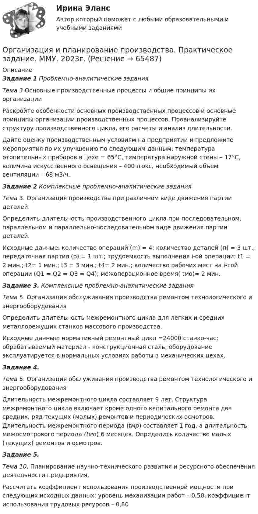      
            Описание
            Задание 1 Проблемно-аналитические задания Тема 3 Основные производственные процессы и общие принципы их организацииРаскройте особенности основных производственных процессов и основные принципы организации производственных процессов.  Проанализируйте структуру производственного цикла, его расчеты и анализ длительности. Дайте оценку производственным условиям на предприятии и предложите мероприятия по их улучшению по следующим данным: температура отопительных приборов в цехе = 65°С, температура наружной стены – 17°С, величина искусственного освещения – 400 люкс, необходимый объем вентиляции – 68 м3/ч.Задание 2 Комплексные проблемно-аналитические задания Тема  3. Организация производства при различном виде движения партии деталей.Определить длительность производственного цикла при последовательном, параллельном и параллельно-последовательном виде движения партии деталей. Исходные данные: количество операций (m) = 4; количество деталей (п) = 3 шт.; передаточная партия (р) = 1 шт.; трудоемкость выполнения i-ой операции: t1 = 2 мин.; t2= 1 мин.; t3 = 3 мин.; t4= 2 мин.; количество рабочих мест на i-той операции (Q1 = Q2 = Q3 = Q4); межоперационное время( tмо)= 2 мин.Задание 3. Комплексные проблемно-аналитические задания Тема 5. Организация обслуживания производства ремонтом технологического и энергооборудованияОпределить длительность межремонтного цикла для легких и средних металлорежущих станков массового производства. Исходные данные: нормативный ремонтный цикл =24000 станко-час; обрабатываемый материал - конструкционная сталь; оборудование эксплуатируется в нормальных условиях работы в механических цехах.Задание 4. Тема 5. Организация обслуживания производства ремонтом технологического и энергооборудования	Длительность межремонтного цикла составляет 9 лет. Структу­ра межремонтного цикла включает кроме одного капитального ремонта два средних, ряд текущих (малых) ремонтов и периоди­ческих осмотров. Длительность межремонтного периода (tмр) со­ставляет 1 год, а длительность межосмотрового периода (tмо) 6 месяцев. Определить количество малых (текущих) ремонтов и осмотров. Задание 5. Тема 10. Планирование научно-технического развития и ресурсного обеспечения деятельности предприятия.Рассчитать коэффициент использования производственной мощности при следующих исходных данных: уровень механизации работ – 0,50, коэффициент использования трудовых ресурсов – 0,80   
            
            
            Организация и планирование производства ММУ 2023г.Организация и планирование производства. Практическое задание. ММУ. 2023г.Организация и планирование производства.ти (тест с ответами МТИ/МОИ)организация и планирование рекламыОрганизация и планирование строительстваОрганизация и предоставление государственных и муниципальных услугОрганизация и предоставление государственных и муниципальных услугОрганизация и нормативно-правовые основы архивного дела Тестовые вопросы к разделу 2 НСПКОрганизация и нормирование труда в сфере девелопментаОрганизация интермодальных перевозок.фмен_БАК (тест с ответами Синергия/МОИ/ МТИ /МОСАП)Организация и планирование деятельности предприятий сферы услуг (тест с ответами ММА/ИДО)Организация и планирование маркетинга_часть I (тест с ответами ГУУ)Организация и планирование производства Организация и планирование производства - вариант №4 и №10