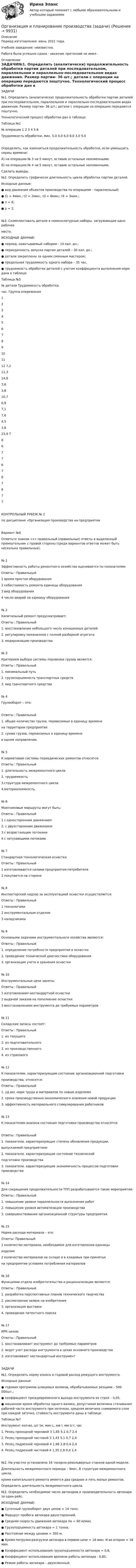      
          Описание
          ﻿Период изготовления:  июнь 2021 года.Учебное заведение: неизвестно. Работа была успешно сдана - заказчик претензий не имел . 
          Оглавление
          ЗАДАЧИ№1. Определить (аналитически) продолжительность обработки партии деталей при последовательном, параллельном и параллельно-последовательном видах движения. Размер партии- 36 шт.; детали с операции на операцию передаются поштучно.   Технологический процесс обработки дан в таблице:Таблица №1№ операции   1   2   3   4   5   6Трудоемкость обработки, мин.  5,0  4,0  6,0  8,0  3,0  5,0Определить, как измениться продолжительность обработки, если уменьшить нормы времени:А) на операцию № 3 на 5 минут, оставив остальные неизменными;Б) на операцию № 4 на 5 минут, оставив остальные неизменными.Сделать выводы.№2. Определить графически длительность цикла обработки партии деталей.     Исходные данные: ● вид движения объектов производства по операциям – параллельный;    ● t1 = 4мин.;   t2 = 2мин.;    t3 = 6мин.;  t4 = 3мин.;  ● п = 6;  ● р = 2.№3. Скомплектовать детали в номенклатурные наборы, загружающие одно рабочее           место. ИСХОДНЫЕ ДАННЫЕ:● период, охватываемый набором - 10 кал. дн.; ● периодичность запуска партии деталей – 30 кал. дн.; ● детали закреплены за одним сменным мастером; ● предельная трудоемкость одного набора – 35 час.● трудоемкость обработки деталей с учетом коэффициента выполнения норм дана в таблице:Таблица №5 № детали Трудоемкость обработки,час. Группа опережения123456789101112 7,211,314,83,63,810,76,97,17,64,53,815,9 786776787877КОНТРОЛЬНЫЙ РУБЕЖ № 2по дисциплине «Организация производства на предприятииВариант №6Отметьте знаком «+» правильный (правильные) ответы в выделенный прямоугольник с правой стороны (среди вариантов ответов может быть несколько правильных).№ 1    Эффективность работы ремонтного хозяйства оценивается по показателям:Ответы :                                                        Правильный1   время простоя оборудования                                                                                                                 2   себестоимость ремонта единицы оборудования                           3   вид оборудования4   число аварий на единицу оборудования                                     №  2    Капитальный ремонт предусматривает:Ответы :                                                        Правильный1. восстановление небольшого числа изношенных деталей                  2. регулировку механизмов с полной разборкой агрегата                    3. модернизацию производства                                          №  3   Критерием выбора системы перевозки грузов является:Ответы :                                                               Правильный1. минимальный путь                                                       2. грузоподъемность транспортных средств                                    3. вид транспортного средства№  4    Грузооборот – это:Ответы :                                                               Правильный1. общее количество грузов, перевозимых в единицу времени на территории предприятия                                      2. сумма грузов, перевозимых в единицу времени   в одном направлении.                                                         № 5     К нормативам системы периодических ремонтов относятся:Ответы :                                                               Правильный1. длительность межремонтного цикла                                                 2. трудоемкость 3.структура межремонтного цикла             4.материалоемкость. № 6   Маятниковые маршруты могут быть:Ответы :                                                        Правильный1   с односторонним движением                                              2.   с двухсторонним движением                                              3   с возрастающим потоками                                            4   с затухающими потоками                                            № 7Стандартная технологическая оснасткаОтветы :                                                        Правильный1  изготавливается силами предприятия-потребителя                                  2  покупается на стороне                                                № 8    Инспекторский надзор за эксплуатацией оснастки осуществляется: Ответы :                                                        Правильный1   технологами                                                                          2   инструментальным отделом                                          3   наладчиками                                                             №  9    Основными задачами инструментального хозяйства являются:Ответы :                                                        Правильный1. определение потребности предприятия в оснастке                2. проведение технической диагностики оборудования                         3. организация учета и хранения оснастки                                             № 10     Инструментальные цехи заняты:Ответы :                                                        Правильный1     изготовлением нестандартной оснастки                                                                                                     2     выдачей заказов на пополнение оснастки                                   3     восстановлением инструмента до требуемых параметров№  11   Складские запасы состоят:Ответы :                                                    Правильный1. из текущего                                             2. из подготовительного                                                               3. из производственного4. из страхового                                 № 12  К показателям, характеризующим состояние организационной подготовки производства, относятся:Ответы :                                                              Правильный1. уд.вес норм труда и материалов по новым изделиям                              2. сроки производственно-экономического освоения новой продукции                 3. эффективность материального стимулирования работников              № 13     К показателям анализа состояния подготовки производства относятся:Ответы :                                                        Правильный1. показатели, характеризующие степень обновления продукции, выпускаемой предприятием                                            2. показатели, характеризующие состояние технической подготовки производства                                                3. показатели, характеризующие экономичность процессов подготовки производства                                                    № 14Для сокращения продолжительности ТПП разрабатываются такие мероприятия:      Ответы :                                                               Правильный1. повышение уровня параллельности выполнения работ                             2. повышение уровня автоматизации производства                     3. совершенствование организационной структуры предприятия                      № 15    Норма расхода материала – это:Ответы:                                                        Правильный1   количество материала, необходимое для изготовления единицы  изделия                                                                                                                               2   количество материалов на складе и в кладовых при принятых  на предприятии  условиях потребления материалов№  16   Функциями отдела изобретательства и рационализации являются:Ответы :                                                               Правильный                                      1. разработка перспективных планов технического творчества                        2. рассмотрение заявок на изобретения                   3. организация выставок                               4. проведение патентного поиска                        № 17    ИРК цехов:Ответы :                                                     Правильный                                                      1. восстанавливает инструмент до требуемых параметров                 2. ведет учет расхода инструмента в цехах основного производства                   3. изготавливает нестандартный инструмент                    ЗАДАЧИ№1. Определить норму износа и годовой расход режущего инструмента.    Исходные данные:● годовая программа шлицевых валиков, обрабатываемых резцами – 500 000шт.;● коэффициент преждевременного выхода инструмента из строя – 0,05.● машинное время обработки одного валика, допустимая величина стачивания рабочей части инструмента при заточках, средняя величина снимаемого слоя при каждой заточке, стойкость инструмента даны в таблице:Таблица №7Инструмент кол-во, шт tм, мин L, мм l, мм tст, час1. Резец проходной черновой 3 1,85 5,1 0,7 2,42. Резец проходной чистовой 3 1,43 5,1 0,7 2,43. Резец подрезной черновой 4 1,96 2,8 0,4 2,44. Резец подрезной чистовой 4 1,35 2,8 0,4 2,4№2. На участке установлено 16 токарно-револьверных станков одной модели.     Длительность межремонтного периода – 9мес. В структуре межремонтного цикла,    кроме капитального ремонта имеется два средних и пять малых ремонтов.    Определить длительность межремонтного цикла. №3. Определить необходимое число автокаров и производительность автокара за один рейс.ИСХОДНЫЕ ДАННЫЕ:● Суточный грузооборот двух цехов = 14 тонн. ● Маршрут пробега автокара двухсторонний.● Средняя скорость движения автокара по  = 60 м/мин.● Грузоподъемность автокара = 1 тонна.● Расстояние между цехами = 300 м.● Время погрузки-разгрузки автокара в первом цехе = 16 мин. И во втором = 18 мин.● Коэффициент использования грузоподъемности автокара = 0,8,● Коэффициент использования времени работы автокара - 0,85.● Режим работы автокара – двухсменный. 
            
            
             Организация и планирование производства - вариант №4 и №10Организация и планирование производства (задачи)Организация и планирование производства ММУ 2023г.Организация и планирование производства. Практическое задание. ММУ. 2023г.Организация и планирование производства.ти (тест с ответами МТИ/МОИ)организация и планирование рекламыОрганизация и планирование строительстваОрганизация и нормативно-правовые основы архивного дела Практическое занятие 4Организация и нормативно-правовые основы архивного дела Тестовые вопросы к разделу 1 НСПКОрганизация и нормативно-правовые основы архивного дела Тестовые вопросы к разделу 2 НСПКОрганизация и нормирование труда в сфере девелопментаОрганизация интермодальных перевозок.фмен_БАК (тест с ответами Синергия/МОИ/ МТИ /МОСАП)Организация и планирование деятельности предприятий сферы услуг (тест с ответами ММА/ИДО)Организация и планирование маркетинга_часть I (тест с ответами ГУУ)