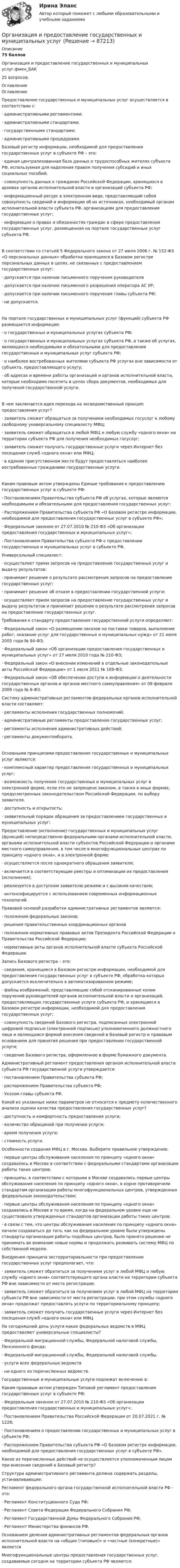     
            Описание
            75 балловОрганизация и предоставление государственных и муниципальных услуг.фмен_БАК 25 вопросов. 
            Оглавление
            ОглавлениеПредоставление государственных и муниципальных услуг осуществляется в соответствии с:· административными регламентами;· административными стандартами;· государственными стандартами;· административными процедурами.Базовый регистр информации, необходимой для предоставления государственных услуг в субъекте РФ – это:· единая централизованная база данных о трудоспособных жителях субъекта РФ, используемая для наделения правом получения субсидий и иных социальных пособий;· совокупность данных о гражданах Российской Федерации, хранящихся в архивах органов исполнительной власти и организаций субъекта РФ;· информационный ресурс в электронном виде, представляющий собой совокупность сведений и информации об их источниках, необходимый органам исполнительной власти субъекта РФ, организациям для предоставления государственных услуг;· информация о правах и обязанностях граждан в сфере предоставления государственных услуг, размещенная на портале государственных услуг субъекта РФ.В соответствии со статьей 5 Федерального закона от 27 июля 2006 г. № 152-ФЗ «О персональных данных» обработка хранящихся в Базовом регистре персональных данных в целях, не связанных с предоставлением государственных услуг:· допускается при наличии письменного поручения руководителя· допускается при наличии письменного разрешения оператора АС УР;· допускается при наличии письменного поручения главы субъекта РФ;· не допускается.На портале государственных и муниципальных услуг (функций) субъекта РФ размещается информация:· о государственных и муниципальных услугах субъекта РФ;· о государственных и муниципальных услугах субъекта РФ, а также об услугах, являющихся необходимыми и обязательными для предоставления государственных и муниципальных услуг субъекта РФ;· о наиболее востребованных жителями субъекта РФ услугах вне зависимости от субъекта, предоставляющего услугу;· об адресах и времени работы организаций и органов исполнительной власти, которые необходимо посетить в целях сбора документов, необходимых для получения государственной услуги.В чем заключается идея перехода на эксведомственный принцип предоставления услуг?· заявитель сможет обращаться за получением необходимых госуслуг к любому свободному универсальному специалисту МФЦ;· заявитель сможет обращаться в любой МФЦ и любую службу «одного окна» на территории субъекта РФ для получения необходимых госуслуг;· заявитель сможет получать государственные услуги через Интернет без посещения служб «одного окна» или МФЦ;· в едином присутственном месте будут предоставляться наиболее востребованные гражданами государственные услуги.Каким правовым актом утверждены Единые требования к предоставлению государственных услуг в субъекте РФ:· Постановлением Правительства субъекта РФ об услугах, которые являются необходимыми и обязательными для предоставления государственных услуг;· Распоряжением Правительства субъекта РФ «О Базовом регистре информации, необходимой для предоставления государственных услуг в субъекте РФ»;· Федеральным законом от 27.07.2010 № 210-ФЗ «Об организации предоставления государственных и муниципальных услуг»;· Постановлением Правительства субъекта РФ о предоставлении государственных и муниципальных услуг в субъекте РФ.Универсальный специалист:· осуществляет прием запросов на предоставление государственных услуг и выдачу результатов;· принимает решение о результате рассмотрения запросов на предоставление государственных услуг;· принимает решение об отказе в предоставлении государственной услуги;· осуществляет прием запросов на предоставление государственных услуг и выдачу результатов и принимает решение о результате рассмотрения запросов на предоставление государственных услуг.Требования к стандарту предоставления государственной услуги определяют:· Федеральный закон «О размещении заказов на поставки товаров, выполнение работ, оказание услуг для государственных и муниципальных нужд» от 21 июля 2005 года № 94-ФЗ;· Федеральный закон «Об организации предоставления государственных и муниципальных услуг» от 27 июля 2010 года № 210-ФЗ;· Федеральный закон «О внесении изменений в отдельные законодательные акты Российской Федерации» от 1 июля 2011 № 169-ФЗ;· Федеральный закон «Об обеспечении доступа к информации о деятельности государственных органов и органов местного самоуправления» от 09 февраля 2009 года № 8-ФЗ.Систему административных регламентов федеральных органов исполнительной власти составляют:· регламенты исполнения государственных полномочий;· административные регламенты предоставления государственных услуг;· регламенты исполнения административных действий;· регламенты документооборота.Основными принципами предоставления государственных и муниципальных услуг являются:· комплексный характер предоставления государственных и муниципальных услуг;· возможность получения государственных и муниципальных услуг в электронной форме, если это не запрещено законом, а также в иных формах, предусмотренных законодательством Российской Федерации, по выбору заявителя.· доступность и открытость;· заявительный порядок обращения за предоставлением государственных и муниципальных услуг;Предоставление (исполнение) государственных и муниципальных услуг (функций) непосредственно федеральными органами исполнительной власти, органами исполнительной власти субъектов Российской Федерации и органами местного самоуправления, в том числе в многофункциональных центрах по принципу «одного окна», и в электронной форме:· осуществляется после однократного обращения заявителя;· включается в соответствующие реестры и оптимизации их предоставления (исполнения);· реализуется в доступном заявителю режиме и с высоким качеством;· интенсифицируется с использованием современных информационных технологий.Правовой основой разработки административных регламентов являются:· положения федеральных законов;· решения правительственных координационных органов· положения нормативных правовых актов Президента Российской Федерации и Правительства Российской Федерации;· нормативные акты органов исполнительной власти субъекта Российской Федерации.Запись Базового регистра – это:· сведения, хранящиеся в Базовом регистре информации, необходимой для предоставления государственных услуг в субъекте РФ, обработка которых допускается исключительно в автоматизированном режиме;· файлы изображений, представляющие собой отсканированные копии поручений руководителей органов исполнительной власти и организаций, предоставляющих государственные услуги субъекта РФ, и хранящиеся в Базовом регистре информации, необходимой для предоставления государственных услуг;· совокупность сведений Базового регистра, подписанных электронной цифровой подписью (электронной подписью) уполномоченного должностного лица и являющаяся формой внесения сведений в Базовый регистр и правовым основанием для принятия решения при предоставлении государственной услуги;· сведение Базового регистра, оформленное в форме бумажного документа.Административный регламент предоставления органом исполнительной власти субъекта РФ государственной услуги утверждается:· постановлением Правительства субъекта РФ;· распоряжением Правительства субъекта РФ;· Указом главы субъекта РФ.Какой из указанных ниже параметров не относится к предмету количественного анализа оценки качества предоставления государственных услуг?· доступность и комфортность предоставления услуги;· количество обращений при получении услуги;· время получения услуги;· стоимость услуги.Особенности создания МФЦ в г. Москва. Выберите правильное утверждение:· первые центры обслуживания населения по принципу «одного окна» создавались в Москве в соответствии с федеральными стандартами организации работы таких центров;· принципы, в соответствии с которыми в Москве создавались первые центры обслуживания населения по принципу «одного окна», в корне противоречили стандартам организации работы многофункциональных центров, утвержденных федеральным законодательством;· первые центры обслуживания населения по принципу «одного окна» создавались в Москве в то время, когда на федеральном уровне еще не существовало утвержденных стандартов организации работы таких центров;· в связи с тем, что центры обслуживания населения по принципу «одного окна» начали создаваться до того, как на федеральном уровне были утверждены стандарты организации работы подобных центров, было принято решение не принимать во внимание новые нормы и продолжать развивать систему МФЦ по собственной модели.Внедрения принципа экстерриториальности при предоставлении государственных услуг предполагает, что:· заявитель сможет обратиться за получением услуг в любой МФЦ и любую службу «одного окна» соответствующего органа власти на территории субъекта РФ вне зависимости от места регистрации;· заявитель сможет обратиться за получением услуг в любой МФЦ на территории субъекта РФ вне зависимости от места регистрации, при этом службы «одного окна» продолжат предоставлять услуги по территориальному принципу;· заявитель сможет получать государственные услуги через Интернет без посещения служб «одного окна» или МФЦНа сегодняшний день услуги каких федеральных ведомств в МФЦ предоставляют универсальные специалисты?· Федеральной миграционной службы, Федеральной налоговой службы, Пенсионного фонда;· Федеральной миграционной службы, Федеральной налоговой службы.· услуги всех федеральных ведомств· ни одного из перечисленных ведомств.Государственные и муниципальные услуги подлежат включению в:Каким правовым актом утвержден Типовой регламент предоставления государственных услуг в субъекте РФ:· Федеральным законом от 27.07.2010 № 210-ФЗ «Об организации предоставления государственных и муниципальных услуг»;· Постановлением Правительства Российской Федерации от 20.07.2021 г. № 1228;· Постановлением о предоставлении государственных и муниципальных услуг в субъекте РФ;· Распоряжением Правительства субъекта РФ «О Базовом регистре информации, необходимой для предоставления государственных услуг в субъекте РФ».Какое из перечисленных действий не осуществляется уполномоченным лицом при внесении сведений в Базовый регистр?Структура административного регламента должна содержать разделы, устанавливающие:Регламент федерального органа государственной исполнительной власти РФ - это:· Регламент Конституционного Суда РФ;· Регламент Совета Федерации Федерального Собрания РФ;· Регламент Государственной Думы Федерального Собрания РФ;· Регламент Министерства финансов РФ.Основанием деления административных регламентов федеральных органов исполнительной власти на «общие (типовые)» и «частные (конкретные)» являетсяМногофункциональные центры предоставления государственных услуг, создаваемые сегодня на территории субъекта РФ являются:  
            
            
            Организация и предоставление государственных и муниципальных услугОрганизация и предоставление государственных и муниципальных услугОрганизация и предоставление государственных и муниципальных услуг (ответы на тест Синергия / МТИ / МОИ / МосАП)Организация и предоставление государственных и муниципальных услуг. Синергия. Ответы на ИТОГОВЫЙ ТЕСТ. На отлично!🌞Организация и предоставление государственных и муниципальных услуг.фмен_БАК / Итоговый тест / Синергия / МТИ / МосАП. Новые ответы! 80/90💯 Организация и предоставление государственных и муниципальных услуг.фмен_БАК (ответы на тест Синергия / МОИ / МТИ / МосАП, ноябрь 2023)Организация и предоставление государственных и муниципальных услуг.фмен_БАК (тест с ответами Синергия/МОИ/ МТИ /МОСАП)Организация и планирование производства Организация и планирование производства - вариант №4 и №10Организация и планирование производства (задачи)Организация и планирование производства ММУ 2023г.Организация и планирование производства. Практическое задание. ММУ. 2023г.Организация и планирование производства.ти (тест с ответами МТИ/МОИ)организация и планирование рекламы