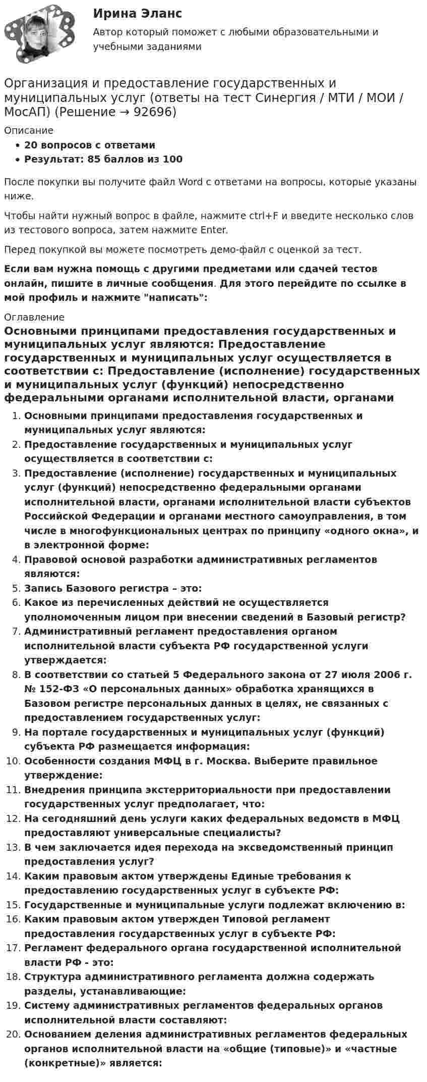     
            Описание
            20 вопросов с ответамиРезультат: 85 баллов из 100После покупки вы получите файл Word с ответами на вопросы, которые указаны ниже.Чтобы найти нужный вопрос в файле, нажмите ctrl+F и введите несколько слов из тестового вопроса, затем нажмите Enter.Перед покупкой вы можете посмотреть демо-файл с оценкой за тест.Если вам нужна помощь с другими предметами или сдачей тестов онлайн, пишите в личные сообщения. Для этого перейдите по ссылке в мой профиль и нажмите написать:  
            Оглавление
              Основными принципами предоставления государственных и муниципальных услуг являются:   Предоставление государственных и муниципальных услуг осуществляется в соответствии с:   Предоставление (исполнение) государственных и муниципальных услуг (функций) непосредственно федеральными органами исполнительной власти, органами исполнительной власти субъектов Российской Федерации и органами местного самоуправления, в том числе в многофункциональных центрах по принципу «одного окна», и в электронной форме:   Правовой основой разработки административных регламентов являются:   Запись Базового регистра – это:   Какое из перечисленных действий не осуществляется уполномоченным лицом при внесении сведений в Базовый регистр?   Административный регламент предоставления органом исполнительной власти субъекта РФ государственной услуги утверждается:   В соответствии со статьей 5 Федерального закона от 27 июля 2006 г. № 152-ФЗ «О персональных данных» обработка хранящихся в Базовом регистре персональных данных в целях, не связанных с предоставлением государственных услуг:   На портале государственных и муниципальных услуг (функций) субъекта РФ размещается информация:   Особенности создания МФЦ в г. Москва. Выберите правильное утверждение:   Внедрения принципа экстерриториальности при предоставлении государственных услуг предполагает, что:   На сегодняшний день услуги каких федеральных ведомств в МФЦ предоставляют универсальные специалисты?   В чем заключается идея перехода на эксведомственный принцип предоставления услуг?   Каким правовым актом утверждены Единые требования к предоставлению государственных услуг в субъекте РФ:   Государственные и муниципальные услуги подлежат включению в:   Каким правовым актом утвержден Типовой регламент предоставления государственных услуг в субъекте РФ:   Регламент федерального органа государственной исполнительной власти РФ - это:   Структура административного регламента должна содержать разделы, устанавливающие:   Систему административных регламентов федеральных органов исполнительной власти составляют:   Основанием деления административных регламентов федеральных органов исполнительной власти на «общие (типовые)» и «частные (конкретные)» является:    
            
            
            Организация и предоставление государственных и муниципальных услугОрганизация и предоставление государственных и муниципальных услуг (ответы на тест Синергия / МТИ / МОИ / МосАП)Организация и предоставление государственных и муниципальных услуг. Синергия. Ответы на ИТОГОВЫЙ ТЕСТ. На отлично!🌞Организация и предоставление государственных и муниципальных услуг.фмен_БАК / Итоговый тест / Синергия / МТИ / МосАП. Новые ответы! 80/90💯 Организация и предоставление государственных и муниципальных услуг.фмен_БАК (ответы на тест Синергия / МОИ / МТИ / МосАП, ноябрь 2023)Организация и предоставление государственных и муниципальных услуг.фмен_БАК (тест с ответами Синергия/МОИ/ МТИ /МОСАП)Организация и проведение кампаний в рекламе и в сфере связей с общественностью. Практическое задание. МУМ. Организация и планирование производства - вариант №4 и №10Организация и планирование производства (задачи)Организация и планирование производства ММУ 2023г.Организация и планирование производства. Практическое задание. ММУ. 2023г.Организация и планирование производства.ти (тест с ответами МТИ/МОИ)организация и планирование рекламыОрганизация и планирование строительства