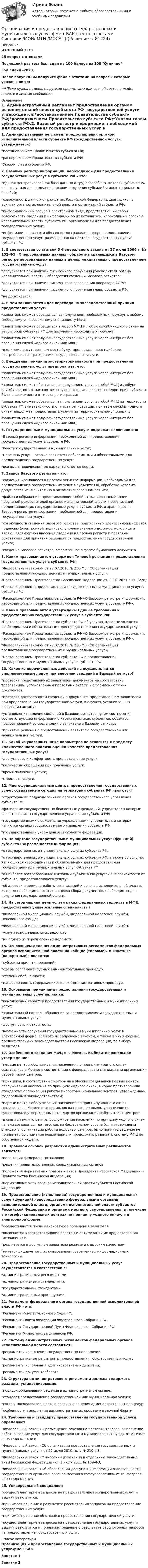     
            Описание
            ИТОГОВЫЙ ТЕСТ25 вопрос с ответамиПоследний раз тест был сдан на 100 баллов из 100 ОтличноГод сдачи -2023.После покупки Вы получите файл с ответами на вопросы которые указаны ниже:***(Если нужна помощь с другими предметами или сдачей тестов онлайн, пишите в личные сообщения  
            Оглавление
            1. Административный регламент предоставления органом исполнительной власти субъекта РФ государственной услуги утверждается:*постановлением Правительства субъекта РФ;*распоряжением Правительства субъекта РФ;*Указом главы субъекта РФ.2. Базовый регистр информации, необходимой для предоставления государственных услуг в субъекте РФ – это:*единая централизованная база данных о трудоспособных жителях субъекта РФ, используемая для наделения правом получения субсидий и иных социальных пособий;*совокупность данных о гражданах Российской Федерации, хранящихся в архивах органов исполнительной власти и организаций субъекта РФ;*информационный ресурс в электронном виде, представляющий собой совокупность сведений и информации об их источниках, необходимый органам исполнительной власти субъекта РФ, организациям для предоставления государственных услуг;*информация о правах и обязанностях граждан в сфере предоставления государственных услуг, размещенная на портале государственных услуг субъекта РФ.3. В соответствии со статьей 5 Федерального закона от 27 июля 2006 г. № 152-ФЗ «О персональных данных» обработка хранящихся в Базовом регистре персональных данных в целях, не связанных с предоставлением государственных услуг:*допускается при наличии письменного поручения руководителя органа исполнительной власти – обладателя сведений Базового регистра;*допускается при наличии письменного разрешения оператора АС УР;*допускается при наличии письменного поручения главы субъекта РФ;*не допускается.4. В чем заключается идея перехода на эксведомственный принцип предоставления услуг?*заявитель сможет обращаться за получением необходимых госуслуг к любому свободному универсальному специалисту МФЦ;*заявитель сможет обращаться в любой МФЦ и любую службу «одного окна» на территории субъекта РФ для получения необходимых госуслуг;*заявитель сможет получать государственные услуги через Интернет без посещения служб «одного окна» или МФЦ;*в едином присутственном месте будут предоставляться наиболее востребованные гражданами государственные услуги.5. Внедрения принципа экстерриториальности при предоставлении государственных услуг предполагает, что:*заявитель сможет получать государственные услуги через Интернет без посещения служб «одного окна» или МФЦ;*заявитель сможет обратиться за получением услуг в любой МФЦ и любую службу «одного окна» соответствующего органа власти на территории субъекта РФ вне зависимости от места регистрации;*заявитель сможет обратиться за получением услуг в любой МФЦ на территории субъекта РФ вне зависимости от места регистрации, при этом службы «одного окна» продолжат предоставлять услуги по территориальному принципу;*заявитель сможет получать государственные услуги через Интернет без посещения служб «одного окна» или МФЦ.6. Государственные и муниципальные услуги подлежат включению в:*Базовый регистр информации, необходимой для предоставления государственных услуг в субъекте РФ;*Реестр государственных и муниципальных услуг;*Перечень услуг, которые являются необходимыми и обязательными для предоставления государственных услуг;*все выше перечисленные варианты ответов верны.7. Запись Базового регистра – это:*сведения, хранящиеся в Базовом регистре информации, необходимой для предоставления государственных услуг в субъекте РФ, обработка которых допускается исключительно в автоматизированном режиме;*файлы изображений, представляющие собой отсканированные копии поручений руководителей органов исполнительной власти и организаций, предоставляющих государственные услуги субъекта РФ, и хранящиеся в Базовом регистре информации, необходимой для предоставления государственных услуг;*совокупность сведений Базового регистра, подписанных электронной цифровой подписью (электронной подписью) уполномоченного должностного лица и являющаяся формой внесения сведений в Базовый регистр и правовым основанием для принятия решения при предоставлении государственной услуги;*сведение Базового регистра, оформленное в форме бумажного документа.8. Каким правовым актом утвержден Типовой регламент предоставления государственных услуг в субъекте РФ:*Федеральным законом от 27.07.2010 № 210-ФЗ «Об организации предоставления государственных и муниципальных услуг»;*Постановлением Правительства Российской Федерации от 20.07.2021 г. № 1228;*Постановлением о предоставлении государственных и муниципальных услуг в субъекте РФ;*Распоряжением Правительства субъекта РФ «О Базовом регистре информации, необходимой для предоставления государственных услуг в субъекте РФ».9. Каким правовым актом утверждены Единые требования к предоставлению государственных услуг в субъекте РФ:*Постановлением Правительства субъекта РФ об услугах, которые являются необходимыми и обязательными для предоставления государственных услуг;*Распоряжением Правительства субъекта РФ «О Базовом регистре информации, необходимой для предоставления государственных услуг в субъекте РФ»;*Федеральным законом от 27.07.2010 № 210-ФЗ «Об организации предоставления государственных и муниципальных услуг»;*Постановлением Правительства субъекта РФ о предоставлении государственных и муниципальных услуг в субъекте РФ. 10. Какое из перечисленных действий не осуществляется уполномоченным лицом при внесении сведений в Базовый регистр?*проверка представленных заявителем документов на соответствие требованиям, установленным правовыми актами к оформлению таких документов;*проверка достоверности сведений в документе, представленном заявителем при предоставлении государственной услуги, в случаях, установленных правовыми актами;*установление наличия сведений в Базовом регистре путем соотнесения соответствующей информации о характеристиках субъектов, объектов, правоотношений со сведениями о заявителе в Базовом регистре;*принятие решения о предоставлении заявителю государственной или муниципальной услуги.11. Какой из указанных ниже параметров не относится к предмету количественного анализа оценки качества предоставления государственных услуг?*доступность и комфортность предоставления услуги;*количество обращений при получении услуги;*время получения услуги;*стоимость услуги.12. Многофункциональные центры предоставления государственных услуг, создаваемые сегодня на территории субъекта РФ являются:*структурными подразделениями органов государственного управления субъекта РФ;*филиалами государственных бюджетных учреждений, учредителем которых является органы государственного управления субъекта РФ;*государственными бюджетными учреждениями, учредителями которых являются органы государственного управления субъекта РФ;*государственными учреждениями субъекта федерации. 13. На портале государственных и муниципальных услуг (функций) субъекта РФ размещается информация:*о государственных и муниципальных услугах субъекта РФ;*о государственных и муниципальных услугах субъекта РФ, а также об услугах, являющихся необходимыми и обязательными для предоставления государственных и муниципальных услуг субъекта РФ;*о наиболее востребованных жителями субъекта РФ услугах вне зависимости от субъекта, предоставляющего услугу;*об адресах и времени работы организаций и органов исполнительной власти, которые необходимо посетить в целях сбора документов, необходимых для получения государственной услуги.14. На сегодняшний день услуги каких федеральных ведомств в МФЦ предоставляют универсальные специалисты?*Федеральной миграционной службы, Федеральной налоговой службы, Пенсионного фонда;*Федеральной миграционной службы, Федеральной налоговой службы.*услуги всех федеральных ведомств*ни одного из перечисленных ведомств.15. Основанием деления административных регламентов федеральных органов исполнительной власти на «общие (типовые)» и «частные (конкретные)» является:*субъекты принятия решений;*сферы регламентируемых административных процедур;*степень обобщенности;*направленность содержащихся в них административных процедур.16. Основными принципами предоставления государственных и муниципальных услуг являются:*комплексный характер предоставления государственных и муниципальных услуг;*заявительный порядок обращения за предоставлением государственных и муниципальных услуг;*доступность и открытость;*возможность получения государственных и муниципальных услуг в электронной форме, если это не запрещено законом, а также в иных формах, предусмотренных законодательством Российской Федерации, по выбору заявителя.17. Особенности создания МФЦ в г. Москва. Выберите правильное утверждение:*первые центры обслуживания населения по принципу «одного окна» создавались в Москве в соответствии с федеральными стандартами организации работы таких центров;*принципы, в соответствии с которыми в Москве создавались первые центры обслуживания населения по принципу «одного окна», в корне противоречили стандартам организации работы многофункциональных центров, утвержденных федеральным законодательством;*первые центры обслуживания населения по принципу «одного окна» создавались в Москве в то время, когда на федеральном уровне еще не существовало утвержденных стандартов организации работы таких центров;*в связи с тем, что центры обслуживания населения по принципу «одного окна» начали создаваться до того, как на федеральном уровне были утверждены стандарты организации работы подобных центров, было принято решение не принимать во внимание новые нормы и продолжать развивать систему МФЦ по собственной модели. 18. Правовой основой разработки административных регламентов являются:*положения федеральных законов;*решения правительственных координационных органов*положения нормативных правовых актов Президента Российской Федерации и Правительства Российской Федерации;*нормативные акты органов исполнительной власти субъекта Российской Федерации.19. Предоставление (исполнение) государственных и муниципальных услуг (функций) непосредственно федеральными органами исполнительной власти, органами исполнительной власти субъектов Российской Федерации и органами местного самоуправления, в том числе в многофункциональных центрах по принципу «одного окна», и в электронной форме:*осуществляется после однократного обращения заявителя;*включается в соответствующие реестры и оптимизации их предоставления (исполнения);*реализуется в доступном заявителю режиме и с высоким качеством;*интенсифицируется с использованием современных информационных технологий. 20. Предоставление государственных и муниципальных услуг осуществляется в соответствии с:*административными регламентами;*административными стандартами;*государственными стандартами;*административными процедурами.21. Регламент федерального органа государственной исполнительной власти РФ - это:*Регламент Конституционного Суда РФ;*Регламент Совета Федерации Федерального Собрания РФ;*Регламент Государственной Думы Федерального Собрания РФ;*Регламент Министерства финансов РФ.22. Систему административных регламентов федеральных органов исполнительной власти составляют:*регламенты исполнения государственных полномочий;*административные регламенты предоставления государственных услуг;*регламенты исполнения административных действий;*регламенты документооборота.23. Структура административного регламента должна содержать разделы, устанавливающие:*порядок обжалования решения в административном органе;*стандарт предоставления государственной или муниципальной услуги;*состав, последовательность и сроки выполнения административных процедур*особенности выполнения административных процедур в заочной форме24. Требования к стандарту предоставления государственной услуги определяют:*Федеральный закон «О размещении заказов на поставки товаров, выполнение работ, оказание услуг для государственных и муниципальных нужд» от 21 июля 2005 года № 94-ФЗ;*Федеральный закон «Об организации предоставления государственных и муниципальных услуг» от 27 июля 2010 года № 210-ФЗ;*Федеральный закон «О внесении изменений в отдельные законодательные акты Российской Федерации» от 1 июля 2011 № 169-ФЗ;*Федеральный закон «Об обеспечении доступа к информации о деятельности государственных органов и органов местного самоуправления» от 09 февраля 2009 года № 8-ФЗ. 25. Универсальный специалист:*осуществляет прием запросов на предоставление государственных услуг и выдачу результатов;*принимает решение о результате рассмотрения запросов на предоставление государственных услуг;*принимает решение об отказе в предоставлении государственной услуги;*осуществляет прием запросов на предоставление государственных услуг и выдачу результатов и принимает решение о результате рассмотрения запросов на предоставление государственных услуг. 
            Список литературы
            Организация и предоставление государственных и муниципальных услуг.фмен_БАКЗанятие 1Занятие 2 
            
            
            💯 Организация и предоставление государственных и муниципальных услуг.фмен_БАК (ответы на тест Синергия / МОИ / МТИ / МосАП, ноябрь 2023)Организация и предоставление государственных и муниципальных услуг.фмен_БАК (тест с ответами Синергия/МОИ/ МТИ /МОСАП)Организация и проведение кампаний в рекламе и в сфере связей с общественностью. Практическое задание. МУМ.Организация и проведение кампаний в рекламе и связях с общественностью часть Организация и проведение кампаний в рекламе и связях с общественностью часть 2 Ответы на тест Витте МУИВОрганизация и проведение спортивных мероприятий с семьями воспитанников дошкольных образовательных организаций (ООД)Организация и проведение учеником своей деятельности, обеспечивающей усвоение содержания образования, – это … Организация и планирование производства.ти (тест с ответами МТИ/МОИ)организация и планирование рекламыОрганизация и планирование строительстваОрганизация и предоставление государственных и муниципальных услугОрганизация и предоставление государственных и муниципальных услугОрганизация и предоставление государственных и муниципальных услуг (ответы на тест Синергия / МТИ / МОИ / МосАП)Организация и предоставление государственных и муниципальных услуг. Синергия. Ответы на ИТОГОВЫЙ ТЕСТ. На отлично!