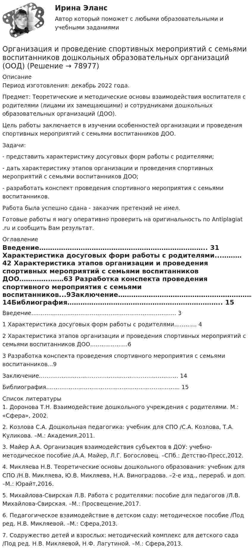      
            Описание
            Период изготовления: декабрь 2022 года.Предмет: Теоретические и методические основы взаимодействия воспитателя с родителями (лицами их замещающими) и сотрудниками дошкольных образовательных организаций (ДОО).	Цель работы заключается в изучении особенностей организации и проведения спортивных мероприятий с семьями воспитанников ДОО.	Задачи:	- представить характеристику досуговых форм работы с родителями;	- дать характеристику этапов организации и проведения спортивных мероприятий с семьями воспитанников ДОО;	- разработать конспект проведения спортивного мероприятия с семьями воспитанников.Работа была успешно сдана - заказчик претензий не имел.Готовые работы я могу оперативно проверить на оригинальность по Antiplagiat .ru и сообщить Вам результат. 
            Оглавление
            Введение…………………………………………………………………..	31 Характеристика досуговых форм работы с родителями...………	42 Характеристика этапов организации и проведения спортивных мероприятий с семьями воспитанников ДОО…………..……63 Разработка конспекта проведения спортивного мероприятия с семьями воспитанников...9Заключение………………………………………………………………..	14Библиография……………………………………………………………..	15 
            Список литературы
            1.	Доронова Т.Н. Взаимодействие дошкольного учреждения с родителями. М.: «Сфера», 2002.2.	Козлова С.А. Дошкольная педагогика: учебник для СПО /С.А. Козлова, Т.А. Куликова. –М.: Академия,2011.3.	Майер А.А. Организация взаимодействия субъектов в ДОУ: учебно-методическое пособие /А.А. Майер, Л.Г. Богословец. –СПб.: Детство-Пресс,2012.4.	Микляева Н.В. Теоретические основы дошкольного образования: учебник для СПО /Н.В. Микляева, Ю.В. Микляева, Н.А. Виноградова. –2-е изд., перераб. и доп. –М.: Юрайт,2016.5.	Михайлова-Свирская Л.В. Работа с родителями: пособие для педагогов /Л.В. Михайлова-Свирская. –М.: Просвещение,2017.6.	Педагогическое взаимодействие в детском саду: методическое пособие /Под ред. Н.В. Микляевой. –М.: Сфера,2013.7.	Содружество детей и взрослых: методический комплекс для детского сада /Под ред. Н.В. Микляевой, Н.Ф. Лагутиной. –М.: Сфера,2013. 
            
            
            Организация и проведение кампаний в рекламе и связях с общественностью часть 2 Ответы на тест Витте МУИВОрганизация и проведение спортивных мероприятий с семьями воспитанников дошкольных образовательных организаций (ООД)Организация и проведение учеником своей деятельности, обеспечивающей усвоение содержания образования, – это … ОРГАНИЗАЦИЯ И  ПРОВЕДЕНИЕ  ЭКОНОМИЧЕСКОЙ И  МАРКЕТИНГОВОЙ  ДЕЯТЕЛЬНОСТИОрганизация и содержание нейропсихологической диагностики в работе с детьми, имеющими различные повреждения головного мозга  (НИИ ДПО)💯 Организация и управление в строительстве. (все ответы на тест Синергия / МТИ / МосАП, май 2023)Организация и управление в строительстве (ответы на тест Синергия / МТИ / МОИ / МосАП)Организация и предоставление государственных и муниципальных услугОрганизация и предоставление государственных и муниципальных услуг (ответы на тест Синергия / МТИ / МОИ / МосАП)Организация и предоставление государственных и муниципальных услуг. Синергия. Ответы на ИТОГОВЫЙ ТЕСТ. На отлично!🌞Организация и предоставление государственных и муниципальных услуг.фмен_БАК / Итоговый тест / Синергия / МТИ / МосАП. Новые ответы! 80/90💯 Организация и предоставление государственных и муниципальных услуг.фмен_БАК (ответы на тест Синергия / МОИ / МТИ / МосАП, ноябрь 2023)Организация и предоставление государственных и муниципальных услуг.фмен_БАК (тест с ответами Синергия/МОИ/ МТИ /МОСАП)Организация и проведение кампаний в рекламе и в сфере связей с общественностью. Практическое задание. МУМ.
