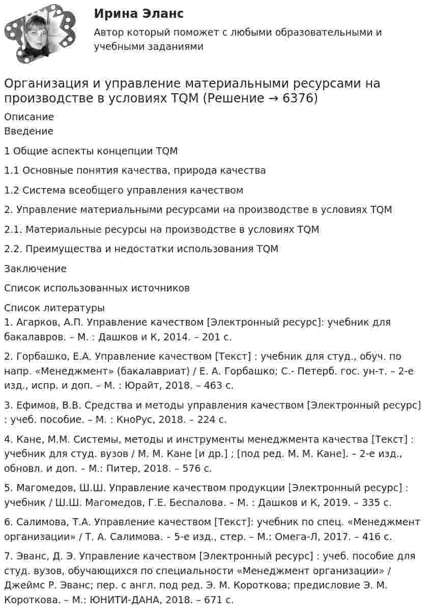      
          Описание
          Введение	1 Общие аспекты концепции TQM	1.1 Основные понятия качества, природа качества	1.2 Система всеобщего управления качеством2. Управление материальными ресурсами на производстве в условиях TQM	2.1. Материальные ресурсы на производстве в условиях TQM	2.2. Преимущества и недостатки использования TQM	Заключение	Список использованных источников	  
          Список литературы
          1.   Агарков, А.П. Управление качеством [Электронный ресурс]: учебник для бакалавров. – М. : Дашков и К, 2014. – 201 с. 2.   Горбашко, Е.А. Управление качеством [Текст] : учебник для студ., обуч. по напр. «Менеджмент» (бакалавриат) / Е. А. Горбашко; С.- Петерб. гос. ун-т. – 2-е изд., испр. и доп. – М. : Юрайт, 2018. – 463 с. 3.   Ефимов, В.В. Средства и методы управления качеством [Электронный ресурс] : учеб. пособие. – М. : КноРус, 2018. – 224 с. 4.   Кане, М.М. Системы, методы и инструменты менеджмента качества [Текст] : учебник для студ. вузов / М. М. Кане [и др.] ; [под ред. М. М. Кане]. – 2-е изд., обновл. и доп. – М.: Питер, 2018. – 576 с. 5.   Магомедов, Ш.Ш. Управление качеством продукции [Электронный ресурс] : учебник / Ш.Ш. Магомедов, Г.Е. Беспалова. – М. : Дашков и К, 2019. – 335 с. 6.   Салимова, Т.А. Управление качеством [Текст]: учебник по спец. «Менеджмент организации» / Т. А. Салимова. – 5-е изд., стер. – М.: Омега-Л, 2017. – 416 с. 7.   Эванс, Д. Э. Управление качеством [Электронный ресурс] : учеб. пособие для студ. вузов, обучающихся по специальности «Менеджмент организации» / Джеймс Р. Эванс; пер. с англ. под ред. Э. М. Короткова; предисловие Э. М. Короткова. – М.: ЮНИТИ-ДАНА, 2018. – 671 с. 
            
            
            Организация и управление в строительстве — СИНЕРГИЯ | МТИОрганизация и управление материальными ресурсами на производстве в условиях TQM⭐ Организация и управление онлайн-продажами.кс_СПО (ответы на тест Синергия / МОИ / МТИ / МосАП, май 2023)💯 Организация и управление онлайн-продажами.кс_СПО (правильные ответы на тест Синергия / МОИ / МТИ / МосАП, август 2023)Организация и управление онлайн-продажами. Синергия. Ответы на ИТОГОВЫЙ ТЕСТ. На отлично!Организация и управление онлайн-продажами тест Синергия 2023 г. (ответы✅87/100 баллов)Организация и управление розничными торговыми сетями.mosap_БАК. Синергия. Ответы на ИТОГОВЫЙ ТЕСТ. На отлично!Организация и проведение спортивных мероприятий с семьями воспитанников дошкольных образовательных организаций (ООД)Организация и проведение учеником своей деятельности, обеспечивающей усвоение содержания образования, – это … ОРГАНИЗАЦИЯ И  ПРОВЕДЕНИЕ  ЭКОНОМИЧЕСКОЙ И  МАРКЕТИНГОВОЙ  ДЕЯТЕЛЬНОСТИОрганизация и содержание нейропсихологической диагностики в работе с детьми, имеющими различные повреждения головного мозга  (НИИ ДПО)💯 Организация и управление в строительстве. (все ответы на тест Синергия / МТИ / МосАП, май 2023)Организация и управление в строительстве (ответы на тест Синергия / МТИ / МОИ / МосАП)💯 Организация и управление в строительстве. (правильные ответы на тест Синергия / МОИ / МТИ / МосАП)