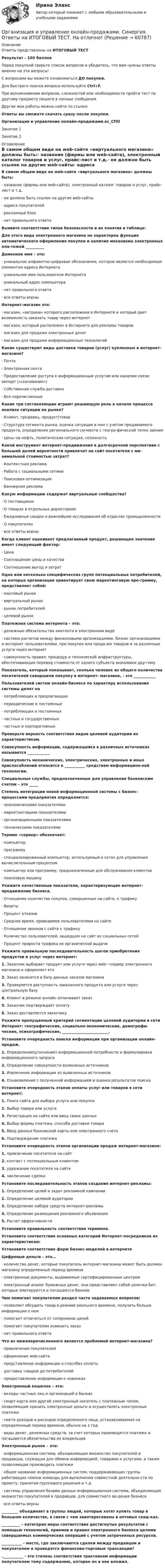     
            Описание
            Ответы представлены на ИТОГОВЫЙ ТЕСТРезультат - 100 балловПеред покупкой сверьте список вопросов и убедитесь, что вам нужны ответы именно на эти вопросы!С вопросами вы можете ознакомиться ДО покупки.Для быстрого поиска вопроса используйте Ctrl+F.При возникновении вопросов, сложностей или необходимости пройти тест по другому предмету пишите в личные сообщения Другие мои работы можно найти по ссылке Ответы вы сможете скачать сразу после покупки.Организация и управление онлайн-продажами.кс_СПОЗанятие 1Занятие 2 
            Оглавление
            В самом общем виде на web-сайте «виртуального магазина» должны быть:·      название (фирмы или web-сайта), электронный каталог товаров и услуг, прайс-лист и т.д.·      не должно быть ссылок на другие web-сайты·      адреса покупателей·      рекламный блок·      нет правильного ответа Выявите соответствие типов безопасности и их понятия в таблице: Для этого вида электронного магазина не характерна функция автоматического оформления покупки и наличие механизма электронных пла-тежей __________ Доменное имя – это:·      уникальное алфавитно-цифровое обозначение, которое является необходимым элементом адреса Интернета·      уникальное имя пользователя Интернета·      уникальный адрес компьютера·      нет правильного ответа·      все ответы верны Интернет-магазин это:·      магазин, «витрина» которого расположена в Интернете и который дает возможность заказать товар через интернет·      магазин, который расположен в Интернете для рекламы товаров·      магазин для продажи электронных денег·      магазин для продажи информационных технологий Какие существуют виды доставки товаров (услуг) купленных в интернет-магазине?·      Почта·      Электронная почта·      Предоставление доступа к информационным услугам или каналам связи; импорт («скачивание»)·      Собственная служба доставки·      Все перечисленные Какие три составляющие играют решающую роль в начале процесса анализа ситуации на рынке?·      Клиент, продавец, продукт/товар·      Структура сегмента рынка, оценка ситуации в нем с учетом продаваемого продукта, определение регионального сегмента с геогра-фической точки зрения·      Цены на нефть, политическая ситуация, сезонность Какой инструмент интернет-продвижения в долгосрочной перспективе с большей долей вероятности привлечет на сайт посетителя с ми-нимальной стоимостью затрат?·      Контекстная реклама·      Работа с социальными сетями·      Поисковая оптимизация·      Баннерная реклама Какую информацию содержат виртуальные сообщества?·      О поставщиках·      О товарах в отдельных директориях·      Ежедневные сводки и важнейшие исследования об отраслях промышленности·      О покупателях·      все ответы верны Когда клиент оценивает предлагаемый продукт, решающее значение имеет следующий фактор:·      Цена·      Соотношение цены и качества·      Соотношение выгод и затрат Одна или несколько специфических групп потенциальных потребителей, на которых организация ориентирует свою маркетинговую про-грамму, представляет собой:·      массовый рынок·      виртуальный рынок·      рынок потребителей·      целевой рынок Платежная система интернета – это:·      денежные обязательства эмитента в электронном виде·      система расчетов между финансовыми организациями, бизнес организациями и интернет пользователями, при покупке или прода-же товаров и за различные услуги через интернет·      совокупность правил, процедур и технической инфраструктуры, обеспечивающих перевод стоимости от одного субъекта экономики дру-гому Показатель, который показывает, сколько человек из общего количества посетителей совершили покупку в интернет- магазине, - это ____________ Пользователей систем онлайн-бизнеса по характеру использования системы делят на·      потребляющих и предлагающих·      периодические и постоянные·      потребляющих и постоянных·      частных и государственных·      частных и корпоративных Проверьте верность соответствия видов целевой аудитории их характеристикам. Совокупность информации, содержащейся в различных источниках называется ____________ Совокупность механических, электрических, электронных и иных приспособлений относится к ___________ средствам информацион-ной технологии. Специальные службы, предназначенные для управления банковским счетом – это _____ Степень интеграции новой информационной системы с бизнес-процессами предприятия определяется:·      экономическими показателями·      маркетинговыми показателями·      организационными показателями·      техническими показателями Термин «сервер» обозначает:·      компьютер·      программу·      специализированный компьютер, используемый в сетях для управления вычислительным процессом·      компьютер или программу, предназначенные для обслуживания клиентов·      поисковую машину Укажите качественные показатели, характеризующие интернет-продвижение бизнеса.·      Отношение количества покупок, совершенных на сайте, к трафику·      Визиты·      Процент отказов·      Среднее время, проводимое пользователями на сайте·      Отношение звонков с сайта к трафику·      Количество пользователей, зашедших на сайт из социальных сетей·      Процент прироста трафика из органической выдачи Укажите правильную последовательность шагов приобретения продуктов и услуг через интернет:1.   Заказчик выбирает продукт или услуги через web-¬сервер электронного магазина и оформляет его2.   Заказ заносится в базу данных заказов магазина3.   Проверяется доступность заказанного продукта или услуги через центральную базу4.   Клиент в режиме онлайн оплачивает заказ5.   Заказчик подтверждает оплату6.   Заказ доставляется заказчику Укажите пропущенный критерий сегментации целевой аудитории в сети Интернет: географические, социально-экономические, демографи-ческие, психографические, _________________________. Установите очередность поиска информации при организации онлайн-продаж.1.   Определение(уточнение) информационной потребности и формулировка информационного запроса2.   Определение совокупности возможных источников3.   Извлечение информации из выявленных источников4.   Ознакомление с полученной информацией и оценка результатов поиска Установите очередность этапов оплаты услуг или товаров в сети интернет:1.   Поиск сайта для выбора услуги или покупки2.   Выбор товара или услуги3.   Регистрация на сайте или ввод своих данных4.   Выбор формы платежа, способа доставки товара5.   Ввод данных банковской карты или электронного счета6.   Подтверждение платежа Установите очередность этапов организации продаж интернет-магазине:1.   привлечение посетителя на сайт2.   контакт с потенциальным клиентом3.   удержание посетителя на сайте4.   заключение сделки Установите последовательность этапов создания интернет-рекламы:1.   Определение целей и задач рекламной кампании2.   Определение целевой аудитории3.   Определение набора средств интернет-рекламы4.   Определение размещения рекламного объявления5.   Расчет эффективности Установите правильность соответствия терминов. Установите соответствие основных категорий Интернет-посредников их характеристикам: Установите соответствие форм бизнес-моделей в интернете Цифровые деньги – это…·      количество денег, которые покупатель интернет-магазина может быть должен магазину определенный период времени·      электронные документы, выдаваемые сертифицированным центром·      электронный аналог бумажных денег, они представляют собой цепочки бит, которые эмитируются и погашаются банком Чем помогает покупателям раздел часто задаваемых вопросов:·      позволяет обсудить товар в режиме реального времени, получить больше информации о нем·      помогает отличиться от соперников ценой·      помогает покупателям изменить заказ·      нет правильного ответа Что из нижеперечисленного является проблемой интернет-магазина?·      привлечение покупателей·      оформление web-сайта·      представление информации о способах оплаты·      доставка товаров до потребителей·      предоставление информации о новинках Электронный кошелек – это:·      вклады частных лиц и организаций в банках·      смарт-карта или другой электронный носитель с платежным чипом, позволяющие хранить электронные деньги и осуществлять электронные платежи·      смета доходов и расходов определенного лица, устанавливаемая на определенный период времени, обычно на 1 год·      виды денег, денежных средств, за счет которых производятся платежи и погашаются обязательства их владельцев Электронный рынок – это:·      информационная система, объединяющая множество покупателей и продавцов, служащая для обмена информацией, товарами и услугами, а также позволяющая производить платежи·      общее название информационных систем, поддерживающих группы работающих членов команды для выполнения совместной деятельно-сти по проекту, принятия группового решения и т.д.·      системы управления базами данных информационная система, объединяющая множество покупателей и продавцов, для совместного ве-дения бизнеса·      все ответы верны_________ объединяет в группы людей, которые хотят купить товар в большом количестве, в связи с чем заинтересованы в оптовых скид-ках. __________ – категория меры соответствия достигнутых результатов с помощью технологий, приемов и правил электронного бизнеса целями совершаемых коммерческих операций с учетом затраченных ресурсов. ___________ - место, где заключаются сделки между продавцом и покупателем и проводятся финансово-торговые трансакции? .___________ - это степень соответствия трактовкам информации получателем тому содержанию, которое он в нее вложил.   
            
            
            💯 Организация и управление онлайн-продажами.кс_СПО (правильные ответы на тест Синергия / МОИ / МТИ / МосАП, август 2023)Организация и управление онлайн-продажами. Синергия. Ответы на ИТОГОВЫЙ ТЕСТ. На отлично!Организация и управление онлайн-продажами тест Синергия 2023 г. (ответы✅87/100 баллов)Организация и управление розничными торговыми сетями.mosap_БАК. Синергия. Ответы на ИТОГОВЫЙ ТЕСТ. На отлично!организация и управление энергетическим хозяйством Организация и учет расчетов с бюджетом по специальному налоговому режиму «Единый сельскохозяйственный налогОрганизация кадрового делопроизводства (ДОУА) Комплексное заданиеОрганизация и содержание нейропсихологической диагностики в работе с детьми, имеющими различные повреждения головного мозга  (НИИ ДПО)💯 Организация и управление в строительстве. (все ответы на тест Синергия / МТИ / МосАП, май 2023)Организация и управление в строительстве (ответы на тест Синергия / МТИ / МОИ / МосАП)💯 Организация и управление в строительстве. (правильные ответы на тест Синергия / МОИ / МТИ / МосАП)Организация и управление в строительстве//СИНЕРГИЯ//МОСАП//МОИ//МТИОрганизация и управление в строительстве — СИНЕРГИЯ | МТИОрганизация и управление материальными ресурсами на производстве в условиях TQM
