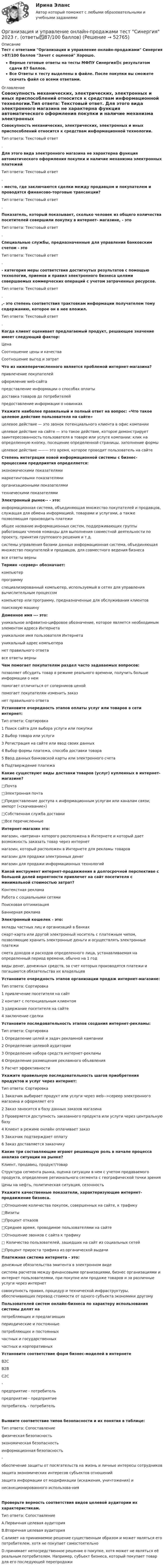     
            Описание
            Тест с ответами Организация и управление онлайн-продажами Синергия >87/100 баллов Зачет с оценкой Хорошо.Верные готовые ответы на тесты МФПУ Синергия🟢с результатом сдачи 87 баллов.Все Ответы к тесту выделены в файле. После покупки вы сможете скачать файл со всеми ответами. 
            Оглавление
            Совокупность механических, электрических, электронных и иных приспособлений относится к средствам информационной технологии.Тип ответа: Текстовый ответ. Для этого вида электронного магазина не характерна функция автоматического оформления покупки и наличие механизма электронных платежейТип ответа: Текстовый ответ.- место, где заключаются сделки между продавцом и покупателем и проводятся финансово-торговые трансакции?Тип ответа: Текстовый ответ.Показатель, который показывает, сколько человек из общего количества посетителей совершили покупку в интернет- магазине, - этоТип ответа: Текстовый ответ. Специальные службы, предназначенные для управления банковским счетом - этоТип ответа: Текстовый ответ. - категория меры соответствия достигнутых результатов с помощью технологии, приемов и правил электронного бизнеса целями совершаемых коммерческих операций с учетом затраченных ресурсов.Тип ответа: Текстовый ответ. ,- это степень соответствия трактовкам информации получателем тому содержанию, которое он в нее вложил.Тип ответа: Текстовый ответ. Когда клиент оценивает предлагаемый продукт, решающее значение имеет следующий фактор:ЦенаСоотношение цены и качестваСоотношение выгод и затрат Что из нижеперечисленного является проблемой интернет-магазина?привлечение покупателейоформление web-сайтапредставление информации о способах оплатыдоставка товаров до потребителейпредоставление информации о новинках Укажите наиболее правильный и полный ответ на вопрос: «Что такое целевое действие пользователя на сайте»целевое действие — это звонок потенциального клиента в офис компании целевое действие на сайте — это такое действие, которое демонстрирует заинтересованность пользователя в товаре или услуге компании: клик на определенную кнопку, посещение определенной страницы, заполнение формыцелевое действие —----- это время, которое проводит пользователь на сайте Степень интеграции новой информационной системы с бизнес-процессами предприятия определяется:экономическими показателямимаркетинговыми показателямиорганизационными показателямитехническими показателями Электронный рынок-- - это:информационная система, объединяющая множество покупателей и продавцов, служащая для обмена информацией, товарами и услугами, а также позволяющая производить платежиобщее название информационных систем, поддерживающих группы работающих членов команды для выполнения совместной деятельности по проекту, принятия группового решения и т.д.системы управления базами данных информационная система, объединяющая множество покупателей и продавцов, для совместного ведения бизнесавсе ответы верны Термин «сервер» обозначает:компьютерпрограммуспециализированный компьютер, используемый в сетях для управления вычислительным процессомкомпьютер или программу, предназначенные для обслуживания клиентовпоисковую машину Доменное имя --- это:уникальное алфавитно-цифровое обозначение, которое является необходимым элементом адреса Интернетауникальное имя пользователя Интернетауникальный адрес компьютеранет правильного ответавсе ответы верны Чем помогает покупателям раздел часто задаваемых вопросов:позволяет обсудить товар в режиме реального времени, получить больше информации о немпомогает отличиться от соперников ценойпомогает покупателям изменить заказнет правильного ответа Установите очередность этапов оплаты услуг или товаров в сети интернет:Тип ответа: Сортировка1 Поиск сайта для выбора услуги или покупки2 Выбор товара или услуги3 Регистрация на сайте или ввод своих данных4 Выбор формы платежа, способа доставки товара5 Ввод данных банковской карты или электронного счета6 Подтверждение платежа Какие существуют виды доставки товаров (услуг) купленных в интернет-магазине?□Почта□Электронная почта□Предоставление доступа к информационным услугам или каналам связи; импорт («скачивание»)□Собственная служба доставки□Все перечисленные Интернет-магазин это:магазин, «витрина» которого расположена в Интернете и который дает возможность заказать товар через интернетмагазин, который расположен в Интернете для рекламы товаровмагазин для продажи электронных денегмагазин для продажи информационных технологий Какой инструмент интернет-продвижения в долгосрочной перспективе с большей долей вероятности привлечет на сайт посетителя с минимальной стоимостью затрат?Контекстная рекламаРабота с социальными сетямиПоисковая оптимизацияБаннерная реклама Электронный кошелек - это:вклады частных лиц и организаций в банкахсмарт-карта или другой электронный носитель с платежным чипом, позволяющие хранить электронные деньги и осуществлять электронные платежисмета доходов и расходов определенного лица, устанавливаемая на определенный период времени, обычно на 1 годвиды денег, денежных средств, за счет которых производятся платежи и погашаются обязательства их владельцев Установите очередность этапов организации продаж интернет-магазине:Тип ответа: Сортировка1 привлечение посетителя на сайт2 контакт с потенциальным клиентом3 удержание посетителя на сайте4 заключение сделки Установите последовательность этапов создания интернет-рекламы:Тип ответа: Сортировка1 Определение целей и задач рекламной кампании2 Определение целевой аудитории3 Определение набора средств интернет-рекламы4 Определение размещения рекламного объявления5 Расчет эффективности Укажите правильную последовательность шагов приобретения продуктов и услуг через интернет:Тип ответа: Сортировка1 Заказчик выбирает продукт или услуги через web-->cepeep электронного магазина и оформляет его2 Заказ заносится в базу данных заказов магазина3 Проверяется доступность заказанного продукта или услуги через центральную базу4 Клиент в режиме онлайн оплачивает заказ5 Заказчик подтверждает оплату6 Заказ доставляется заказчику Какие три составляющие играют решающую роль в начале процесса анализа ситуации на рынке?Клиент, продавец, продукт/товарСтруктура сегмента рынка, оценка ситуации в нем с учетом продаваемого продукта, определение регионального сегмента с географической точки зренияЦены на нефть, политическая ситуация, сезонность Укажите качественные показатели, характеризующие интернет-продвижение бизнеса.□Отношение количества покупок, совершенных на сайте, к трафику□Визиты□Процент отказов□Среднее время, проводимое пользователями на сайте□Отношение звонков с сайта к трафику□ Количество пользователей, зашедших на сайт из социальных сетей□Процент прироста трафика из органической выдачи Платежная система интернета - это:денежные обязательства эмитента в электронном видесистема расчетов между финансовыми организациями, бизнес организациями и интернет пользователями, при покупке или продаже товаров и за различные услуги через интернетсовокупность правил, процедур и технической инфраструктуры, обеспечивающих перевод стоимости от одного субъекта экономики другому Пользователей систем онлайн-бизнеса по характеру использования системы делят напотребляющих и предлагающихпериодические и постоянныепотребляющих и постоянныхчастных и государственныхчастных и корпоративных Установите соответствие форм бизнес-моделей в интернетеB2CB2BC2C-предприятие - потребительпредприятие - предприятиепотребитель - потребитель Выявите соответствие типов безопасности и их понятия в таблице:Тип ответа: Сопоставлениефизическая безопасностьэкономическая безопасностьинформационная безопасность-обеспечение защиты от посягательств на жизнь и личные интересы сотрудниковзащита экономических интересов субъектов отношенийзащита информации от модификации (искажения, уничтожения) инесанкционированного использова-ния Проверьте верность соответствия видов целевой аудитории их характеристикам.Тип ответа: СопоставлениеA.Первичная целевая аудиторияВ.Вторичная целевая аудиторияC.влияет на принимаемое решение суще­ственным образом и может являться его потребителем, хотя не покупает самостоя­тельноD.принимает непосредственное решение о покупке, хотя может не являться её реаль­ным потребителем. Например, субъект бизнеса, который покупает товар для его последующей перепродажи 
            
            
            Организация и управление онлайн-продажами. Синергия. Ответы на ИТОГОВЫЙ ТЕСТ. На отлично!Организация и управление онлайн-продажами тест Синергия 2023 г. (ответы✅87/100 баллов)Организация и управление розничными торговыми сетями.mosap_БАК. Синергия. Ответы на ИТОГОВЫЙ ТЕСТ. На отлично!организация и управление энергетическим хозяйством Организация и учет расчетов с бюджетом по специальному налоговому режиму «Единый сельскохозяйственный налогОрганизация кадрового делопроизводства (ДОУА) Комплексное заданиеОрганизация кадрового делопроизводства (ДОУА) Практическое занятие 1-2-3-4💯 Организация и управление в строительстве. (все ответы на тест Синергия / МТИ / МосАП, май 2023)Организация и управление в строительстве (ответы на тест Синергия / МТИ / МОИ / МосАП)💯 Организация и управление в строительстве. (правильные ответы на тест Синергия / МОИ / МТИ / МосАП)Организация и управление в строительстве//СИНЕРГИЯ//МОСАП//МОИ//МТИОрганизация и управление в строительстве — СИНЕРГИЯ | МТИОрганизация и управление материальными ресурсами на производстве в условиях TQM⭐ Организация и управление онлайн-продажами.кс_СПО (ответы на тест Синергия / МОИ / МТИ / МосАП, май 2023)