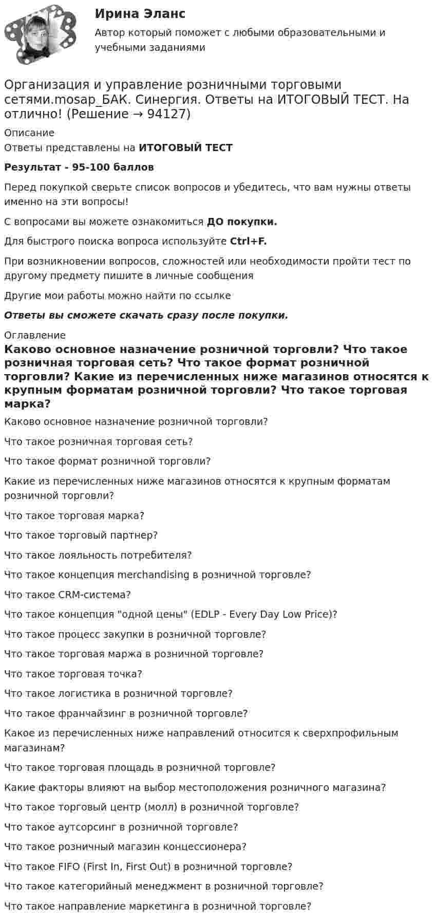     
            Описание
            Ответы представлены на ИТОГОВЫЙ ТЕСТРезультат - 95-100 балловПеред покупкой сверьте список вопросов и убедитесь, что вам нужны ответы именно на эти вопросы!С вопросами вы можете ознакомиться ДО покупки.Для быстрого поиска вопроса используйте Ctrl+F.При возникновении вопросов, сложностей или необходимости пройти тест по другому предмету пишите в личные сообщения Другие мои работы можно найти по ссылке Ответы вы сможете скачать сразу после покупки. 
            Оглавление
              Каково основное назначение розничной торговли?   Что такое розничная торговая сеть?   Что такое формат розничной торговли?   Какие из перечисленных ниже магазинов относятся к крупным форматам розничной торговли?   Что такое торговая марка?   Что такое торговый партнер?   Что такое лояльность потребителя?   Что такое концепция merchandising в розничной торговле?   Что такое CRM-система?   Что такое концепция одной цены (EDLP - Every Day Low Price)?   Что такое процесс закупки в розничной торговле?   Что такое торговая маржа в розничной торговле?   Что такое торговая точка?   Что такое логистика в розничной торговле?   Что такое франчайзинг в розничной торговле?   Какое из перечисленных ниже направлений относится к сверхпрофильным магазинам?   Что такое торговая площадь в розничной торговле?   Какие факторы влияют на выбор местоположения розничного магазина?   Что такое торговый центр (молл) в розничной торговле?   Что такое аутсорсинг в розничной торговле?   Что такое розничный магазин концессионера?   Что такое FIFO (First In, First Out) в розничной торговле?   Что такое категорийный менеджмент в розничной торговле?   Что такое направление маркетинга в розничной торговле?   
            
            
            Организация и управление онлайн-продажами тест Синергия 2023 г. (ответы✅87/100 баллов)Организация и управление розничными торговыми сетями.mosap_БАК. Синергия. Ответы на ИТОГОВЫЙ ТЕСТ. На отлично!организация и управление энергетическим хозяйством Организация и учет расчетов с бюджетом по специальному налоговому режиму «Единый сельскохозяйственный налогОрганизация кадрового делопроизводства (ДОУА) Комплексное заданиеОрганизация кадрового делопроизводства (ДОУА) Практическое занятие 1-2-3-4Организация кадрового делопроизводства (ДОУА) Тестовые вопросы к разделу 1Организация и управление в строительстве (ответы на тест Синергия / МТИ / МОИ / МосАП)💯 Организация и управление в строительстве. (правильные ответы на тест Синергия / МОИ / МТИ / МосАП)Организация и управление в строительстве//СИНЕРГИЯ//МОСАП//МОИ//МТИОрганизация и управление в строительстве — СИНЕРГИЯ | МТИОрганизация и управление материальными ресурсами на производстве в условиях TQM⭐ Организация и управление онлайн-продажами.кс_СПО (ответы на тест Синергия / МОИ / МТИ / МосАП, май 2023)💯 Организация и управление онлайн-продажами.кс_СПО (правильные ответы на тест Синергия / МОИ / МТИ / МосАП, август 2023)