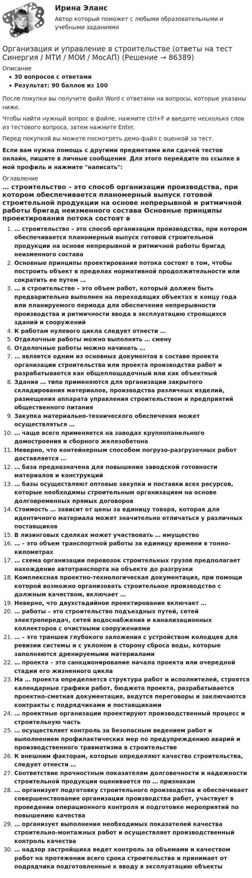     
            Описание
            30 вопросов с ответамиРезультат: 90 баллов из 100После покупки вы получите файл Word с ответами на вопросы, которые указаны ниже.Чтобы найти нужный вопрос в файле, нажмите ctrl+F и введите несколько слов из тестового вопроса, затем нажмите Enter.Перед покупкой вы можете посмотреть демо-файл с оценкой за тест.Если вам нужна помощь с другими предметами или сдачей тестов онлайн, пишите в личные сообщения. Для этого перейдите по ссылке в мой профиль и нажмите написать:  
            Оглавление
              … строительство – это способ организации производства, при котором обеспечивается планомерный выпуск готовой строительной продукции на основе непрерывной и ритмичной работы бригад неизменного состава   Основные принципы проектирования потока состоят в том, чтобы построить объект в пределах нормативной продолжительности или сократить ее путем …   … в строительстве – это объем работ, который должен быть предварительно выполнен на переходящих объектах к концу года или планируемого периода для обеспечения непрерывности производства и ритмичности ввода в эксплуатацию строящихся зданий и сооружений   К работам нулевого цикла следует отнести …   Отделочные работы можно выполнять … смену   Отделочные работы можно начинать …   … является одним из основных документов в составе проекта организации строительства или проекта производства работ и разрабатывается как общеплощадочный или как объектный   Здания … типа применяются для организации закрытого складирования материалов, производства различных изделий, размещения аппарата управления строительством и предприятий общественного питания   Закупка материально-технического обеспечения может осуществляться …   … чаще всего применяется на заводах крупнопанельного домостроения и сборного железобетона   Неверно, что контейнерным способом погрузо-разгрузочных работ доставляется …   … база предназначена для повышения заводской готовности материалов и конструкций   … базы осуществляют оптовые закупки и поставки всех ресурсов, которые необходимы строительным организациям на основе долговременных прямых договоров   Стоимость … зависит от цены за единицу товара, которая для идентичного материала может значительно отличаться у различных поставщиков   В лизинговых сделках может участвовать … имущество   … – это объем транспортной работы за единицу времени в тонно-километрах   … схема организации перевозок строительных грузов предполагает нахождение автотранспорта на объекте до разгрузки   Комплексная проектно-технологическая документация, при помощи которой возможно организовать строительное производство с должным качеством, включает …   Неверно, что двухстадийное проектирование включает …   … работы – это строительство подъездных путей, сетей электропередач, сетей водоснабжения и канализационных коллекторов с очистными сооружениями   … – это траншеи глубокого заложения с устройством колодцев для ревизии системы и с уклоном в сторону сброса воды, которые заполняются дренируемыми материалами   … проекта – это санкционирование начала проекта или очередной стадии его жизненного цикла   На … проекта определяется структура работ и исполнителей, строятся календарные графики работ, бюджета проекта, разрабатывается проектно-сметная документация, ведутся переговоры и заключаются контракты с подрядчиками и поставщиками   … проектные организации проектируют производственный процесс и строительную часть   … осуществляет контроль за безопасным ведением работ и выполнением профилактических мер по предупреждению аварий и производственного травматизма в строительстве   К внешним факторам, которые определяют качество строительства, следует отнести …   Соответствие прочностным показателям долговечности и надежности строительной продукции оценивается по … признакам   … организует подготовку строительного производства и обеспечивает совершенствование организации производства работ, участвует в проведении операционного контроля и подготовке мероприятий по повышению качества   … организует выполнение необходимых показателей качества строительно-монтажных работ и осуществляет производственный контроль качества   … надзор застройщика ведет контроль за объемами и качеством работ на протяжении всего срока строительства и принимает от подрядчика подготовленные к вводу в эксплуатацию объекты    
            
            
            💯 Организация и управление в строительстве. (все ответы на тест Синергия / МТИ / МосАП, май 2023)Организация и управление в строительстве (ответы на тест Синергия / МТИ / МОИ / МосАП)💯 Организация и управление в строительстве. (правильные ответы на тест Синергия / МОИ / МТИ / МосАП)Организация и управление в строительстве//СИНЕРГИЯ//МОСАП//МОИ//МТИОрганизация и управление в строительстве — СИНЕРГИЯ | МТИОрганизация и управление материальными ресурсами на производстве в условиях TQM⭐ Организация и управление онлайн-продажами.кс_СПО (ответы на тест Синергия / МОИ / МТИ / МосАП, май 2023)Организация и предоставление государственных и муниципальных услуг.фмен_БАК (тест с ответами Синергия/МОИ/ МТИ /МОСАП)Организация и проведение кампаний в рекламе и в сфере связей с общественностью. Практическое задание. МУМ.Организация и проведение кампаний в рекламе и связях с общественностью часть Организация и проведение кампаний в рекламе и связях с общественностью часть 2 Ответы на тест Витте МУИВОрганизация и проведение спортивных мероприятий с семьями воспитанников дошкольных образовательных организаций (ООД)Организация и проведение учеником своей деятельности, обеспечивающей усвоение содержания образования, – это … ОРГАНИЗАЦИЯ И  ПРОВЕДЕНИЕ  ЭКОНОМИЧЕСКОЙ И  МАРКЕТИНГОВОЙ  ДЕЯТЕЛЬНОСТИ