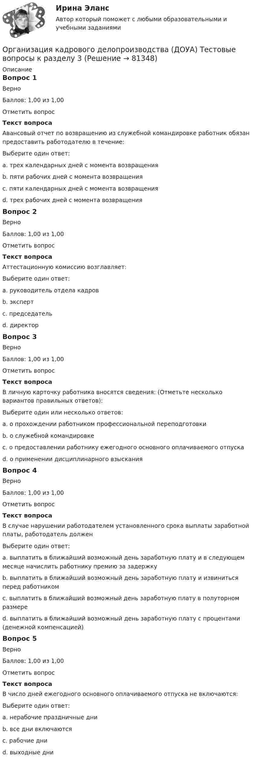     
            Описание
            Вопрос 1ВерноБаллов: 1,00 из 1,00Отметить вопросТекст вопросаАвансовый отчет по возвращению из служебной командировке работник обязан предоставить работодателю в течение:Выберите один ответ:a. трех календарных дней с момента возвращенияb. пяти рабочих дней с момента возвращенияc. пяти календарных дней с момента возвращенияd. трех рабочих дней с момента возвращения Вопрос 2ВерноБаллов: 1,00 из 1,00Отметить вопросТекст вопросаАттестационную комиссию возглавляет:Выберите один ответ:a. руководитель отдела кадровb. экспертc. председатель d. директорВопрос 3ВерноБаллов: 1,00 из 1,00Отметить вопросТекст вопросаВ личную карточку работника вносятся сведения: (Отметьте несколько вариантов правильных ответов):Выберите один или несколько ответов:a. о прохождении работником профессиональной переподготовки b. о служебной командировкеc. о предоставлении работнику ежегодного основного оплачиваемого отпуска d. о применении дисциплинарного взысканияВопрос 4ВерноБаллов: 1,00 из 1,00Отметить вопросТекст вопросаВ случае нарушении работодателем установленного срока выплаты заработной платы, работодатель долженВыберите один ответ:a. выплатить в ближайший возможный день заработную плату и в следующем месяце начислить работнику премию за задержкуb. выплатить в ближайший возможный день заработную плату и извиниться перед работникомc. выплатить в ближайший возможный день заработную плату в полуторном размереd. выплатить в ближайший возможный день заработную плату с процентами (денежной компенсацией) Вопрос 5ВерноБаллов: 1,00 из 1,00Отметить вопросТекст вопросаВ число дней ежегодного основного оплачиваемого отпуска не включаются:Выберите один ответ:a. нерабочие праздничные дни b. все дни включаютсяc. рабочие дниd. выходные дни   
            
            
            Организация кадрового делопроизводства (ДОУА) Тестовые вопросы к разделу 3Организация кадрового делопроизводства (ДОУА) Тестовые вопросы к разделу 3Организация кадрового делопроизводства (ДОУА) Тестовые вопросы к разделу 4Организация кадрового делопроизводства (ДОУА) Тестовые вопросы к разделу 5Организация кадрового делопроизводства КОМПЛЕКСОрганизация кадрового делопроизводства КОМПЛЕКСОрганизация кадрового делопроизводства   Комплексное задание  НСПКОрганизация и управление онлайн-продажами тест Синергия 2023 г. (ответы✅87/100 баллов)Организация и управление розничными торговыми сетями.mosap_БАК. Синергия. Ответы на ИТОГОВЫЙ ТЕСТ. На отлично!организация и управление энергетическим хозяйством Организация и учет расчетов с бюджетом по специальному налоговому режиму «Единый сельскохозяйственный налогОрганизация кадрового делопроизводства (ДОУА) Комплексное заданиеОрганизация кадрового делопроизводства (ДОУА) Практическое занятие 1-2-3-4Организация кадрового делопроизводства (ДОУА) Тестовые вопросы к разделу 1