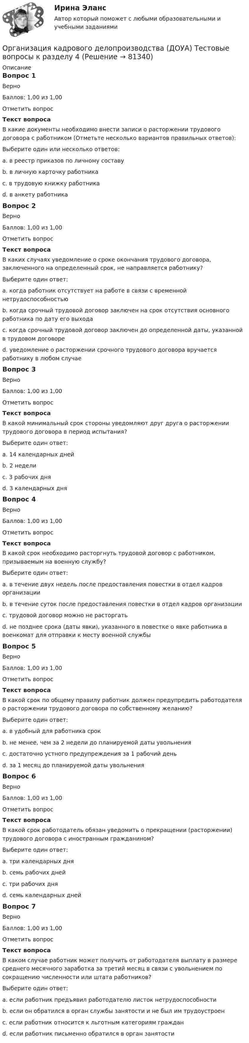    
            Описание
            Вопрос 1ВерноБаллов: 1,00 из 1,00Отметить вопросТекст вопросаВ какие документы необходимо внести записи о расторжении трудового договора с работником (Отметьте несколько вариантов правильных ответов):Выберите один или несколько ответов:a. в реестр приказов по личному составуb. в личную карточку работника c. в трудовую книжку работника d. в анкету работникаВопрос 2ВерноБаллов: 1,00 из 1,00Отметить вопросТекст вопросаВ каких случаях уведомление о сроке окончания трудового договора, заключенного на определенный срок, не направляется работнику?Выберите один ответ:a. когда работник отсутствует на работе в связи с временной нетрудоспособностьюb. когда срочный трудовой договор заключен на срок отсутствия основного работника по дату его выхода c. когда срочный трудовой договор заключен до определенной даты, указанной в трудовом договореd. уведомление о расторжении срочного трудового договора вручается работнику в любом случаеВопрос 3ВерноБаллов: 1,00 из 1,00Отметить вопросТекст вопросаВ какой минимальный срок стороны уведомляют друг друга о расторжении трудового договора в период испытания?Выберите один ответ:a. 14 календарных днейb. 2 неделиc. 3 рабочих дня d. 3 календарных дняВопрос 4ВерноБаллов: 1,00 из 1,00Отметить вопросТекст вопросаВ какой срок необходимо расторгнуть трудовой договор с работником, призываемым на военную службу?Выберите один ответ:a. в течение двух недель после предоставления повестки в отдел кадров организацииb. в течение суток после предоставления повестки в отдел кадров организацииc. трудовой договор можно не расторгатьd. не позднее срока (даты явки), указанного в повестке о явке работника в военкомат для отправки к месту военной службы Вопрос 5ВерноБаллов: 1,00 из 1,00Отметить вопросТекст вопросаВ какой срок по общему правилу работник должен предупредить работодателя о расторжении трудового договора по собственному желанию?Выберите один ответ:a. в удобный для работника срокb. не менее, чем за 2 недели до планируемой даты увольнения c. достаточно устного предупреждения за 1 рабочий деньd. за 1 месяц до планируемой даты увольненияВопрос 6ВерноБаллов: 1,00 из 1,00Отметить вопросТекст вопросаВ какой срок работодатель обязан уведомить о прекращении (расторжении) трудового договора с иностранным гражданином?Выберите один ответ:a. три календарных дняb. семь рабочих днейc. три рабочих дня d. семь календарных днейВопрос 7ВерноБаллов: 1,00 из 1,00Отметить вопросТекст вопросаВ каком случае работник может получить от работодателя выплату в размере среднего месячного заработка за третий месяц в связи с увольнением по сокращению численности или штата работников?Выберите один ответ:a. если работник предъявил работодателю листок нетрудоспособностиb. если он обратился в орган службы занятости и не был им трудоустроен c. если работник относится к льготным категориям гражданd. если работник письменно обратился в орган занятости   
            
            
            Организация кадрового делопроизводства (ДОУА) Тестовые вопросы к разделу 3Организация кадрового делопроизводства (ДОУА) Тестовые вопросы к разделу 4Организация кадрового делопроизводства (ДОУА) Тестовые вопросы к разделу 5Организация кадрового делопроизводства КОМПЛЕКСОрганизация кадрового делопроизводства КОМПЛЕКСОрганизация кадрового делопроизводства   Комплексное задание  НСПКОрганизация кадрового делопроизводства  Комплексное задание  НСПКОрганизация и управление розничными торговыми сетями.mosap_БАК. Синергия. Ответы на ИТОГОВЫЙ ТЕСТ. На отлично!организация и управление энергетическим хозяйством Организация и учет расчетов с бюджетом по специальному налоговому режиму «Единый сельскохозяйственный налогОрганизация кадрового делопроизводства (ДОУА) Комплексное заданиеОрганизация кадрового делопроизводства (ДОУА) Практическое занятие 1-2-3-4Организация кадрового делопроизводства (ДОУА) Тестовые вопросы к разделу 1Организация кадрового делопроизводства (ДОУА) Тестовые вопросы к разделу 2