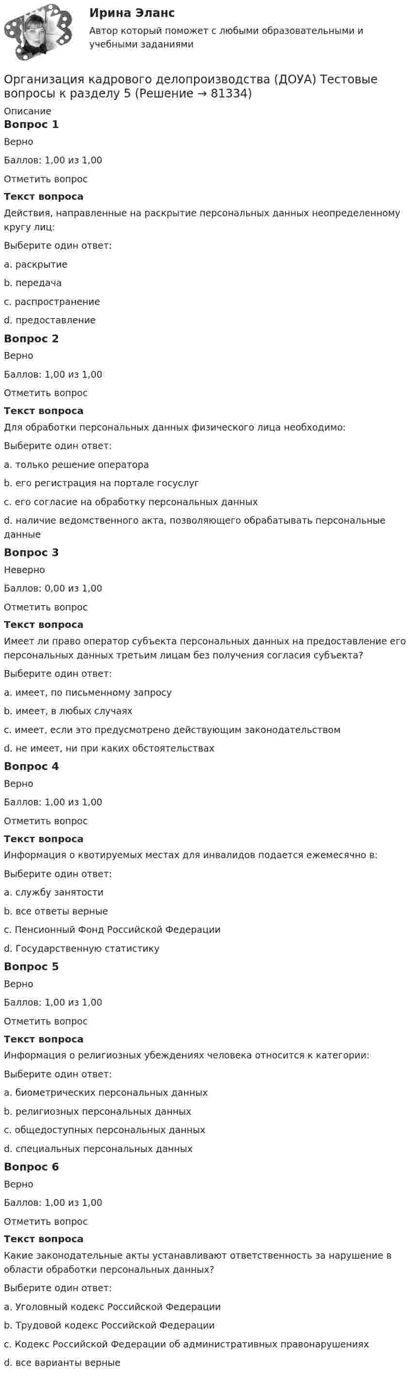     
            Описание
            Вопрос 1ВерноБаллов: 1,00 из 1,00Отметить вопросТекст вопросаДействия, направленные на раскрытие персональных данных неопределенному кругу лиц:Выберите один ответ:a. раскрытиеb. передачаc. распространение d. предоставлениеВопрос 2ВерноБаллов: 1,00 из 1,00Отметить вопросТекст вопросаДля обработки персональных данных физического лица необходимо:Выберите один ответ:a. только решение оператораb. его регистрация на портале госуслугc. его согласие на обработку персональных данных d. наличие ведомственного акта, позволяющего обрабатывать персональные данныеВопрос 3НеверноБаллов: 0,00 из 1,00Отметить вопросТекст вопросаИмеет ли право оператор субъекта персональных данных на предоставление его персональных данных третьим лицам без получения согласия субъекта?Выберите один ответ:a. имеет, по письменному запросу b. имеет, в любых случаяхc. имеет, если это предусмотрено действующим законодательствомd. не имеет, ни при каких обстоятельствахВопрос 4ВерноБаллов: 1,00 из 1,00Отметить вопросТекст вопросаИнформация о квотируемых местах для инвалидов подается ежемесячно в:Выберите один ответ:a. службу занятости b. все ответы верныеc. Пенсионный Фонд Российской Федерацииd. Государственную статистикуВопрос 5ВерноБаллов: 1,00 из 1,00Отметить вопросТекст вопросаИнформация о религиозных убеждениях человека относится к категории:Выберите один ответ:a. биометрических персональных данныхb. религиозных персональных данныхc. общедоступных персональных данныхd. специальных персональных данных Вопрос 6ВерноБаллов: 1,00 из 1,00Отметить вопросТекст вопросаКакие законодательные акты устанавливают ответственность за нарушение в области обработки персональных данных?Выберите один ответ:a. Уголовный кодекс Российской Федерацииb. Трудовой кодекс Российской Федерацииc. Кодекс Российской Федерации об административных правонарушенияхd. все варианты верные    
            
            
            Организация кадрового делопроизводства (ДОУА) Тестовые вопросы к разделу 4Организация кадрового делопроизводства (ДОУА) Тестовые вопросы к разделу 5Организация кадрового делопроизводства КОМПЛЕКСОрганизация кадрового делопроизводства КОМПЛЕКСОрганизация кадрового делопроизводства   Комплексное задание  НСПКОрганизация кадрового делопроизводства  Комплексное задание  НСПКОрганизация кадрового делопроизводства  Комплексное задание  НСПКорганизация и управление энергетическим хозяйством Организация и учет расчетов с бюджетом по специальному налоговому режиму «Единый сельскохозяйственный налогОрганизация кадрового делопроизводства (ДОУА) Комплексное заданиеОрганизация кадрового делопроизводства (ДОУА) Практическое занятие 1-2-3-4Организация кадрового делопроизводства (ДОУА) Тестовые вопросы к разделу 1Организация кадрового делопроизводства (ДОУА) Тестовые вопросы к разделу 2Организация кадрового делопроизводства (ДОУА) Тестовые вопросы к разделу 3