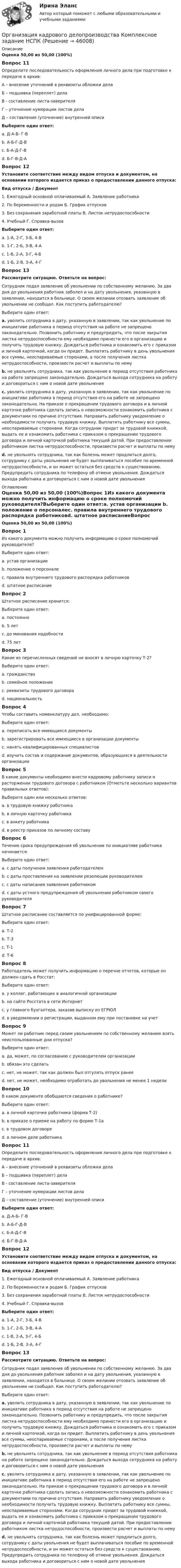      
            Описание
            Оценка 50,00 из 50,00 (100%)Вопрос 11Определите последовательность оформления личного дела при подготовке к передаче в архив:А – внесение уточнений в реквизиты обложки делаБ – подшивка (переплет) делаВ - составление листа-заверителяГ – уточнение нумерации листов делаД – составление (уточнение) внутренней описиВыберите один ответ:a. Д-А-Б- Г-Вb. А-Б-Г-Д-Вc. Б-А-Д-Г-Вd. Б-Г-В-Д-А Вопрос 12Установите соответствие между видом отпуска и документом, на основании которого издается приказ о предоставлении данного отпуска:Вид отпуска    /     Документ1. Ежегодный основной оплачиваемый              А. Заявление работника2. По беременности и родам                                   Б. График отпусков3. Без сохранения заработной платы                   В. Листок нетрудоспособности4. Учебный                                                                     Г. Справка-вызовВыберите один ответ:a. 1-А, 2-Г, 3-Б, 4-Вb. 1-Г, 2-Б, 3-В, 4-Аc. 1-В, 2-А, 3-Г, 4-Бd. 1-Б, 2-В, 3-А, 4-Г Вопрос 13Рассмотрите ситуацию. Ответьте на вопрос:Сотрудник подал заявление об увольнении по собственному желанию. За два дня до увольнения работник заболел и на дату увольнения, указанную в заявлении, находится в больнице. О своем желании отозвать заявление об увольнении не сообщал. Как поступить работодателю?Выберите один ответ:a. уволить сотрудника в дату, указанную в заявлении, так как увольнение по инициативе работника в период отсутствия на работе не запрещено законодательно. Позвонить работнику и предупредить, что после закрытия листка нетрудоспособности ему необходимо принести его в организацию и получить трудовую книжку. Дождаться работника и ознакомить его с приказом и личной карточкой, когда он придет. Выплатить работнику в день увольнения все суммы, неоспариваемые сторонами, а после получения листка нетрудоспособности, произвести расчет и выплаты по немуb. не увольнять сотрудника, так как увольнение в период отсутствия работника на работе запрещено законодательно. Дождаться выхода сотрудника на работу и договориться с ним о новой дате увольненияc. уволить сотрудника в дату, указанную в заявлении, так как увольнение по инициативе работника в период отсутствия его на работе не запрещено законодательно. На приказе о прекращении трудового договора и в личной карточке работника сделать запись о невозможности ознакомить работника с документами по причине отсутствия. Направить работнику уведомление о необходимости получить трудовую книжку. Выплатить работнику все суммы, неоспариваемые сторонами. Когда сотрудник придет за трудовой книжкой, выдать ее и ознакомить работника с приказом о прекращении трудового договора и личной карточкой работника текущей датой. При предоставлении работником листка нетрудоспособности, произвести расчет и выплаты по нему d. не увольнять сотрудника, так как болезнь может продлиться долго, сотруднику с даты увольнения не будет выплачиваться пособие по временной нетрудоспособности, и он может остаться без средств к существованию. Предупредить сотрудника по телефону об отмене увольнения. Дождаться выхода работника и договориться с ним о новой дате увольнения 
            Оглавление
            Оценка 50,00 из 50,00 (100%)Вопрос 1Из какого документа можно получить информацию о сроке полномочий руководителя?Выберите один ответ:a. устав организации b. положение о персоналеc. правила внутреннего трудового распорядка работниковd. штатное расписаниеВопрос 2Штатное расписание хранится:Выберите один ответ:a. постоянно b. 5 летc. до минования надобностиd. 75 летВопрос 3Какие из перечисленных сведений не вносят в личную карточку Т-2?Выберите один ответ:a. гражданствоb. семейное положениеc. реквизиты трудового договораd. национальность Вопрос 4Чтобы составить номенклатуру дел, необходимо:Выберите один ответ:a. переписать все имеющиеся документыb. зарегистрировать все имеющиеся в организации документыc. нанять квалифицированных специалистовd. изучить состав и содержание документов, образующихся в деятельности организации Вопрос 5В какие документы необходимо внести кадровому работнику записи о расторжении трудового договора с работником (Отметьте несколько вариантов правильных ответов):Выберите один или несколько ответов:a. в трудовую книжку работника b. в личную карточку работника c. в анкету работникаd. в реестр приказов по личному составуВопрос 6Течение срока предупреждения об увольнении по инициативе работника начинается:Выберите один ответ:a. с даты получения заявления работодателем b. с даты проставления на заявлении резолюции руководителемc. с даты написания заявления работникомd. с даты устного предупреждения об увольнении работником своего руководителяВопрос 7Штатное расписание составляется по унифицированной форме:Выберите один ответ:a. Т-2b. Т-3 c. Т-1d. Т-6Вопрос 8Работодатель может получить информацию о перечне отчетов, которые он должен сдать в Росстат:Выберите один ответ:a. у коллег, работающих в аналогичной организацииb. на сайте Росстата в сети Интернет c. у главного бухгалтера, заказав выписку из ЕГРЮЛd. в уведомлении о регистрации, выданном ему при постановке на учетВопрос 9Может ли работник перед своим увольнением по собственному желанию взять неиспользованные дни отпуска?Выберите один ответ:a. да, может, по согласованию с руководителем организации b. обязан это сделатьc. нет, не может, так как должен был отгулять отпуск ранееd. нет, не может, необходимо отработать до увольнения не менее 1 неделиВопрос 10В каком документе обобщаются сведения о работнике?Выберите один ответ:a. в личной карточке работника (форма Т-2) b. в приказе о приеме на работу по форме Т-1аc. в трудовом договореd. в личном деле работникаВопрос 11Определите последовательность оформления личного дела при подготовке к передаче в архив:А – внесение уточнений в реквизиты обложки делаБ – подшивка (переплет) делаВ - составление листа-заверителяГ – уточнение нумерации листов делаД – составление (уточнение) внутренней описиВыберите один ответ:a. Д-А-Б- Г-Вb. А-Б-Г-Д-Вc. Б-А-Д-Г-Вd. Б-Г-В-Д-А Вопрос 12Установите соответствие между видом отпуска и документом, на основании которого издается приказ о предоставлении данного отпуска:Вид отпуска / Документ1. Ежегодный основной оплачиваемый А. Заявление работника2. По беременности и родам Б. График отпусков3. Без сохранения заработной платы В. Листок нетрудоспособности4. Учебный Г. Справка-вызовВыберите один ответ:a. 1-А, 2-Г, 3-Б, 4-Вb. 1-Г, 2-Б, 3-В, 4-Аc. 1-В, 2-А, 3-Г, 4-Бd. 1-Б, 2-В, 3-А, 4-Г Вопрос 13Рассмотрите ситуацию. Ответьте на вопрос:Сотрудник подал заявление об увольнении по собственному желанию. За два дня до увольнения работник заболел и на дату увольнения, указанную в заявлении, находится в больнице. О своем желании отозвать заявление об увольнении не сообщал. Как поступить работодателю?Выберите один ответ:a. уволить сотрудника в дату, указанную в заявлении, так как увольнение по инициативе работника в период отсутствия на работе не запрещено законодательно. Позвонить работнику и предупредить, что после закрытия листка нетрудоспособности ему необходимо принести его в организацию и получить трудовую книжку. Дождаться работника и ознакомить его с приказом и личной карточкой, когда он придет. Выплатить работнику в день увольнения все суммы, неоспариваемые сторонами, а после получения листка нетрудоспособности, произвести расчет и выплаты по немуb. не увольнять сотрудника, так как увольнение в период отсутствия работника на работе запрещено законодательно. Дождаться выхода сотрудника на работу и договориться с ним о новой дате увольненияc. уволить сотрудника в дату, указанную в заявлении, так как увольнение по инициативе работника в период отсутствия его на работе не запрещено законодательно. На приказе о прекращении трудового договора и в личной карточке работника сделать запись о невозможности ознакомить работника с документами по причине отсутствия. Направить работнику уведомление о необходимости получить трудовую книжку. Выплатить работнику все суммы, неоспариваемые сторонами. Когда сотрудник придет за трудовой книжкой, выдать ее и ознакомить работника с приказом о прекращении трудового договора и личной карточкой работника текущей датой. При предоставлении работником листка нетрудоспособности, произвести расчет и выплаты по нему d. не увольнять сотрудника, так как болезнь может продлиться долго, сотруднику с даты увольнения не будет выплачиваться пособие по временной нетрудоспособности, и он может остаться без средств к существованию. Предупредить сотрудника по телефону об отмене увольнения. Дождаться выхода работника и договориться с ним о новой дате увольнения 
            
            
            Организация кадрового делопроизводства КОМПЛЕКСОрганизация кадрового делопроизводства   Комплексное задание  НСПКОрганизация кадрового делопроизводства  Комплексное задание  НСПКОрганизация кадрового делопроизводства  Комплексное задание  НСПКОрганизация кадрового делопроизводства НСПКОрганизация кадрового делопроизводства  Практическое занятие 1  НСПКОрганизация кадрового делопроизводства Практическое занятие 2  НСПКОрганизация кадрового делопроизводства (ДОУА) Практическое занятие 1-2-3-4Организация кадрового делопроизводства (ДОУА) Тестовые вопросы к разделу 1Организация кадрового делопроизводства (ДОУА) Тестовые вопросы к разделу 2Организация кадрового делопроизводства (ДОУА) Тестовые вопросы к разделу 3Организация кадрового делопроизводства (ДОУА) Тестовые вопросы к разделу 3Организация кадрового делопроизводства (ДОУА) Тестовые вопросы к разделу 4Организация кадрового делопроизводства (ДОУА) Тестовые вопросы к разделу 5
