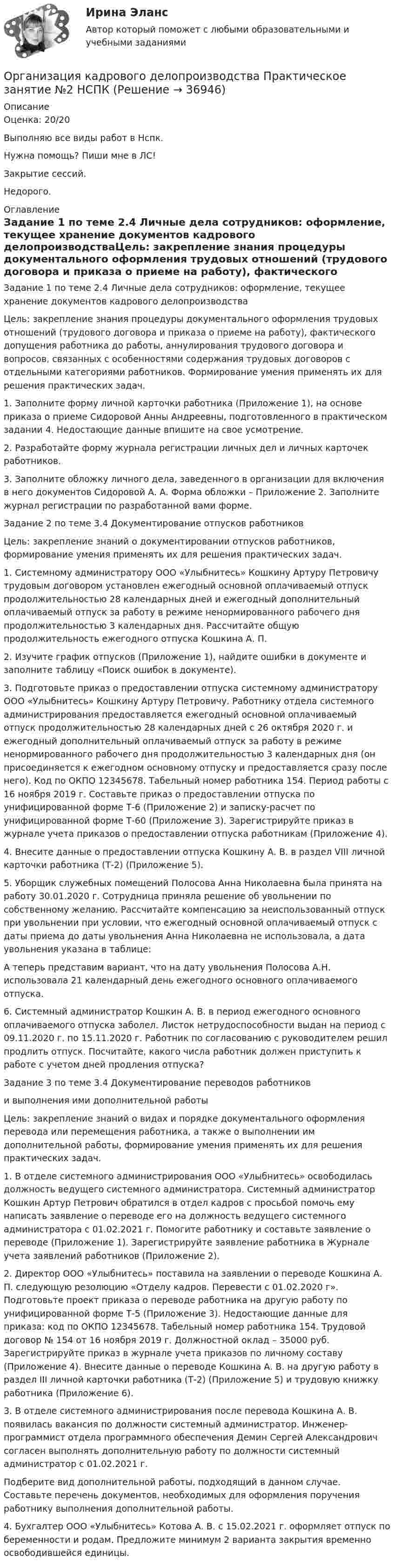     
          Описание
          Оценка: 20/20Выполняю все виды работ в Нспк.Нужна помощь? Пиши мне в ЛС!Закрытие сессий.Недорого. 
          Оглавление
          Задание 1 по теме  2.4 Личные дела сотрудников: оформление, текущее хранение документов кадрового делопроизводстваЦель: закрепление знания процедуры документального оформления трудовых отношений (трудового договора и приказа о приеме на работу), фактического допущения работника до работы, аннулирования трудового договора и вопросов, связанных с особенностями содержания трудовых договоров с отдельными категориями работников. Формирование умения применять их для решения практических задач.1. Заполните форму личной карточки работника (Приложение 1), на основе приказа о приеме Сидоровой Анны Андреевны, подготовленного в практическом задании 4. Недостающие данные впишите на свое усмотрение.2. Разработайте форму журнала регистрации личных дел и личных карточек работников.3. Заполните обложку личного дела, заведенного в организации для включения в него документов Сидоровой А. А. Форма обложки – Приложение 2. Заполните журнал регистрации по разработанной вами форме.Задание 2 по теме 3.4 Документирование отпусков работников Цель: закрепление знаний о документировании отпусков работников, формирование умения применять их для решения практических задач.1. Системному администратору ООО «Улыбнитесь» Кошкину Артуру Петровичу трудовым договором установлен ежегодный основной оплачиваемый отпуск продолжительностью 28 календарных дней и ежегодный дополнительный оплачиваемый отпуск за работу в режиме ненормированного рабочего дня продолжительностью 3 календарных дня. Рассчитайте общую продолжительность ежегодного отпуска Кошкина А. П.2. Изучите график отпусков (Приложение 1), найдите ошибки в документе и заполните таблицу «Поиск ошибок в документе).3. Подготовьте приказ о предоставлении отпуска системному администратору ООО «Улыбнитесь» Кошкину Артуру Петровичу. Работнику отдела системного администрирования предоставляется ежегодный основной оплачиваемый отпуск продолжительностью 28 календарных дней с 26 октября 2020 г. и ежегодный дополнительный оплачиваемый отпуск за работу в режиме ненормированного рабочего дня продолжительностью 3 календарных дня (он присоединяется к ежегодном основному отпуску и предоставляется сразу после него). Код по ОКПО 12345678. Табельный номер работника 154. Период работы с 16 ноября 2019 г. Составьте приказ о предоставлении отпуска по унифицированной форме Т-6 (Приложение 2) и записку-расчет по унифицированной форме Т-60 (Приложение 3). Зарегистрируйте приказ в журнале учета приказов о предоставлении отпуска работникам (Приложение 4).4. Внесите данные о предоставлении отпуска Кошкину А. В. в раздел VIII личной карточки работника (Т-2) (Приложение 5).5. Уборщик служебных помещений Полосова Анна Николаевна была принята на работу 30.01.2020 г. Сотрудница приняла решение об увольнении по собственному желанию. Рассчитайте компенсацию за неиспользованный отпуск при увольнении при условии, что ежегодный основной оплачиваемый отпуск с даты приема до даты увольнения Анна Николаевна не использовала, а дата увольнения указана в таблице:А теперь представим вариант, что на дату увольнения Полосова А.Н. использовала 21 календарный день ежегодного основного оплачиваемого отпуска.6. Системный администратор Кошкин А. В. в период ежегодного основного оплачиваемого отпуска заболел. Листок нетрудоспособности выдан на период с 09.11.2020 г. по 15.11.2020 г. Работник по согласованию с руководителем решил продлить отпуск. Посчитайте, какого числа работник должен приступить к работе с учетом дней продления отпуска?Задание 3 по теме  3.4 Документирование переводов работникови выполнения ими дополнительной работыЦель: закрепление знаний о видах и порядке документального оформления перевода или перемещения работника, а также о выполнении им дополнительной работы, формирование умения применять их для решения практических задач.1. В отделе системного администрирования ООО «Улыбнитесь» освободилась должность ведущего системного администратора. Системный администратор Кошкин Артур Петрович обратился в отдел кадров с просьбой помочь ему написать заявление о переводе его на должность ведущего системного администратора с 01.02.2021 г. Помогите работнику и составьте заявление о переводе (Приложение 1). Зарегистрируйте заявление работника в Журнале учета заявлений работников (Приложение 2).2. Директор ООО «Улыбнитесь» поставила на заявлении о переводе Кошкина А. П. следующую резолюцию «Отделу кадров. Перевести с 01.02.2020 г». Подготовьте проект приказа о переводе работника на другую работу по унифицированной форме Т-5 (Приложение 3). Недостающие данные для приказа: код по ОКПО 12345678. Табельный номер работника 154. Трудовой договор № 154 от 16 ноября 2019 г. Должностной оклад – 35000 руб. Зарегистрируйте приказ в журнале учета приказов по личному составу (Приложение 4). Внесите данные о переводе Кошкина А. В. на другую работу в раздел III личной карточки работника (Т-2) (Приложение 5) и трудовую книжку работника (Приложение 6).3. В отделе системного администрирования после перевода Кошкина А. В. появилась вакансия по должности системный администратор. Инженер-программист отдела программного обеспечения Демин Сергей Александрович согласен выполнять дополнительную работу по должности системный администратор с 01.02.2021 г.Подберите вид дополнительной работы, подходящий в данном случае. Составьте перечень документов, необходимых для оформления поручения работнику выполнения дополнительной работы.4. Бухгалтер ООО «Улыбнитесь» Котова А. В. с 15.02.2021 г. оформляет отпуск по беременности и родам. Предложите минимум 2 варианта закрытия временно освободившейся единицы. 
            
            
            Организация кадрового делопроизводства  Практическое занятие 4  НСПКОрганизация кадрового делопроизводства Практическое занятие №2 НСПКОрганизация кадрового делопроизводства Практическое занятие №3 НСПКОрганизация кадрового делопроизводства ТЕСТ-1  НСПКОрганизация кадрового делопроизводства  ТЕСТ-2  НСПКОрганизация кадрового делопроизводства ТЕСТ-3   НСПКОрганизация кадрового делопроизводства  ТЕСТ-4  НСПКОрганизация кадрового делопроизводства КОМПЛЕКСОрганизация кадрового делопроизводства   Комплексное задание  НСПКОрганизация кадрового делопроизводства  Комплексное задание  НСПКОрганизация кадрового делопроизводства  Комплексное задание  НСПКОрганизация кадрового делопроизводства НСПКОрганизация кадрового делопроизводства  Практическое занятие 1  НСПКОрганизация кадрового делопроизводства Практическое занятие 2  НСПК