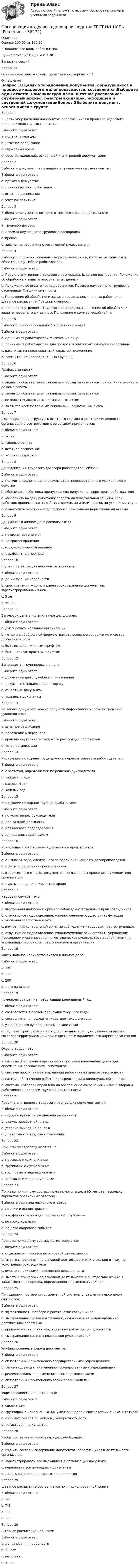     
          Описание
          Оценка 100,00 из 100,00Выполняю все виды работ в Нспк.Нужна помощь? Пиши мне в ЛС!Закрытие сессий.Недорого.Ответы выделены жирным шрифтом и подчеркнуты!!! 
          Оглавление
          Вопрос 1В целях упорядочения документов, образующихся в процессе кадрового делопроизводства, составляется:Выберите один ответ:a. номенклатура делb. штатное расписаниеc. служебный архивd. реестры входящей, исходящей и внутренней документацииВопрос 2Выберите документ, относящийся в группе учетных документов:Выберите один ответ:a. приказ о дежурствеb. личная карточка работникаc. штатное расписаниеd. учетная политикаВопрос 3Выберите документы. которые относятся к распорядительным:Выберите один ответ:a. трудовой договорb. правила внутреннего трудового распорядкаc. приказd. заявление работника с резолюцией руководителяВопрос 4Выберите перечень локальных нормативных актов, которые должны быть обязательно у любого работодателя:Выберите один ответ:a. Правила внутреннего трудового распорядка, Штатное расписание, Положение об обработке и защите персональных данныхb. Положение об оплате труда работников, Правила внутреннего трудового распорядка, Графики сменностиc. Положение об обработке и защите персональных данных работников, Штатное расписание, Графики сменностиd. Правила внутреннего трудового распорядка, Положение об обработке и защите персональных данных, Положение о коммерческой тайнеВопрос 5Выберите признак локального нормативного акта:Выберите один ответ:a. принимают работодатели-физические лицаb. принимают работодатели для предоставления контролирующим органамc. рассчитан на неоднократный характер примененияd. рассчитан на неопределенный круг лицВопрос 6График сменности:Выберите один ответ:a. является обязательным локальным нормативным актом при наличии сменного режима работыb. является обязательным локальным нормативным актомc. не является локальным нормативным актомd. является необязательным локальным нормативным актомВопрос 7Для оформления структуры, штатного состава и штатной численности организации в соответствии с ее уставом применяется:Выберите один ответ:a. уставb. табель о рангахc. штатное расписаниеd. номенклатура делВопрос 8До подписания трудового договора работодатель обязан:Выберите один ответ:a. получить заключение по результатам предварительного медицинского осмотраb. обеспечить работника пропуском для допуска на территорию работодателяc. обеспечить выдачу работнику средств индивидуальной защиты, если работник принимается на работу с вредными и (или) опасными условиями трудаd. ознакомить работника под роспись с локальными нормативными актамиВопрос 9Документы в личном деле располагаются:Выберите один ответ:a. по видам документовb. по срокам храненияc. в хронологическом порядкеd. в алфавитном порядкеВопрос 10Журнал регистрации документов хранится:Выберите один ответ:a. до минования надобностиb. срок хранения журнала равен сроку хранения документов, зарегистрированных в немc. 5 летd. 50 летВопрос 11Заголовок дела в номенклатуре дел должен:Выберите один ответ:a. дублировать название организацииb. четко и в обобщенной форме отражать основное содержание и состав документов делаc. быть выделен жирным шрифтомd. быть написан красным шрифтомВопрос 12Запрещается группировать в дела:Выберите один ответ:a. документы для служебного пользованияb. документы, подлежащие возвратуc. секретные документыd. архивные документыВопрос 13Из какого документа можно получить информацию о сроке полномочий руководителя?Выберите один ответ:a. штатное расписаниеb. положение о персоналеc. правила внутреннего трудового распорядка работниковd. устав организацииВопрос 14Инструкции по охране труда должны пересматриваться работодателем:Выберите один ответ:a. с частотой, определяемой по решению руководителяb. каждые 3 годаc. каждые 5 летd. каждый годВопрос 15Инструкции по охране труда разрабатывают:Выберите один ответ:a. по усмотрению руководителяb. для каждой должностиc. для каждого подразделенияd. для организации в целомВопрос 16Исчисление срока хранения документов производится:Выберите один ответ:a. с 1 января года, следующего за годом окончания их делопроизводстваb. с даты определения срока храненияc. в зависимости от вида документов, согласно распоряжению руководителя организацииd. с даты передачи документа в архивВопрос 17Кадровая служба – это:Выберите один ответ:a. внутренний надзорный орган за соблюдением трудовых прав сотрудниковb. структурное подразделение, уполномоченное осуществлять функции начисления заработной платыc. внутренний контрольный орган за соблюдением трудовых прав сотрудниковd. структурное подразделение, уполномоченное осуществлять управление персоналом и организационно-методическое руководство мероприятиями по управлению персоналом, реализуемыми в организацииВопрос 18Максимальное количество листов в личном деле:Выберите один ответ:a. 250b. 225c. 200d. не ограниченоВопрос 19Номенклатура дел на предстоящий календарный год:Выберите один ответ:a. составляется в первом полугодии текущего годаb. составляется в последнем квартале текущего годаc. утверждается руководителем организацииd. подлежит регистрации в государственном или муниципальном архиве, согласно территориальной принадлежности юридического адреса организацииВопрос 20Охрана труда – это:Выберите один ответ:a. система обеспечения организации системой видеонаблюдения для обеспечения безопасности работниковb. система профилактики нарушений работниками правил безопасностиc. система обеспечения работников средствами индивидуальной защитыd. система, которая направлена на обеспечение сохранения жизни и здоровья работников в процессе трудовой деятельностиВопрос 21Правила внутреннего трудового распорядка регламентируют:Выберите один ответ:a. порядок приема и увольнения работниковb. размер заработной платыc. условия выхода на пенсиюd. длительность трудовых отношенийВопрос 22Приказы по адресату делятся на:Выберите один ответ:a. массовые и единоличныеb. групповые и единоличныеc. групповые и индивидуальныеd. массовые и индивидуальныеВопрос 23Приказы по личному составу группируются в дела (Отметьте несколько вариантов правильных ответов):Выберите один или несколько ответов:a. по дате издания приказаb. в алфавитном порядке по фамилии сотрудникаc. по сроку храненияd. по дате кадрового событияВопрос 24Приказы по личному составу регистрируются:Выберите один ответ:a. отдельно от приказов по основной деятельностиb. вместе с приказами по основной деятельности или отдельно от них, по усмотрению руководителяc. вместе с приказами по основной деятельностиd. вместе с приказами по основной деятельности или отдельно от них, в зависимости от порядка, определенного номенклатурой делВопрос 25Принципами построения современной системы управления персоналом считаются:Выберите один ответ:a. эффективность подбора и расстановки сотрудниковb. выстраивание системы мотивации, основанной на индивидуальных достижениях работникаc. привлечение внешних кандидатов на руководящие должностиd. выстраивание системы поддержки руководителейВопрос 26Унифицированные формы документов:Выберите один ответ:a. обязательны к применению государственными учреждениямиb. рекомендованы к применению государственными учреждениямиc. рекомендованы к применению всеми организациямиd. обязательны к применению всеми организациямиВопрос 27Формированием дел называется:Выберите один ответ:a. сшивка делb. группировка исполненных документов в дела в соответствии с номенклатуройc. сбор материалов по каждому конкретному делуd. регистрация документовВопрос 28Чтобы составить номенклатуру дел, необходимо:Выберите один ответ:a. изучить состав и содержание документов, образующихся в деятельности организацииb. зарегистрировать все имеющиеся в организации документыc. переписать все имеющиеся документыd. нанять квалифицированных специалистовВопрос 29Штатное расписание составляется по унифицированной форме:Выберите один ответ:a. Т-6b. Т-2c. Т-1d. Т-3Вопрос 30Штатное расписание хранится:Выберите один ответ:a. до минования надобностиb. 75 летc. постоянноd. 5 лет 
            
            
            Организация кадрового делопроизводства ТЕСТ-5   НСПКОрганизация кадрового делопроизводства ТЕСТ №1 НСПКОрганизация кадрового делопроизводства ТЕСТ №2 НСПКОрганизация кадрового делопроизводства ТЕСТ№3 НСПКОрганизация кадрового делопроизводства ТЕСТ№4 НСПКОрганизация кадрового делопроизводства ТЕСТ№5 НСПКОрганизация как сложная системаОрганизация кадрового делопроизводства  Практическое занятие 3  НСПКОрганизация кадрового делопроизводства  Практическое занятие 4  НСПКОрганизация кадрового делопроизводства Практическое занятие №2 НСПКОрганизация кадрового делопроизводства Практическое занятие №3 НСПКОрганизация кадрового делопроизводства ТЕСТ-1  НСПКОрганизация кадрового делопроизводства  ТЕСТ-2  НСПКОрганизация кадрового делопроизводства ТЕСТ-3   НСПК