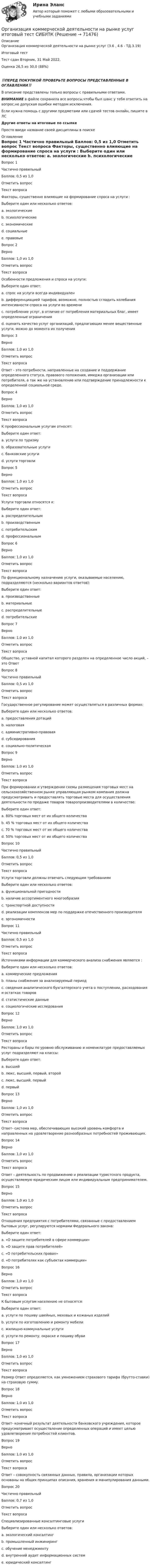     
            Описание
            Организация коммерческой деятельности на рынке услуг (3.6 , 4.6 - ТД.3.19)	Итоговый тест	Тест сдан 	Вторник, 31 Май 2022, Оценка	26,5 из 30,0 (88%)‼️ПЕРЕД ПОКУПКОЙ ПРОВЕРЬТЕ ВОПРОСЫ ПРЕДСТАВЛЕННЫЕ В ОГЛАВЛЕНИИ‼️В описание представлены только вопросы с правильными ответами.ВНИМАНИЕ в файле сохранила все вопросы,чтобы был шанс у тебя ответить на вопрос,не допуская ошибки методом исключения.Если нужна помощь с другими предметами или сдачей тестов онлайн, пишите в ЛС Другие ответы на итоговые по ссылке Просто введи название своей дисциплины в поиске 
            Оглавление
            
Вопрос 1
Частично правильный
Баллов: 0,5 из 1,0
Отметить вопрос
Текст вопроса
Факторы, существенно влияющие на формирование спроса на услуги :
Выберите один или несколько ответов:
a. экологические
b. психологические
c. экономические 
d. социальные
e. правовые
Вопрос 2
Верно
Баллов: 1,0 из 1,0
Отметить вопрос
Текст вопроса
Особенности предложения и спроса на услуги:
Выберите один ответ:
a. спрос на услуги всегда индивидуален 
b. дифференциацией тарифов, возможно, полностью сгладить колебания интенсивности спроса на услуги во времени
c. потребление услуг, в отличие от потребления материальных благ, имеет определенные ограничения
d. оценить качество услуг организаций, предлагающих менее вещественные услуги, можно до момента их получения
Вопрос 3
Верно
Баллов: 1,0 из 1,0
Отметить вопрос
Текст вопроса
Ответ - это потребности, направленные на создание и поддержание определенного статуса, правового положения, имиджа организации или потребителя, а так же на установление или подтверждение принадлежности к определенной социальной среде.
Вопрос 4
Верно
Баллов: 1,0 из 1,0
Отметить вопрос
Текст вопроса
К профессиональным услугам относят:
Выберите один ответ:
a. услуги по туризму
b. образовательные услуги
c. банковские услуги 
d. услуги торговли
Вопрос 5
Верно
Баллов: 1,0 из 1,0
Отметить вопрос
Текст вопроса
Услуги торговли относятся к:
Выберите один ответ:
a. распределительным 
b. производственным
c. потребительским
d. профессиональным
Вопрос 6
Верно
Баллов: 1,0 из 1,0
Отметить вопрос
Текст вопроса
По функциональному назначению услуги, оказываемые населению, подразделяются (несколько вариантов ответов):
Выберите один ответ:
a. производственные
b. материальные 
c. распределительные
d. потребительские
Вопрос 7
Верно
Баллов: 1,0 из 1,0
Отметить вопрос
Текст вопроса
Общество, уставной капитал которого разделен на определенное число акций, – это Ответ
Вопрос 8
Частично правильный
Баллов: 0,5 из 1,0
Отметить вопрос
Текст вопроса
Государственное регулирование может осуществляться в различных формах:
Выберите один или несколько ответов:
a. предоставления дотаций 
b. налоговая
c. административно-правовая
d. субсидирования
e. социально-политическая
Вопрос 9
Верно
Баллов: 1,0 из 1,0
Отметить вопрос
Текст вопроса
При формировании и утверждении схемы размещения торговых мест на сельскохозяйственном рынке управляющая рынком компания должна предусматривать и предоставлять торговые места для осуществления деятельности по продаже товаров товаропроизводителями в количестве:
Выберите один ответ:
a. 80% торговых мест от их общего количества
b. 45 % торговых мест от их общего количества
c. 70 % торговых мест от их общего количества
d. 50% торговых мест от их общего количества 
Вопрос 10
Частично правильный
Баллов: 0,5 из 1,0
Отметить вопрос
Текст вопроса
Услуги торговли должны отвечать следующим требованиям
Выберите один или несколько ответов:
a. функциональной пригодности
b. наличие ассортиментного многообразия
c. транспортной доступности
d. реализации комплексов мер по поддержке отечественного производителя
e. эргономичности 
Вопрос 11
Частично правильный
Баллов: 0,5 из 1,0
Отметить вопрос
Текст вопроса
Источниками информации для коммерческого анализа снабжения являются :
Выберите один или несколько ответов:
a. коммерческие предложения
b. планы снабжения за анализируемый период 
c. сведения аналитического бухгалтерского учета о поступлении, расходования и остатках товаров
d. статистические данные
e. социологические исследования
Вопрос 12
Верно
Баллов: 1,0 из 1,0
Отметить вопрос
Текст вопроса
Рестораны и бары по уровню обслуживанию и номенклатуре предоставляемых услуг подразделяют на классы:
Выберите один ответ:
a. высший
b. люкс, высший, первый, второй
c. люкс, высший, первый 
d. первый
Вопрос 13
Верно
Баллов: 1,0 из 1,0
Отметить вопрос
Текст вопроса
Ответ- система мер, обеспечивающих высокий уровень комфорта и направленных на удовлетворение разнообразных потребностей проживающих.
Вопрос 14
Верно
Баллов: 1,0 из 1,0
Отметить вопрос
Текст вопроса
Ответ – деятельность по продвижению и реализации туристского продукта, осуществляемую юридическим лицом или индивидуальным предпринимателем.
Вопрос 15
Верно
Баллов: 1,0 из 1,0
Отметить вопрос
Текст вопроса
Отношения предприятия с потребителями, связанные с предоставлением бытовых услуг, регулируются нормами Федерального закона:
Выберите один ответ:
a. «О защите потребителей в сфере коммерции»
b. «О защите прав потребителей» 
c. «О потребительских правах»
d. «О потребителях как субъектах коммерции»
Вопрос 16
Верно
Баллов: 1,0 из 1,0
Отметить вопрос
Текст вопроса
К бытовым услугам населению не относятся:
Выберите один ответ:
a. услуги по пошиву швейных, меховых и кожаных изделий
b. услуги по изготовлению и ремонту мебели
c. жилищно-коммунальные услуги 
d. услуги по ремонту, окраске и пошиву обуви
Вопрос 17
Верно
Баллов: 1,0 из 1,0
Отметить вопрос
Текст вопроса
Размер Ответ определяется, как умножением страхового тарифа (брутто-ставки) на страховую сумму.
Вопрос 18
Верно
Баллов: 1,0 из 1,0
Отметить вопрос
Текст вопроса
Ответ- конечный результат деятельности банковского учреждения, которое предусматривает осуществление определенных операций и имеет целью удовлетворение потребностей клиентов.
Вопрос 19
Верно
Баллов: 1,0 из 1,0
Отметить вопрос
Текст вопроса
Ответ – совокупность связанных данных, правила, организации которых основаны на общих принципах описания, хранения и манипулирования данными.
Вопрос 20
Частично правильный
Баллов: 0,7 из 1,0
Отметить вопрос
Текст вопроса
Специализированные консалтинговые услуги
Выберите один или несколько ответов:
a. экологический консалтинг 
b. промышленный инжиниринг
c. обучение менеджменту
d. внутренний аудит информационных систем 
e. юридический консалтинг 
  
            
            
            Организация коммерческой деятельности на рынке услуг  ВСЕ ЗАДАНИЯ Организация коммерческой деятельности на рынке услуг итоговый тест СИБУПК Организация коммерческой деятельности на рынке услуг Тест 💯 Организация коммерческой деятельности (ответы на тест Синергия / МОИ / МТИ / МосАП, октябрь 2023)💯 Организация коммерческой деятельности (правильные ответы на тест Синергия / МОИ / МТИ / МосАП)💯 Организация коммерческой деятельности (правильные ответы на тест Синергия / МОИ / МТИ / МосАП, август 2023)Организация коммерческой деятельности. Синергия. Ответы на ИТОГОВЫЙ ТЕСТ. На отлично!Организация кадрового делопроизводства ТЕСТ №2 НСПКОрганизация кадрового делопроизводства ТЕСТ№3 НСПКОрганизация кадрового делопроизводства ТЕСТ№4 НСПКОрганизация кадрового делопроизводства ТЕСТ№5 НСПКОрганизация как сложная системаОрганизация коммерческой деятельности (2023.г) тест с ответами Синергия/МОИ/ МТИ /МОСАПОрганизация коммерческой деятельности в ПК
