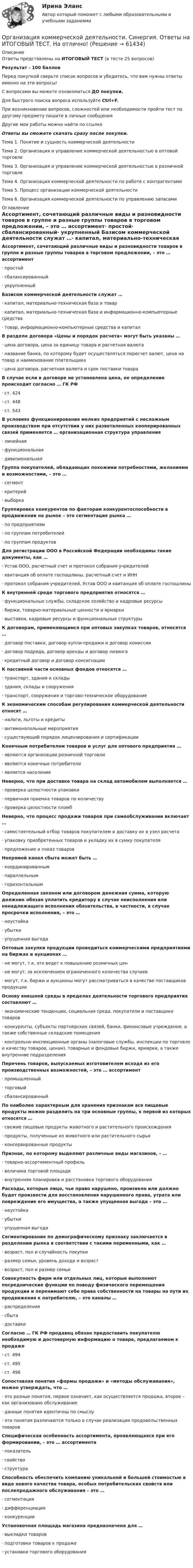     
            Описание
            Ответы представлены на ИТОГОВЫЙ ТЕСТ (в тесте 25 вопросов)Результат - 100 балловПеред покупкой сверьте список вопросов и убедитесь, что вам нужны ответы именно на эти вопросы!С вопросами вы можете ознакомиться ДО покупки.Для быстрого поиска вопроса используйте Ctrl+F.При возникновении вопросов, сложностей или необходимости пройти тест по другому предмету пишите в личные сообщения Другие мои работы можно найти по ссылке Ответы вы сможете скачать сразу после покупки.Тема 1. Понятие и сущность коммерческой деятельностиТема 2. Организация и управление коммерческой деятельностью в оптовой торговлеТема 3. Организация и управление коммерческой деятельностью в розничной торговлеТема 4. Организация коммерческой деятельности по работе с контрагентамиТема 5. Процесс организации коммерческой деятельностиТема 6. Организация коммерческой деятельности по управлению запасами 
            Оглавление
            Ассортимент, сочетающий различные виды и разновидности товаров в группе и разные группы товаров в торговом предложении, – это … ассортимент·      простой·      сбалансированный·      укрупненный Базисом коммерческой деятельности служат …·      капитал, материально-техническая база и товар·      капитал, материально-техническая база и информационно-компьютерные средства·      товар, информационно-компьютерные средства и капитал В разделе договора «Цены и порядок расчета» могут быть указаны …·      цена договора, цена за единицу товара и расчетная валюта·      название банка, по которому будет осуществляться пересчет валют, цена на товар и наименование плательщика·      цена договора, расчетная валюта и срок поставки товара В случае если в договоре не установлена цена, ее определение происходит согласно … ГК РФ·      ст. 424·      ст. 448·      ст. 543 В условиях функционирования мелких предприятий с несложным производством при отсутствии у них разветвленных кооперированных связей применяется … организационная структура управления·      линейная·      функциональная·      дивизиональная Группа покупателей, обладающих похожими потребностями, желаниями и возможностями, – это …·      сегмент·      критерий·      выборка Группировка конкурентов по факторам конкурентоспособности в продвижении на рынок – это сегментация рынка …·      по предприятиям·      по группам потребителей·      по группам продуктов Для регистрации ООО в Российской Федерации необходимы такие документы, как …·      Устав ООО, расчетный счет и протокол собрания учредителей·      квитанция об оплате госпошлины, расчетный счет и ИНН·      протокол собрания учредителей, Устав ООО и квитанция об оплате госпошлины К внутренней среде торгового предприятия относятся …·      функциональные службы, складское хозяйство и кадровые ресурсы·      биржи, товарно-материальные ценности и ярмарки·      выставки, кадровые ресурсы и функциональные структуры К договорам, применяющимся при оптовых закупках товаров, относятся …·      договор поставки, договор купли-продажи и договор комиссии·      договор подряда, договор аренды и договор лизинга·      кредитный договор и договор консигнации К пассивной части основных фондов относятся …·      транспорт, здания и склады·      здания, склады и сооружения·      транспорт, сооружения и торгово-техническое оборудование К экономическим способам регулирования коммерческой деятельности относят …·      налоги, льготы и кредиты·      антимонопольные мероприятия·      существующий порядок лицензирования и сертификации Конечным потребителем товаров и услуг для оптового предприятия …·      являются организации розничной торговли·      являются конечные потребители·      является население Неверно, что при доставке товара на склад автомобилем выполняется …·      проверка целостности упаковки·      первичная приемка товаров по количеству·      проверка целостности пломб Неверно, что процесс продажи товаров при самообслуживании включает …·      самостоятельный отбор товаров покупателем и доставку их в узел расчета·      упаковку приобретенных товаров и укладку их в сумку покупателя·      предложение и показ товаров Непрямой канал сбыта может быть …·      координированным·      параллельным·      горизонтальным Определенная законом или договором денежная сумма, которую должник обязан уплатить кредитору в случае неисполнения или ненадлежащего исполнения обязательства, в частности, в случае просрочки исполнения, – это …·      неустойка·      убытки·      упущенная выгода Оптовые закупки продукции проводиться коммерческими предприятиями на биржах и аукционах …·      не могут, т.к. это ведет к повышению розничных цен·      не могут, за исключением ограниченного количества случаев·      могут, т.к. биржи и аукционы могут рассматриваться в качестве поставщиков продукции Основу внешней среды в пределах деятельности торгового предприятия составляют …·      экономические тенденции, социальная среда, покупатели и поставщики товаров·      конкуренты, субъекты партнерских связей, банки, финансовые учреждения, а также собственные складские помещения·      контрольно-инспекционные органы (налоговые службы, инспекции по торговле и качеству товаров, ценам), товарные и фондовые биржи, ярмарки, а также внутренние подразделения Перечень товаров, выпускаемых изготовителем исходя из его производственных возможностей, – это … ассортимент·      промышленный·      торговый·      сбалансированный По наиболее характерным для хранения признакам все пищевые продукты можно разделить на три основные группы, к первой из которых относятся …·      свежие пищевые продукты животного и растительного происхождения·      продукты, полученные из животного или растительного сырья·      консервированные продукты Признак, по которому выделяют различные виды магазинов, – …·      товарно-ассортиментный профиль·      величина торговой площади·      внутренняя планировка и расстановка торгового оборудования Расходы, которые лицо, чье право нарушено, произвело или должно будет произвести для восстановления нарушенного права, утрата или повреждение его имущества, а также упущенная выгода – это …·      неустойка·      убытки·      упущенная выгода Сегментирование по демографическому признаку заключается в разделении рынка в соответствии с такими переменными, как …·      возраст, пол и случайность покупки·      размер семьи, уровень дохода и возраст·      возраст, пол и размер семьи Совокупность фирм или отдельных лиц, которые выполняют посреднические функции по поводу физического перемещения продукции и перенимают себе права собственности на товары на пути их продвижения к потребителю, – это каналы …·      распределения·      сбыта·      доставки Согласно … ГК РФ продавец обязан предоставить покупателю необходимую и достоверную информацию о товаре, предлагаемом к продаже·      ст. 494·      ст. 495·      ст. 496 Сопоставляя понятия «формы продажи» и «методы обслуживания», можно утверждать, что …·      это разные понятия, первое означает, как осуществляется продажа, второе – как организовано обслуживание·      данные понятия идентичны по смыслу·      эти понятия различаются только в случае реализации продовольственных товаров Специфическая особенность ассортимента, проявляющаяся при его формировании, – это … ассортимента·      показатель·      свойство·      структура Способность обеспечить компанию уникальной и большей стоимостью в виде нового качества товара, особых потребительских свойств или послепродажного обслуживания – это …·      сегментация·      дифференциация·      конкуренции Установочная площадь магазина предназначена для …·      выкладки товаров·      подготовки товаров к продаже·      установки торгового оборудования     
            
            
            💯 Организация коммерческой деятельности (правильные ответы на тест Синергия / МОИ / МТИ / МосАП, август 2023)Организация коммерческой деятельности. Синергия. Ответы на ИТОГОВЫЙ ТЕСТ. На отлично!Организация контроля за результатами работы фирмыОрганизация контроля менеджера за эффективностью результатов работы персонала предприятияОрганизация конфиденциального делопроизводства (ДОУА) Комплексное заданиеОрганизация конфиденциального делопроизводства (ДОУА) Комплексное заданиеОрганизация конфиденциального делопроизводства (ДОУА) Комплексное заданиеОрганизация коммерческой деятельности (2023.г) тест с ответами Синергия/МОИ/ МТИ /МОСАПОрганизация коммерческой деятельности в ПКОрганизация коммерческой деятельности в потребительской кооперации итоговый тест СИБУПК Организация коммерческой деятельности на рынке услуг  ВСЕ ЗАДАНИЯ Организация коммерческой деятельности на рынке услуг итоговый тест СИБУПК Организация коммерческой деятельности на рынке услуг Тест 💯 Организация коммерческой деятельности (ответы на тест Синергия / МОИ / МТИ / МосАП, октябрь 2023)