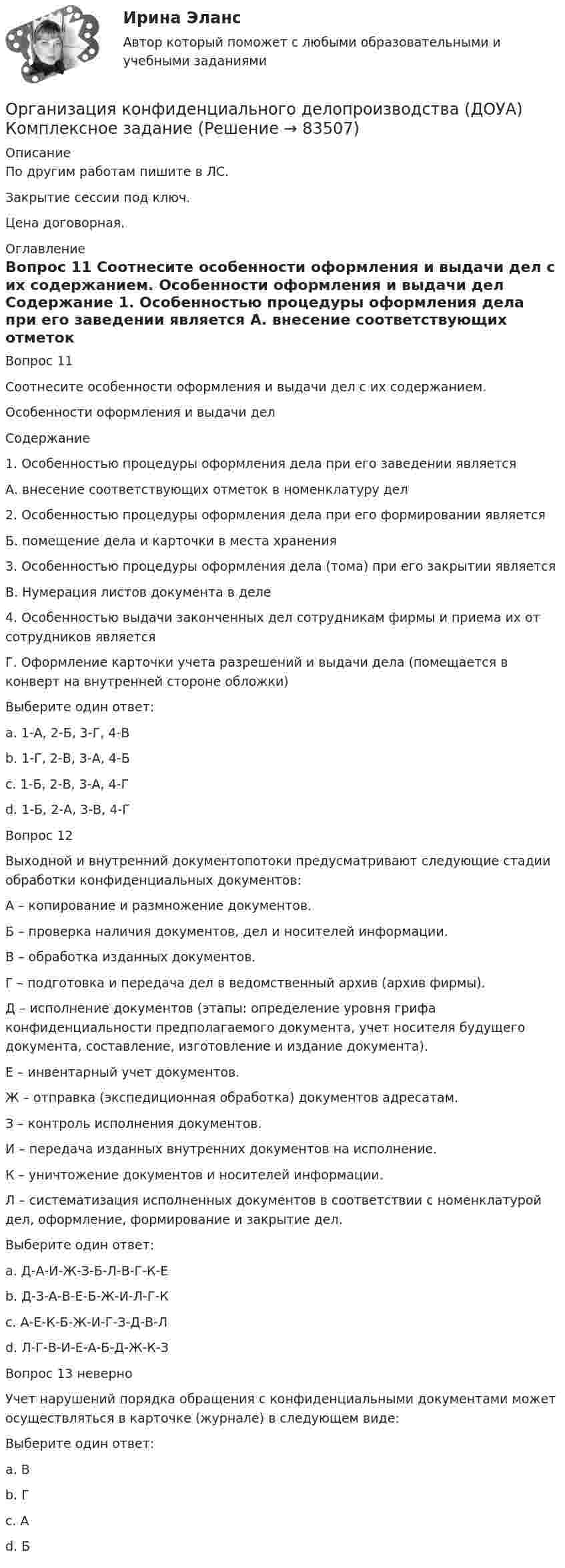      
            Описание
            По другим работам пишите в ЛС.Закрытие сессии под ключ.Цена договорная. 
            Оглавление
            Вопрос 11  
Соотнесите особенности оформления и выдачи дел с их содержанием.
Особенности оформления и выдачи дел
Содержание
1.	Особенностью процедуры оформления дела при его заведении является
А. внесение соответствующих отметок в номенклатуру дел
2.	Особенностью процедуры оформления дела при его формировании является
Б. помещение дела и карточки в места хранения
3.	Особенностью процедуры оформления дела (тома) при его закрытии является
В. Нумерация листов документа в деле
4. Особенностью выдачи законченных дел сотрудникам фирмы и приема их от сотрудников является
Г. Оформление карточки учета разрешений и выдачи дела (помещается в конверт на внутренней стороне обложки)
Выберите один ответ:
a. 1-А, 2-Б, 3-Г, 4-В
b. 1-Г, 2-В, 3-А, 4-Б 
c. 1-Б, 2-В, 3-А, 4-Г
d. 1-Б, 2-А, 3-В, 4-Г
Вопрос 12
Выходной и внутренний документопотоки предусматривают следующие стадии обработки конфиденциальных документов:
А – копирование и размножение документов.
Б – проверка наличия документов, дел и носителей информации.
В – обработка изданных документов.
Г – подготовка и передача дел в ведомственный архив (архив фирмы).
Д – исполнение документов (этапы: определение уровня грифа конфиденциальности предполагаемого документа, учет носителя будущего документа, составление, изготовление и издание документа).
Е – инвентарный учет документов.
Ж – отправка (экспедиционная обработка) документов адресатам.
З – контроль исполнения документов.
И – передача изданных внутренних документов на исполнение.
К – уничтожение документов и носителей информации.
Л – систематизация исполненных документов в соответствии с номенклатурой дел, оформление, формирование и закрытие дел.
Выберите один ответ:
a. Д-А-И-Ж-З-Б-Л-В-Г-К-Е
b. Д-З-А-В-Е-Б-Ж-И-Л-Г-К 
c. А-Е-К-Б-Ж-И-Г-З-Д-В-Л
d. Л-Г-В-И-Е-А-Б-Д-Ж-К-З
Вопрос 13 неверно
Учет нарушений порядка обращения с конфиденциальными документами может осуществляться в карточке (журнале) в следующем виде:
Выберите один ответ:
a. В
b. Г  
c. А
d. Б
  
            
            
            Организация конфиденциального делопроизводства (ДОУА) Комплексное заданиеОрганизация конфиденциального делопроизводства (ДОУА) Комплексное заданиеОрганизация конфиденциального делопроизводства (ДОУА) Комплексное заданиеОрганизация конфиденциального делопроизводства (ДОУА)  Комплексное задание  НСПКОрганизация конфиденциального делопроизводства (ДОУА) Комплексное задание НСПКОрганизация конфиденциального делопроизводства (ДОУА) Практическое занятие 1. Задание 1 (филворд)  НСПКОрганизация конфиденциального делопроизводства (ДОУА) Практическое занятие 1. Задания 2-4, 7-10 НСПКОрганизация коммерческой деятельности на рынке услуг итоговый тест СИБУПК Организация коммерческой деятельности на рынке услуг Тест 💯 Организация коммерческой деятельности (ответы на тест Синергия / МОИ / МТИ / МосАП, октябрь 2023)💯 Организация коммерческой деятельности (правильные ответы на тест Синергия / МОИ / МТИ / МосАП)💯 Организация коммерческой деятельности (правильные ответы на тест Синергия / МОИ / МТИ / МосАП, август 2023)Организация коммерческой деятельности. Синергия. Ответы на ИТОГОВЫЙ ТЕСТ. На отлично!Организация контроля за результатами работы фирмы