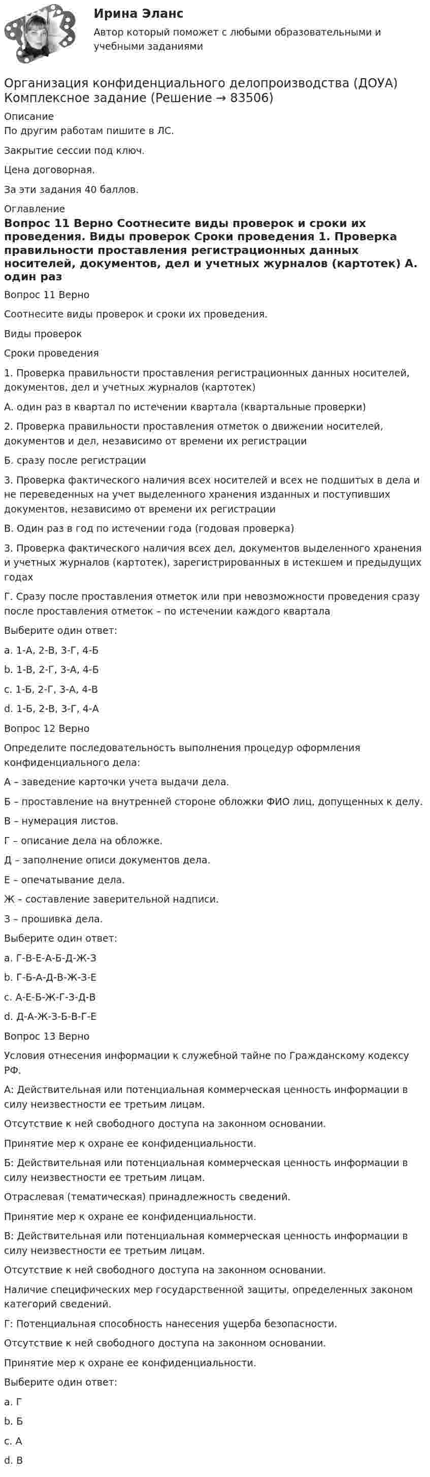      
            Описание
            По другим работам пишите в ЛС.Закрытие сессии под ключ.Цена договорная.За эти задания 40 баллов. 
            Оглавление
            Вопрос 11  Верно
Соотнесите виды проверок и сроки их проведения.
Виды проверок
Сроки проведения
1.	Проверка правильности проставления регистрационных данных носителей, документов, дел и учетных журналов (картотек)
А. один раз в квартал по истечении квартала (квартальные проверки)
2.	Проверка правильности проставления отметок о движении носителей, документов и дел, независимо от времени их регистрации
Б. сразу после регистрации
3. Проверка фактического наличия всех носителей и всех не подшитых в дела и не переведенных на учет выделенного хранения изданных и поступивших документов, независимо от времени их регистрации
В. Один раз в год по истечении года (годовая проверка)
3.	Проверка фактического наличия всех дел, документов выделенного хранения и учетных журналов (картотек), зарегистрированных в истекшем и предыдущих годах
Г. Сразу после проставления отметок или при невозможности проведения сразу после проставления отметок – по истечении каждого квартала
Выберите один ответ:
a. 1-А, 2-В, 3-Г, 4-Б
b. 1-В, 2-Г, 3-А, 4-Б
c. 1-Б, 2-Г, 3-А, 4-В 
d. 1-Б, 2-В, 3-Г, 4-А
Вопрос 12 Верно
Определите последовательность выполнения процедур оформления конфиденциального дела:
А – заведение карточки учета выдачи дела.
Б – проставление на внутренней стороне обложки ФИО лиц, допущенных к делу. 
В – нумерация листов.
Г – описание дела на обложке.
Д – заполнение описи документов дела. 
Е – опечатывание дела.
Ж – составление заверительной надписи.
З – прошивка дела.
Выберите один ответ:
a. Г-В-Е-А-Б-Д-Ж-З
b. Г-Б-А-Д-В-Ж-З-Е 
c. А-Е-Б-Ж-Г-З-Д-В
d. Д-А-Ж-З-Б-В-Г-Е
Вопрос 13 Верно 
Условия отнесения информации к служебной тайне по Гражданскому кодексу РФ.
А: Действительная или потенциальная коммерческая ценность информации в силу неизвестности ее третьим лицам.
Отсутствие к ней свободного доступа на законном основании.
Принятие мер к охране ее конфиденциальности.
Б: Действительная или потенциальная коммерческая ценность информации в силу неизвестности ее третьим лицам.
Отраслевая (тематическая) принадлежность сведений.
Принятие мер к охране ее конфиденциальности.
В: Действительная или потенциальная коммерческая ценность информации в силу неизвестности ее третьим лицам.
Отсутствие к ней свободного доступа на законном основании.
Наличие специфических мер государственной защиты, определенных законом категорий сведений.
Г: Потенциальная способность нанесения ущерба безопасности.
Отсутствие к ней свободного доступа на законном основании.
Принятие мер к охране ее конфиденциальности.
Выберите один ответ:
a. Г
b. Б
c. А 
d. В







  
            
            
            Организация конфиденциального делопроизводства (ДОУА) Комплексное заданиеОрганизация конфиденциального делопроизводства (ДОУА) Комплексное заданиеОрганизация конфиденциального делопроизводства (ДОУА)  Комплексное задание  НСПКОрганизация конфиденциального делопроизводства (ДОУА) Комплексное задание НСПКОрганизация конфиденциального делопроизводства (ДОУА) Практическое занятие 1. Задание 1 (филворд)  НСПКОрганизация конфиденциального делопроизводства (ДОУА) Практическое занятие 1. Задания 2-4, 7-10 НСПКОрганизация конфиденциального делопроизводства (ДОУА) Тест №1 НСПКОрганизация коммерческой деятельности на рынке услуг Тест 💯 Организация коммерческой деятельности (ответы на тест Синергия / МОИ / МТИ / МосАП, октябрь 2023)💯 Организация коммерческой деятельности (правильные ответы на тест Синергия / МОИ / МТИ / МосАП)💯 Организация коммерческой деятельности (правильные ответы на тест Синергия / МОИ / МТИ / МосАП, август 2023)Организация коммерческой деятельности. Синергия. Ответы на ИТОГОВЫЙ ТЕСТ. На отлично!Организация контроля за результатами работы фирмыОрганизация контроля менеджера за эффективностью результатов работы персонала предприятия
