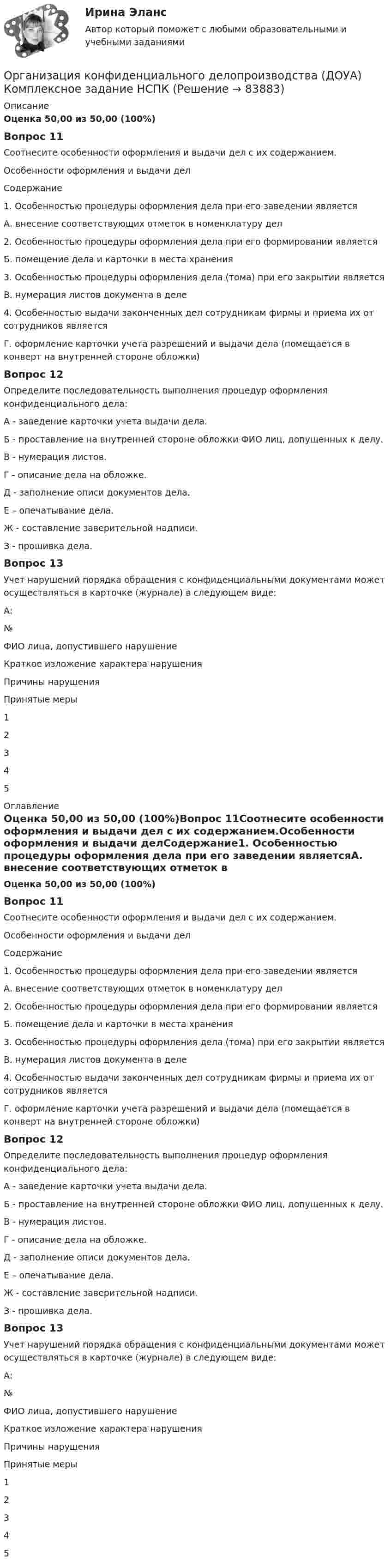      
            Описание
            Оценка 50,00 из 50,00 (100%)Вопрос 11Соотнесите особенности оформления и выдачи дел с их содержанием.Особенности оформления и выдачи делСодержание1. Особенностью процедуры оформления дела при его заведении являетсяА. внесение соответствующих отметок в номенклатуру дел2. Особенностью процедуры оформления дела при его формировании являетсяБ. помещение дела и карточки в места хранения3. Особенностью процедуры оформления дела (тома) при его закрытии являетсяВ. нумерация листов документа в деле4. Особенностью выдачи законченных дел сотрудникам фирмы и приема их от сотрудников являетсяГ. оформление карточки учета разрешений и выдачи дела (помещается в конверт на внутренней стороне обложки)Вопрос 12Определите последовательность выполнения процедур оформления конфиденциального дела:А - заведение карточки учета выдачи дела.Б - проставление на внутренней стороне обложки ФИО лиц, допущенных к делу. В - нумерация листов.Г - описание дела на обложке.Д - заполнение описи документов дела. Е – опечатывание дела.Ж - составление заверительной надписи.З - прошивка дела.Вопрос 13Учет нарушений порядка обращения с конфиденциальными документами может осуществляться в карточке (журнале) в следующем виде:А:№ФИО лица, допустившего нарушениеКраткое изложение характера нарушенияПричины нарушенияПринятые меры12345 
            Оглавление
            Оценка 50,00 из 50,00 (100%)Вопрос 11Соотнесите особенности оформления и выдачи дел с их содержанием.Особенности оформления и выдачи делСодержание1. Особенностью процедуры оформления дела при его заведении являетсяА. внесение соответствующих отметок в номенклатуру дел2. Особенностью процедуры оформления дела при его формировании являетсяБ. помещение дела и карточки в места хранения3. Особенностью процедуры оформления дела (тома) при его закрытии являетсяВ. нумерация листов документа в деле4. Особенностью выдачи законченных дел сотрудникам фирмы и приема их от сотрудников являетсяГ. оформление карточки учета разрешений и выдачи дела (помещается в конверт на внутренней стороне обложки)Вопрос 12Определите последовательность выполнения процедур оформления конфиденциального дела:А - заведение карточки учета выдачи дела.Б - проставление на внутренней стороне обложки ФИО лиц, допущенных к делу. В - нумерация листов.Г - описание дела на обложке.Д - заполнение описи документов дела. Е – опечатывание дела.Ж - составление заверительной надписи.З - прошивка дела.Вопрос 13Учет нарушений порядка обращения с конфиденциальными документами может осуществляться в карточке (журнале) в следующем виде:А:№ФИО лица, допустившего нарушениеКраткое изложение характера нарушенияПричины нарушенияПринятые меры12345  
            
            
            Организация конфиденциального делопроизводства (ДОУА) Комплексное заданиеОрганизация конфиденциального делопроизводства (ДОУА)  Комплексное задание  НСПКОрганизация конфиденциального делопроизводства (ДОУА) Комплексное задание НСПКОрганизация конфиденциального делопроизводства (ДОУА) Практическое занятие 1. Задание 1 (филворд)  НСПКОрганизация конфиденциального делопроизводства (ДОУА) Практическое занятие 1. Задания 2-4, 7-10 НСПКОрганизация конфиденциального делопроизводства (ДОУА) Тест №1 НСПКОрганизация конфиденциального делопроизводства (ДОУА) Тест №2 НСПК💯 Организация коммерческой деятельности (ответы на тест Синергия / МОИ / МТИ / МосАП, октябрь 2023)💯 Организация коммерческой деятельности (правильные ответы на тест Синергия / МОИ / МТИ / МосАП)💯 Организация коммерческой деятельности (правильные ответы на тест Синергия / МОИ / МТИ / МосАП, август 2023)Организация коммерческой деятельности. Синергия. Ответы на ИТОГОВЫЙ ТЕСТ. На отлично!Организация контроля за результатами работы фирмыОрганизация контроля менеджера за эффективностью результатов работы персонала предприятияОрганизация конфиденциального делопроизводства (ДОУА) Комплексное задание