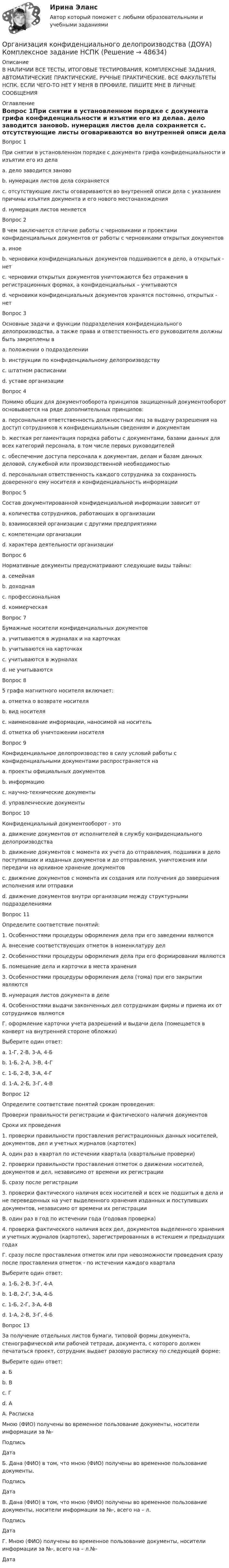     
            Описание
            В НАЛИЧИИ ВСЕ ТЕСТЫ, ИТОГОВЫЕ ТЕСТИРОВАНИЯ, КОМПЛЕКСНЫЕ ЗАДАНИЯ, АВТОМАТИЧЕСКИЕ ПРАКТИЧЕСКИЕ, РУЧНЫЕ ПРАКТИЧЕСКИЕ. ВСЕ ФАКУЛЬТЕТЫ НСПК. ЕСЛИ ЧЕГО-ТО НЕТ У МЕНЯ В ПРОФИЛЕ, ПИШИТЕ МНЕ В ЛИЧНЫЕ СООБЩЕНИЯ 
            Оглавление
            Вопрос 1При снятии в установленном порядке с документа грифа конфиденциальности и изъятии его из делаa. дело заводится зановоb. нумерация листов дела сохраняется c. отсутствующие листы оговариваются во внутренней описи дела с указанием причины изъятия документа и его нового местонахождения d. нумерация листов меняетсяВопрос 2В чем заключается отличие работы с черновиками и проектами конфиденциальных документов от работы с черновиками открытых документовa. иноеb. черновики конфиденциальных документов подшиваются в дело, а открытых - нетc. черновики открытых документов уничтожаются без отражения в регистрационных формах, а конфиденциальных – учитываются d. черновики конфиденциальных документов хранятся постоянно, открытых - нетВопрос 3Основные задачи и функции подразделения конфиденциального делопроизводства, а также права и ответственность его руководителя должны быть закреплены вa. положении о подразделении b. инструкции по конфиденциальному делопроизводствуc. штатном расписанииd. уставе организацииВопрос 4Помимо общих для документооборота принципов защищенный документооборот основывается на ряде дополнительных принципов:a. персональная ответственность должностных лиц за выдачу разрешения на доступ сотрудников к конфиденциальным сведениям и документам b. жесткая регламентация порядка работы с документами, базами данных для всех категорий персонала, в том числе первых руководителей c. обеспечение доступа персонала к документам, делам и базам данных деловой, служебной или производственной необходимостьюd. персональная ответственность каждого сотрудника за сохранность доверенного ему носителя и конфиденциальность информации Вопрос 5Состав документированной конфиденциальной информации зависит отa. количества сотрудников, работающих в организацииb. взаимосвязей организации с другими предприятиями c. компетенции организации d. характера деятельности организации Вопрос 6Нормативные документы предусматривают следующие виды тайны:a. семейная b. доходнаяc. профессиональная d. коммерческая Вопрос 7Бумажные носители конфиденциальных документовa. учитываются в журналах и на карточках b. учитываются на карточкахc. учитываются в журналахd. не учитываютсяВопрос 85 графа магнитного носителя включает:a. отметка о возврате носителяb. вид носителяc. наименование информации, наносимой на носитель d. отметка об уничтожении носителяВопрос 9Конфиденциальное делопроизводство в силу условий работы с конфиденциальными документами распространяется наa. проекты официальных документов b. информациюc. научно-технические документы d. управленческие документы Вопрос 10Конфиденциальный документооборот - этоa. движение документов от исполнителей в службу конфиденциального делопроизводстваb. движение документов с момента их учета до отправления, подшивки в дело поступивших и изданных документов и до отправления, уничтожения или передачи на архивное хранение документов c. движение документов с момента их создания или получения до завершения исполнения или отправкиd. движение документов внутри организации между структурными подразделениямиВопрос 11Определите соответствие понятий:1. Особенностями процедуры оформления дела при его заведении являютсяА. внесение соответствующих отметок в номенклатуру дел2. Особенностями процедуры оформления дела при его формировании являютсяБ. помещение дела и карточки в места хранения3. Особенностями процедуры оформления дела (тома) при его закрытии являютсяВ. нумерация листов документа в деле4. Особенностями выдачи законченных дел сотрудникам фирмы и приема их от сотрудников являютсяГ. оформление карточки учета разрешений и выдачи дела (помещается в конверт на внутренней стороне обложки)Выберите один ответ:a. 1-Г, 2-В, 3-А, 4-Б b. 1-Б, 2-А, 3-В, 4-Гc. 1-Б, 2-В, 3-А, 4-Гd. 1-А, 2-Б, 3-Г, 4-ВВопрос 12Определите соответствие понятий срокам проведения:Проверки правильности регистрации и фактического наличия документовСроки их проведения1. проверки правильности проставления регистрационных данных носителей, документов, дел и учетных журналов (картотек)А. один раз в квартал по истечении квартала (квартальные проверки)2. проверки правильности проставления отметок о движении носителей, документов и дел, независимо от времени их регистрацииБ. сразу после регистрации3. проверки фактического наличия всех носителей и всех не подшитых в дела и не переведенных на учет выделенного хранения изданных и поступивших документов, независимо от времени их регистрацииВ. один раз в год по истечении года (годовая проверка)4. проверка фактического наличия всех дел, документов выделенного хранения и учетных журналов (картотек), зарегистрированных в истекшем и предыдущих годахГ. сразу после проставления отметок или при невозможности проведения сразу после проставления отметок - по истечении каждого кварталаВыберите один ответ:a. 1-Б, 2-В, 3-Г, 4-Аb. 1-В, 2-Г, 3-А, 4-Бc. 1-Б, 2-Г, 3-А, 4-В d. 1-А, 2-В, 3-Г, 4-БВопрос 13За получение отдельных листов бумаги, типовой формы документа, стенографической или рабочей тетради, документа, с которого должен печататься проект, сотрудник выдает разовую расписку по следующей форме:Выберите один ответ:a. Бb. В c. Гd. АА. РаспискаМною (ФИО) получены во временное пользование документы, носители информации за №-Подпись ДатаБ. Дана (ФИО) в том, что мною (ФИО) получены во временное пользование документы.Подпись ДатаВ. Дана (ФИО) в том, что мною (ФИО) получены во временное пользование документы, носители информации за №-, всего на – л.Подпись ДатаГ. Мною (ФИО) получены во временное пользование документы, носители информации за №-, всего на – л.№-Дата 
            
            
            Организация конфиденциального делопроизводства (ДОУА)  Комплексное задание  НСПКОрганизация конфиденциального делопроизводства (ДОУА) Комплексное задание НСПКОрганизация конфиденциального делопроизводства (ДОУА) Практическое занятие 1. Задание 1 (филворд)  НСПКОрганизация конфиденциального делопроизводства (ДОУА) Практическое занятие 1. Задания 2-4, 7-10 НСПКОрганизация конфиденциального делопроизводства (ДОУА) Тест №1 НСПКОрганизация конфиденциального делопроизводства (ДОУА) Тест №2 НСПКОрганизация конфиденциального делопроизводства (ДОУА) Тест №3 НСПК💯 Организация коммерческой деятельности (правильные ответы на тест Синергия / МОИ / МТИ / МосАП)💯 Организация коммерческой деятельности (правильные ответы на тест Синергия / МОИ / МТИ / МосАП, август 2023)Организация коммерческой деятельности. Синергия. Ответы на ИТОГОВЫЙ ТЕСТ. На отлично!Организация контроля за результатами работы фирмыОрганизация контроля менеджера за эффективностью результатов работы персонала предприятияОрганизация конфиденциального делопроизводства (ДОУА) Комплексное заданиеОрганизация конфиденциального делопроизводства (ДОУА) Комплексное задание