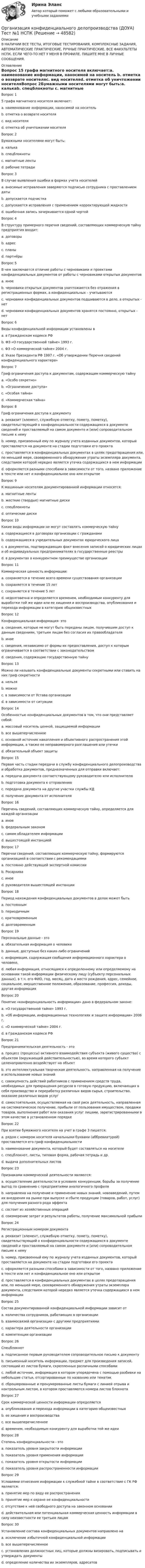     
            Описание
            В НАЛИЧИИ ВСЕ ТЕСТЫ, ИТОГОВЫЕ ТЕСТИРОВАНИЯ, КОМПЛЕКСНЫЕ ЗАДАНИЯ, АВТОМАТИЧЕСКИЕ ПРАКТИЧЕСКИЕ, РУЧНЫЕ ПРАКТИЧЕСКИЕ. ВСЕ ФАКУЛЬТЕТЫ НСПК. ЕСЛИ ЧЕГО-ТО НЕТ У МЕНЯ В ПРОФИЛЕ, ПИШИТЕ МНЕ В ЛИЧНЫЕ СООБЩЕНИЯ. 
            Оглавление
            Вопрос 15 графа магнитного носителя включает:a. наименование информации, наносимой на носитель b. отметка о возврате носителяc. вид носителяd. отметка об уничтожении носителяВопрос 2Бумажными носителями могут быть:a. калькаb. спецблокноты c. магнитные ленты d. рабочие тетради Вопрос 3В случае выявления ошибки в формах учета носителейa. вносимые исправления заверяются подписью сотрудника с проставлением даты b. допускается подчисткаc. допускаются исправления с применением корректирующей жидкостиd. ошибочная запись зачеркивается одной чертой Вопрос 4В структуру примерного перечня сведений, составляющих коммерческую тайну предприятия входит:a. договоры b. адресc. планы d. партнёры Вопрос 5В чем заключается отличие работы с черновиками и проектами конфиденциальных документов от работы с черновиками открытых документовa. иноеb. черновики открытых документов уничтожаются без отражения в регистрационных формах, а конфиденциальных – учитываются c. черновики конфиденциальных документов подшиваются в дело, а открытых - нетd. черновики конфиденциальных документов хранятся постоянно, открытых - нетВопрос 6Виды конфиденциальной информации установлены вa. в Гражданском кодексе РФb. ФЗ «О государственной тайне» 1993 г.c. ФЗ «О коммерческой тайне» 2004 г.d. Указе Президента РФ 1997 г. «Об утверждении Перечня сведений конфиденциального характера» Вопрос 7Гриф ограничения доступа к документам, содержащим коммерческую тайну a. «Особо секретно»b. «Ограничение доступа»c. «Особая тайна»d. «Коммерческая тайна» Вопрос 8Гриф ограничения доступа к документуa. реквизит (элемент, служебную отметку, помету, пометку), свидетельствующий о конфиденциальности содержащихся в документе сведений и проставляемый на самом документе и (или) сопроводительном письме к нему b. номер, присвоенный ему по журналу учета изданных документов, который проставляется на документе на стадии подготовки его проектаc. проставляется в конфиденциальных документах в целях предотвращения или, по меньшей мере, своевременного обнаружения утраты экземпляра документа, следствием которой нередко является утечка содержащихся в нем информацииd. оформляется разными способами в зависимости от того, названо приложение в тексте или нет и конфиденциальное оно или открытоеВопрос 9К машинным носителям документированной информации относятся:a. магнитные ленты b. жесткие (твердые) магнитные диски c. спецблокнотыd. оптические диски Вопрос 10Какие виды информации не могут составлять коммерческую тайнуa. содержащиеся в договорах организации с гражданамиb. содержащиеся в учредительных документах юридического лица c. в документах, подтверждающих факт внесения записей о юридических лицах и об индивидуальных предпринимателях в государственные реестры d. в документах о конкурентном преимуществе организацииВопрос 11Коммерческая ценность информации:a. сохраняется в течение всего времени существования организацииb. сохраняется в течение 15 летc. сохраняется в течение 5 летd. недолговечна и определяется временем, необходимым конкуренту для выработки той же идеи или ее хищения и воспроизводства, опубликования и перехода информации в категорию общеизвестных Вопрос 12Конфиденциальная информация- этоa. сведения, которые не могут быть переданы лицом, получившим доступ к данным сведениям, третьим лицам без согласия их правообладателя b. иноеc. сведения, независимо от формы их предоставления, доступ к которым ограничивается в соответствии с законодательством d. сведения, содержащие государственную тайнуВопрос 13Можно ли называть конфиденциальные документы секретными или ставить на них гриф секретностиa. нельзя b. можноc. в зависимости от Устава организацииd. в зависимости от ситуацииВопрос 14Особенностью конфиденциальных документов в том, что они представляет собой:a. массовый носитель ценной, защищаемой информацииb. все вышеперчисленное c. основной источник накопления и объективного распространения этой информации, а также ее неправомерного разглашения или утечкиd. обязательный объект защитыВопрос 15Первая часть стадии передачи в службу конфиденциального делопроизводства и обработка документов, предназначенных для отправки включает:a. передача документа соответствующему руководителю или исполнителюb. подготовка документа к отправлению c. передача документа на другие участки службы КДd. получение документа от исполнителя Вопрос 16Перечень сведений, составляющих коммерческую тайну, определяется для каждой организацииa. иноеb. федеральным закономc. самим обладателем информации d. вышестоящей инстанциейВопрос 17Перечни сведений, составляющих коммерческую тайну, формируются организацией в соответствии с рекомендациямиa. постоянно действующей экспертной комиссии b. Росархиваc. иноеd. руководителя вышестоящей инстанцииВопрос 18Период нахождения конфиденциальных документов в делах может бытьa. постояннымb. периодичнымc. кратковременным d. долговременным Вопрос 19Персональные данные - этоa. обязательная информация о человекеb. данные, доступные без каких-либо ограниченийc. информация, содержащая сообщения информационного характера о человеке,d. любая информация, относящаяся к определенному или определяемому на основании такой информации физическому лицу (субъекту персональных данных), в т.ч. его ФИО, год, месяц, дата и место рождения, адрес, семейное, социальное, имущественное положение, образование, профессия, доходы, другая информация Вопрос 20Понятие «конфиденциальность информации» дано в федеральном законе:a. «О государственной тайне» 1993 г.b. «Об информации, информационных технологиях и защите информации» 2006 г. c. «О коммерческой тайне» 2004 г.d. в Гражданском кодексе РФВопрос 21Предпринимательская деятельность - этоa. процесс (процессы) активного взаимодействия субъекта (живого существа) с объектом (окружающей действительностью), во время которого субъект целенаправленно воздействует на объектb. это интеллектуальная творческая деятельность, направленная на получение и использование новых знанийc. совокупность действий работников с применением средств труда, необходимых для превращения ресурсов в готовую продукцию, включающих в себя производство и переработку различных видов сырья, строительство, оказание различных видов услугd. самостоятельная, осуществляемая на свой риск деятельность, направленная на систематическое получение, прибыли от пользования имуществом, продажи товаров, выполнения работ или оказания услуг лицами, зарегистрированными в этом качестве в установленном порядке Вопрос 22При взятии бумажного носителя на учет в графе 3 пишется:a. рядом с номером носителя начальными буквами (аббревиатурой) проставляется его гриф конфиденциальностиb. наименование документа, который будет составляться на носителеc. спецблокнот, листы, типовая форма, рабочая тетрадь и др. d. выдача дополнительных листовВопрос 23Признаками коммерческой деятельности являются:a. осуществление деятельности в условиях конкуренции, борьбы за получение выгод по сравнению с предприятиями аналогичного профиля b. направлена на получение и применение новых знаний, нововведений, путем их внедрения на рынке при выпуске и сбыте продукции (товаров, работ, услуг) для получения разного рода эффектаc. состоит из хозяйственных операцийd. соизмерение затрат и результатов работы, получение максимальной прибыли Вопрос 24Регистрационным номером документаa. реквизит (элемент, служебную отметку, помету, пометку), свидетельствующий о конфиденциальности содержащихся в документе сведений и проставляемый на самом документе и (или) сопроводительном письме к немуb. номер, присвоенный ему по журналу учета изданных документов, который проставляется на документе на стадии подготовки его проекта c. оформляется разными способами в зависимости от того, названо приложение в тексте или нет и конфиденциальное оно или открытоеd. проставляется в конфиденциальных документах в целях предотвращения или, по меньшей мере, своевременного обнаружения утраты экземпляра документа, следствием которой нередко является утечка содержащихся в нем информацииВопрос 25Состав документированной конфиденциальной информации зависит отa. количества сотрудников, работающих в организацииb. взаимосвязей организации с другими предприятиями c. характера деятельности организации d. компетенции организации Вопрос 26Спецблокнотa. подписанное первым руководителем сопроводительное письмо к документуb. письменный носитель информации, предмет для произведения записей, состоящий из листов бумаги, скрепленных различными способамиc. любой источник, информация в котором упорядочена c помощью разбивки на небольшие статьи, отсортированные по названию или тематикd. сброшюрованные и пронумерованные листы бумаги с линией отрыва и контрольным листом, в котором проставляются номера листов блокнота Вопрос 27Срок коммерческой ценности информации определяетсяa. опубликования и перехода информации в категорию общеизвестныхb. ее хищения и воспроизводстваc. все вышеперечисленное d. временем, необходимым конкуренту для выработки той же идеиВопрос 28Степень конфиденциальности - этоa. показатель уровня закрытости информации b. показатель уровня применения информацииc. показатель уровня открытости информацииd. показатель уровня распространенности информацииВопрос 29Условиями отнесения информации к служебной тайне в соответствие с ГК РФ являются:a. принятие мер по виду ее распространенияb. принятие мер к охране ее конфиденциальности c. отсутствие к ней свободного доступа на законном основании d. действительная или потенциальная коммерческая ценность информации в силу неизвестности ее третьим лицам Вопрос 30Установление состава конфиденциальных документов направлено наa. исключение избыточной конфиденциальной информацииb. все вышеперечисленное c. установления должностных лиц, которые должны визировать, подписывать и утверждать документыd. определение количества их экземпляров, адресатов 
            
            
            Организация конфиденциального делопроизводства (ДОУА) Практическое занятие 1. Задания 2-4, 7-10 НСПКОрганизация конфиденциального делопроизводства (ДОУА) Тест №1 НСПКОрганизация конфиденциального делопроизводства (ДОУА) Тест №2 НСПКОрганизация конфиденциального делопроизводства (ДОУА) Тест №3 НСПКОрганизация конфиденциального делопроизводства  Комплексное задание  НСПКОрганизация конфиденциального делопроизводства Комплексное задание  НСПКОрганизация конфиденциального делопроизводства Комплексное задание НСПКОрганизация контроля за результатами работы фирмыОрганизация контроля менеджера за эффективностью результатов работы персонала предприятияОрганизация конфиденциального делопроизводства (ДОУА) Комплексное заданиеОрганизация конфиденциального делопроизводства (ДОУА) Комплексное заданиеОрганизация конфиденциального делопроизводства (ДОУА) Комплексное заданиеОрганизация конфиденциального делопроизводства (ДОУА)  Комплексное задание  НСПКОрганизация конфиденциального делопроизводства (ДОУА) Комплексное задание НСПК