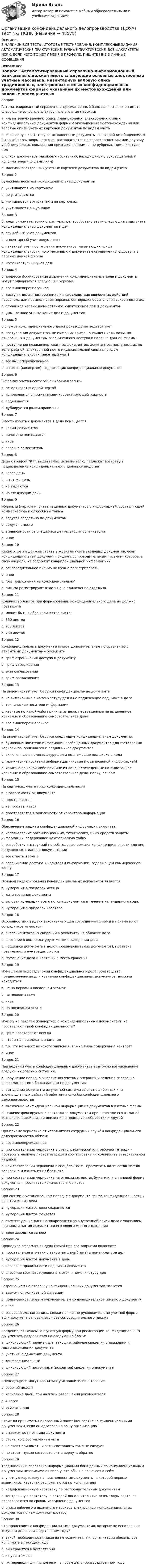     
            Описание
            В НАЛИЧИИ ВСЕ ТЕСТЫ, ИТОГОВЫЕ ТЕСТИРОВАНИЯ, КОМПЛЕКСНЫЕ ЗАДАНИЯ, АВТОМАТИЧЕСКИЕ ПРАКТИЧЕСКИЕ, РУЧНЫЕ ПРАКТИЧЕСКИЕ. ВСЕ ФАКУЛЬТЕТЫ НСПК. ЕСЛИ ЧЕГО-ТО НЕТ У МЕНЯ В ПРОФИЛЕ, ПИШИТЕ МНЕ В ЛИЧНЫЕ СООБЩЕНИЯ 
            Оглавление
            Вопрос 1Автоматизированный справочно-информационный банк данных должен иметь следующие основные электронные учетные массивы:a. инвентарную валовую опись традиционных, электронных и иных конфиденциальных документов фирмы с указанием их местонахождения или валовые описи учетных карточек документов по видам учета b. справочную картотеку на исполненные документы, в которой освободившиеся (вторые) экземпляры карточек располагаются по корреспондентам или другому удобному для использования признаку, например, по рубрикам номенклатуры делc. описи документов (на любых носителях), находящихся у руководителей и исполнителей (по фамилиям) d. массивы электронных учетных карточек документов по видам учета Вопрос 2Бумажные носители конфиденциальных документовa. учитываются на карточкахb. не учитываютсяc. учитываются в журналах и на карточках d. учитываются в журналахВопрос 3В предпринимательских структурах целесообразно вести следующие виды учета конфиденциальных документов и дел:a. служебный учет документовb. инвентарный учет документов c. пакетный учет поступления документов, не имеющих грифа конфиденциальности, но отнесенных к документам ограниченного доступа в перечне данной фирмы d. номенклатурный учет дел Вопрос 4В процессе формирования и хранения конфиденциальные дела и документы могут подвергаться следующим угрозам:a. все вышеперечисленное b. доступ к делам посторонних лиц как следствие ошибочных действий персонала или невыполнения персоналом порядка обеспечения сохранности делc. случайное несанкционированное уничтожение дел и документовd. умышленное уничтожение дел и документовВопрос 5В службе конфиденциального делопроизводства ведется учетa. поступления документов, не имеющих грифа конфиденциальности, но отнесенных к документам ограниченного доступа в перечне данной фирмы;b. поступления незаконвертованных документов, документов, поступающих по телеграфной, электронной почте и факсимильной связи с грифом конфиденциальности (пакетный учет)c. все вышеперечисленное d. пакетов (конвертов), содержащих конфиденциальные документыВопрос 6В формах учета носителей ошибочная записьa. зачеркивается одной чертой b. исправляется с применением корректирующей жидкостиc. подчищаетсяd. дублируется рядом правильноВопрос 7Вместо изъятых документов в дело помещаетсяa. копии документовb. ничего не помещаетсяc. иноеd. справка-заместитель Вопрос 8Дела с грифом КТ, выдаваемые исполнителю, подлежат возврату в подразделение конфиденциального делопроизводстваa. через деньb. в тот же день c. не выдаютсяd. на следующий деньВопрос 9Журналы (карточки) учета изданных документов с информацией, составляющей коммерческую и служебную тайныa. ведутся раздельно по документам b. ведутся вместеc. в зависимости от специфики деятельности организацииd. иноеВопрос 10Какая отметка должна стоять в журнале учета входящих документов, если конфиденциальный документ пришел с сопроводительным письмом, которое, в свою очередь, не содержит конфиденциальной информации?a. сопроводительное письмо не нужно регистрироватьb. иноеc. без приложения не конфиденциально d. письмо регистрируют отдельно, а приложение отдельноВопрос 11Количество листов при формировании конфиденциального дела не должно превышатьa. может быть любое количество листовb. 350 листовc. 200 листовd. 250 листов Вопрос 12Конфиденциальные документы имеют дополнительные по сравнению с открытыми документами реквизитыa. гриф ограничения доступа к документу b. гриф утвержденияc. виза согласованияd. гриф согласованияВопрос 13На инвентарный учет берутся конфиденциальные документыa. не включенные в номенклатуру дел и не подлежащие подшивке в делаb. технические носители информацииc. изъятые по какой-либо причине из дела, переведенные на выделенное хранение и образовавшие самостоятельное делоd. все вышеперечисленное Вопрос 14На инвентарный учет берутся следующие конфиденциальные документы:a. бумажные носители информации особо ценных документов для составления черновиков, оригиналов и подлинников документов b. включенные в номенклатуру дел и подлежащие подшивке в делаc. технические носители информации (чистые и с записанной информацией) d. изъятые по какой-либо причине из дела, переведенные на выделенное хранение и образовавшие самостоятельное дело, папку, альбом Вопрос 15На карточках учета гриф конфиденциальностиa. в зависимости от документаb. проставляетсяc. не проставляется d. проставляется в зависимости от характера информацииВопрос 16Обеспечение защиты конфиденциальной информации включает:a. использование организационных, технических, иных средств защиты информации, содержащей коммерческую тайнуb. разработку инструкций по соблюдению режима конфиденциальности для лиц, допущенных к данной документацииc. все ответы верные d. ограничение доступа к носителям информации, содержащей коммерческую тайнуВопрос 17Основой индексирования конфиденциальных документов являетсяa. нумерация в пределах месяцаb. дата создания документаc. валовая нумерация всего потока документов в течение календарного года. d. нумерация в пределах кварталаВопрос 18Особенностями выдачи законченных дел сотрудникам фирмы и приема их от сотрудников являются:a. внесение итоговых сведений в реквизиты на обложке делаb. внесение в номенклатуру отметки о заведении делаc. подшивка документа в дело (прошнуровывание документов), проверка правильности нумерации листовd. помещение дела и карточки в места хранения Вопрос 19Помещения подразделения конфиденциального делопроизводства, предназначенные для хранения конфиденциальных документов, должны находитьсяa. не на первом и последнем этажах b. на первом этажеc. иноеd. на последнем этажеВопрос 20Почему на пакетах (конвертах) с конфиденциальными документами не проставляют гриф конфиденциальности?a. гриф проставляют всегдаb. чтобы не привлекать внимания c. т.к. это не имеет никакого значения, важно лишь содержание конвертаd. иноеВопрос 21При ведении учета конфиденциальных документов возможно возникновение следующих опасных ситуаций:a. нарушение порядка выполнения учетных операций и ведения справочно-информационного банка данных по документам b. выпадение документа из учетной системы за счет ошибочных или злоумышленных действий работника службы конфиденциального делопроизводства c. включение конфиденциальной информации из документов в учетные формы d. наличие фиксируемого контроля за документом при переходе его от одной технологической стадии движения и процедуры обработки к другойВопрос 22При приеме черновика от исполнителя сотрудник службы конфиденциального делопроизводства обязан:a. все вышеперчисленное b. при составлении черновика в стенографической или рабочей тетради - проверить наличие листов тетради и соответствие их количества заверительной надписиc. при составлении черновика в спецблокноте - просчитать количество листов черновика и изъять их из блокнотаd. при составлении черновика на отдельных листах бумаги или в типовой форме документа - просчитать количество его листовВопрос 23При снятии в установленном порядке с документа грифа конфиденциальности и изъятии его из делаa. нумерация листов дела сохраняется b. нумерация листов меняетсяc. отсутствующие листы оговариваются во внутренней описи дела с указанием причины изъятия документа и его нового местонахождения d. дело заводится зановоВопрос 24Процедура оформления дела (тома) при его закрытии включает:a. проставление отметки о закрытии дела (тома) в номенклатуре дел b. нумерация листов документа в делеc. проверка правильности подшивки документаd. внесение соответствующих отметок в номенклатуру дел Вопрос 25Разрешением на отправку конфиденциальных документов являетсяa. зависит от конкретной ситуацииb. подписанное первым руководителем сопроводительное письмо к документу c. иноеd. разрешительная запись, сделанная лично руководителемв учетной форме, если документ отправляется без сопроводительного письма Вопрос 26Сведения, включаемые в учетную форму при регистрации конфиденциальных документов, разделяются на следующие блоки:a. фиксирующий переменные, текущие, рабочие сведения о движении и местонахождении документа b. учетный о движении документаc. конфиденциальныйd. фиксирующий постоянные (исходные) сведения о документе Вопрос 27Спецпортфели могут храниться у исполнителей в течениеa. рабочей неделиb. несколько дней, при наличии разрешения руководителяc. 4 часовd. рабочего дня Вопрос 28Стоит ли принимать надорванный пакет (конверт) с конфиденциальными документами, если он адресован в вашу организацию?a. в зависимости от вида документаb. стоит, но с составлением актаc. не стоит принимать и акты составлять тоже не следуетd. не стоит, нужно составить акт и вернуть обратно Вопрос 29Традиционный справочно-информационный банк данных по конфиденциальным документам независимо от вида учета обычно включает в себя:a. учетную картотеку на неисполненные документы, в которой первые экземпляры карточек располагаются по исполнителя b. кодификационную картотеку по распорядительным документам c. контрольную картотеку, в которой дополнительные экземпляры карточек располагаются по срокам исполнения документов d. описи рабочего и архивного массивов электронных конфиденциальных документов по каждому компьютеруВопрос 30Что происходит с конфиденциальными документами, которые не исполнены в текущем делопроизводственном году?a. такой необходимости никогда не возникает, т.к. организации обязаны все исполнить в текущем годуb. они хранятся в бухгалтерииc. их уничтожаютd. их переводят для исполнения в новом делопроизводственном году 
            
            
            Организация конфиденциального делопроизводства (ДОУА) Тест №2 НСПКОрганизация конфиденциального делопроизводства (ДОУА) Тест №3 НСПКОрганизация конфиденциального делопроизводства  Комплексное задание  НСПКОрганизация конфиденциального делопроизводства Комплексное задание  НСПКОрганизация конфиденциального делопроизводства Комплексное задание НСПКОрганизация конфиденциального делопроизводства Практическое занятие 1. Задания 2-4, 7-10  НСПКОрганизация конфиденциального делопроизводства  ТЕСТ-1   НСПКОрганизация конфиденциального делопроизводства (ДОУА) Комплексное заданиеОрганизация конфиденциального делопроизводства (ДОУА) Комплексное заданиеОрганизация конфиденциального делопроизводства (ДОУА) Комплексное заданиеОрганизация конфиденциального делопроизводства (ДОУА)  Комплексное задание  НСПКОрганизация конфиденциального делопроизводства (ДОУА) Комплексное задание НСПКОрганизация конфиденциального делопроизводства (ДОУА) Практическое занятие 1. Задание 1 (филворд)  НСПКОрганизация конфиденциального делопроизводства (ДОУА) Практическое занятие 1. Задания 2-4, 7-10 НСПК