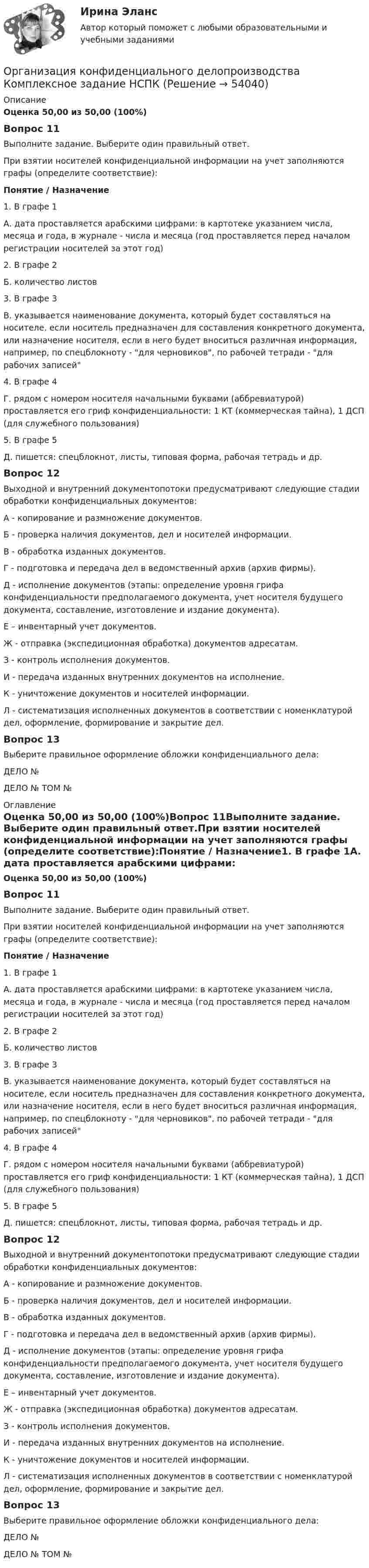      
            Описание
            Оценка 50,00 из 50,00 (100%)Вопрос 11Выполните задание. Выберите один правильный ответ.При взятии носителей конфиденциальной информации на учет заполняются графы (определите соответствие):Понятие / Назначение1. В графе 1А. дата проставляется арабскими цифрами: в картотеке указанием числа, месяца и года, в журнале - числа и месяца (год проставляется перед началом регистрации носителей за этот год)2. В графе 2Б. количество листов3. В графе 3В. указывается наименование документа, который будет составляться на носителе, если носитель предназначен для составления конкретного документа, или назначение носителя, если в него будет вноситься различная информация, например, по спецблокноту - для черновиков, по рабочей тетради - для рабочих записей4. В графе 4Г. рядом с номером носителя начальными буквами (аббревиатурой) проставляется его гриф конфиденциальности: 1 КТ (коммерческая тайна), 1 ДСП (для служебного пользования)5. В графе 5Д. пишется: спецблокнот, листы, типовая форма, рабочая тетрадь и др.Вопрос 12Выходной и внутренний документопотоки предусматривают следующие стадии обработки конфиденциальных документов:А - копирование и размножение документов.Б - проверка наличия документов, дел и носителей информации.В - обработка изданных документов.Г - подготовка и передача дел в ведомственный архив (архив фирмы).Д - исполнение документов (этапы: определение уровня грифа конфиденциальности предполагаемого документа, учет носителя будущего документа, составление, изготовление и издание документа).Е – инвентарный учет документов.Ж - отправка (экспедиционная обработка) документов адресатам.З - контроль исполнения документов.И - передача изданных внутренних документов на исполнение.К - уничтожение документов и носителей информации.Л - систематизация исполненных документов в соответствии с номенклатурой дел, оформление, формирование и закрытие дел.Вопрос 13Выберите правильное оформление обложки конфиденциального дела:ДЕЛО №ДЕЛО №  ТОМ № 
            Оглавление
            Оценка 50,00 из 50,00 (100%)Вопрос 11Выполните задание. Выберите один правильный ответ.При взятии носителей конфиденциальной информации на учет заполняются графы (определите соответствие):Понятие / Назначение1. В графе 1А. дата проставляется арабскими цифрами: в картотеке указанием числа, месяца и года, в журнале - числа и месяца (год проставляется перед началом регистрации носителей за этот год)2. В графе 2Б. количество листов3. В графе 3В. указывается наименование документа, который будет составляться на носителе, если носитель предназначен для составления конкретного документа, или назначение носителя, если в него будет вноситься различная информация, например, по спецблокноту - для черновиков, по рабочей тетради - для рабочих записей4. В графе 4Г. рядом с номером носителя начальными буквами (аббревиатурой) проставляется его гриф конфиденциальности: 1 КТ (коммерческая тайна), 1 ДСП (для служебного пользования)5. В графе 5Д. пишется: спецблокнот, листы, типовая форма, рабочая тетрадь и др.Вопрос 12Выходной и внутренний документопотоки предусматривают следующие стадии обработки конфиденциальных документов:А - копирование и размножение документов.Б - проверка наличия документов, дел и носителей информации.В - обработка изданных документов.Г - подготовка и передача дел в ведомственный архив (архив фирмы).Д - исполнение документов (этапы: определение уровня грифа конфиденциальности предполагаемого документа, учет носителя будущего документа, составление, изготовление и издание документа).Е – инвентарный учет документов.Ж - отправка (экспедиционная обработка) документов адресатам.З - контроль исполнения документов.И - передача изданных внутренних документов на исполнение.К - уничтожение документов и носителей информации.Л - систематизация исполненных документов в соответствии с номенклатурой дел, оформление, формирование и закрытие дел.Вопрос 13Выберите правильное оформление обложки конфиденциального дела:ДЕЛО №ДЕЛО №  ТОМ № 
            
            
            Организация конфиденциального делопроизводства Комплексное задание  НСПКОрганизация конфиденциального делопроизводства Комплексное задание НСПКОрганизация конфиденциального делопроизводства Практическое занятие 1. Задания 2-4, 7-10  НСПКОрганизация конфиденциального делопроизводства  ТЕСТ-1   НСПКОрганизация конфиденциального делопроизводства ТЕСТ-2  НСПК Организация конфиденциального делопроизводства  ТЕСТ-3  НСПК«Организация корпоративной социальной политики» Вариант 4. УрГЭУОрганизация конфиденциального делопроизводства (ДОУА)  Комплексное задание  НСПКОрганизация конфиденциального делопроизводства (ДОУА) Комплексное задание НСПКОрганизация конфиденциального делопроизводства (ДОУА) Практическое занятие 1. Задание 1 (филворд)  НСПКОрганизация конфиденциального делопроизводства (ДОУА) Практическое занятие 1. Задания 2-4, 7-10 НСПКОрганизация конфиденциального делопроизводства (ДОУА) Тест №1 НСПКОрганизация конфиденциального делопроизводства (ДОУА) Тест №2 НСПКОрганизация конфиденциального делопроизводства (ДОУА) Тест №3 НСПК
