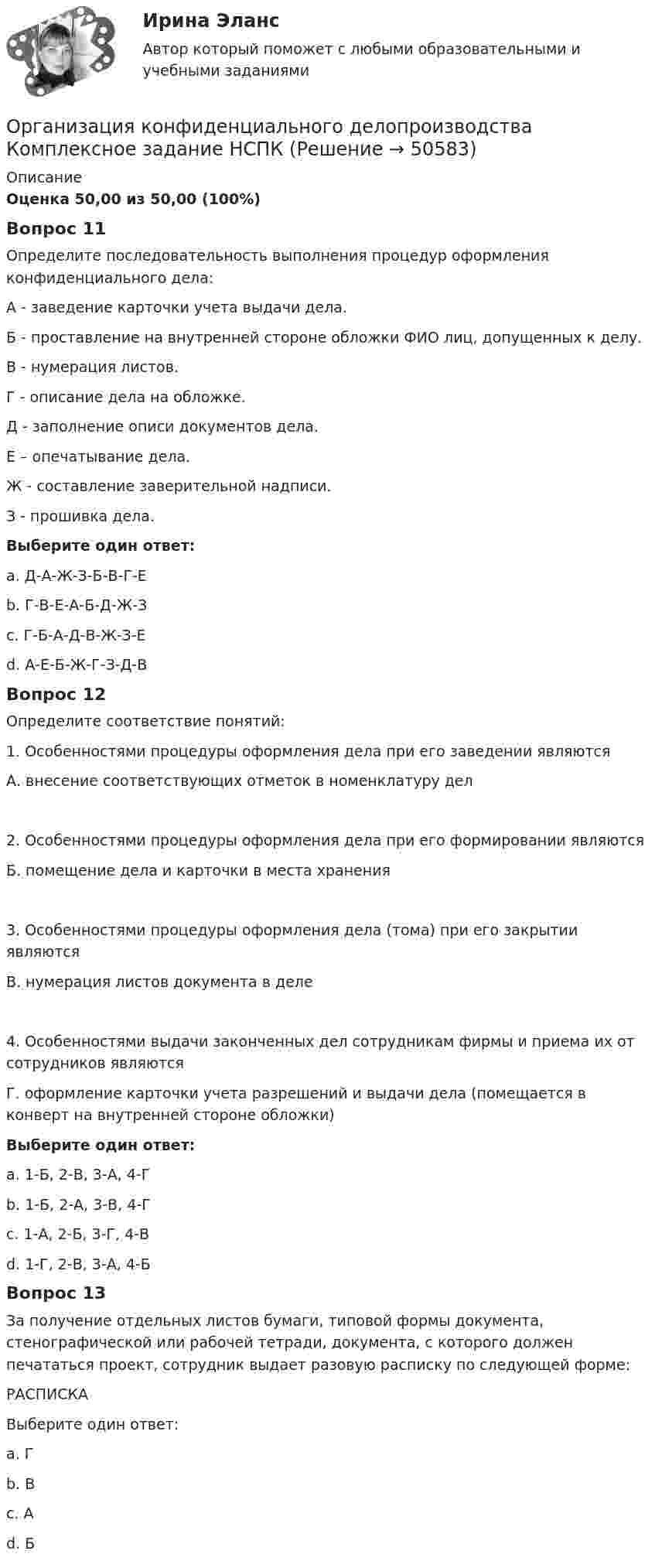      
            Описание
            Оценка 50,00 из 50,00 (100%)Вопрос 11Определите последовательность выполнения процедур оформления конфиденциального дела:А - заведение карточки учета выдачи дела.Б - проставление на внутренней стороне обложки ФИО лиц, допущенных к делу. В - нумерация листов.Г - описание дела на обложке.Д - заполнение описи документов дела. Е – опечатывание дела.Ж - составление заверительной надписи.З - прошивка дела.Выберите один ответ:a. Д-А-Ж-З-Б-В-Г-Еb. Г-В-Е-А-Б-Д-Ж-Зc. Г-Б-А-Д-В-Ж-З-Е d. А-Е-Б-Ж-Г-З-Д-ВВопрос 12Определите соответствие понятий:1. Особенностями процедуры оформления дела при его заведении являются А. внесение соответствующих отметок в номенклатуру дел2. Особенностями процедуры оформления дела при его формировании являютсяБ. помещение дела и карточки в места хранения3. Особенностями процедуры оформления дела (тома) при его закрытии являютсяВ. нумерация листов документа в деле4. Особенностями выдачи законченных дел сотрудникам фирмы и приема их от сотрудников являютсяГ. оформление карточки учета разрешений и выдачи дела (помещается в конверт на внутренней стороне обложки)Выберите один ответ:a. 1-Б, 2-В, 3-А, 4-Гb. 1-Б, 2-А, 3-В, 4-Гc. 1-А, 2-Б, 3-Г, 4-Вd. 1-Г, 2-В, 3-А, 4-Б Вопрос 13За получение отдельных листов бумаги, типовой формы документа, стенографической или рабочей тетради, документа, с которого должен печататься проект, сотрудник выдает разовую расписку по следующей форме:РАСПИСКАВыберите один ответ:a. Гb. В c. Аd. Б  
            
            
            Организация конфиденциального делопроизводства (ДОУА) Тест №3 НСПКОрганизация конфиденциального делопроизводства  Комплексное задание  НСПКОрганизация конфиденциального делопроизводства Комплексное задание  НСПКОрганизация конфиденциального делопроизводства Комплексное задание НСПКОрганизация конфиденциального делопроизводства Практическое занятие 1. Задания 2-4, 7-10  НСПКОрганизация конфиденциального делопроизводства  ТЕСТ-1   НСПКОрганизация конфиденциального делопроизводства ТЕСТ-2  НСПК Организация конфиденциального делопроизводства (ДОУА) Комплексное заданиеОрганизация конфиденциального делопроизводства (ДОУА) Комплексное заданиеОрганизация конфиденциального делопроизводства (ДОУА)  Комплексное задание  НСПКОрганизация конфиденциального делопроизводства (ДОУА) Комплексное задание НСПКОрганизация конфиденциального делопроизводства (ДОУА) Практическое занятие 1. Задание 1 (филворд)  НСПКОрганизация конфиденциального делопроизводства (ДОУА) Практическое занятие 1. Задания 2-4, 7-10 НСПКОрганизация конфиденциального делопроизводства (ДОУА) Тест №1 НСПК