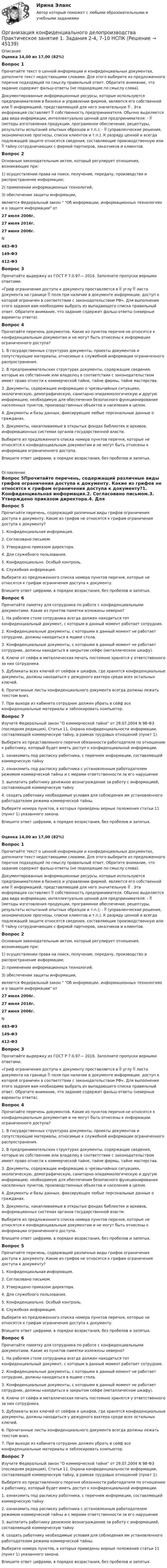     
            Описание
            Оценка 14,00 из 17,00 (82%)Вопрос 1Прочитайте текст о ценной информации и конфиденциальных документах, дополните текст недостающими словами. Для этого выберите из предложенного перечня подходящий по смыслу правильный ответ. Обратите внимание, что задание содержит фальш-ответы (не подходящие по смыслу слова).Документированные информационные ресурсы, которые используются предпринимателем в бизнесе и управлении фирмой, являются его собственной или  информацией, представляющей для него значительную  . Эта информация составляет  собственность предпринимателя. Обычно выделяется два вида информации, интеллектуально ценной для предпринимателя: -  (методы изготовления продукции, программное обеспечение, рецептуры, результаты испытаний опытных образцов и т.п.); -  (управленческие решения, экономические прогнозы, списки клиентов и т.п.). К разряду ценной и всегда подлежащей защите относятся сведения, составляющие производственную или  тайну сотрудничающих с фирмой партнеров, заказчиков и клиентов.Вопрос 2Основным законодательным актом, который регулирует отношения, возникающие при:1) осуществлении права на поиск, получение, передачу, производство и распространение информации;2) применении информационных технологий;3) обеспечении защиты информации,является Федеральный закон  Об информации, информационных технологиях и о защите информации от 27 июля 2006г.27 июля 2016г.27 июня 2006г.  N  483-ФЗ149-ФЗ412-ФЗВопрос 3Прочитайте выдержку из ГОСТ Р 7.0.97— 2016. Заполните пропуски верными ответами.«Гриф ограничения доступа к документу проставляется в  углу  листа документа на границе  поля при наличии в документе информации, доступ к которой ограничен в соответствии с законодательством РФ». Для выполнения этого задания вам необходимо выбрать из выпадающего списка правильный ответ. Обратите внимание, что задание содержит фальш-ответы (неверные варианты ответа). Вопрос 4Прочитайте перечень документов. Какие из пунктов перечня не относятся к конфиденциальным документам и не могут быть отнесены к информации ограниченного доступа?1. В государственных структурах документы, проекты документов и сопутствующие материалы, относимые к служебной информации ограниченного распространения.2. В предпринимательских структурах документы, содержащие сведения, которые их собственник или владелец в соответствии с законодательством имеет право отнести к коммерческой тайне, тайне фирмы, тайне мастерства.3. Документы, содержащие информацию о чрезвычайных ситуациях, экологическую, демографическую, санитарно-эпидемиологическую и другую информацию, необходимую для обеспечения безопасного функционирования населенных пунктов, производственных объектов и населения в целом.4. Документы и базы данных, фиксирующие любые персональные данные о гражданах.5. Документы, накапливаемые в открытых фондах библиотек и архивов, информационных системах органов государственной власти. Выберите из предложенного списка номера пунктов перечня, которые не относятся к конфиденциальным документам и не могут быть отнесены к информации ограниченного доступа.Впишите ответ цифрами, в порядке возрастания, без пробелов и запятых. 
            Оглавление
            Вопрос 5Прочитайте перечень, содержащий различные виды грифов ограничения доступа к документу. Какие из грифов не относятся к грифам ограничения доступа к документу?1. Конфиденциальная информация.2. Согласовано письмом.3. Утверждено приказом директора.4. Для служебного пользования.5. Конфиденциально. Особый контроль.6. Служебная информация. Выберите из предложенного списка номера пунктов перечня, которые не относятся к грифам ограничения доступа к документу.Впишите ответ цифрами, в порядке возрастания, без пробелов и запятых.Вопрос 6Прочитайте памятку для сотрудника по работе с конфиденциальными документами. Какие из пунктов памятки изложены неверно?1. На рабочем столе сотрудника всегда должен находиться тот конфиденциальный документ, с которым в данный момент работает сотрудник.2. Конфиденциальные документы, с которыми в данный момент не работает сотрудник, должны находиться в ящике стола.3. Конфиденциальные документы, с которыми в данный момент не работает сотрудник, должны находиться в закрытом сейфе (металлическом шкафу).4. Ключи от сейфа и металлическая печать постоянно хранятся у ответственного за них сотрудника.5. Дубликаты всех ключей от сейфов и шкафов, где хранятся конфиденциальные документы, должны находиться у дежурного вахтера среди всех остальных ключей.6. Прочитанные листы конфиденциального документа всегда должны лежать текстом вниз.7. При выходе из кабинета сотрудник должен убрать в сейф все конфиденциальные материалы и заблокировать компьютер. Вопрос 7 Изучите Федеральный закон О коммерческой тайне от 29.07.2004 N 98-ФЗ (последняя редакция), Статья 11. Охрана конфиденциальности информации, составляющей коммерческую тайну, в рамках трудовых отношений (пункт 1).Выберите из представленного перечня обязанности работодателя по отношению к работнику, который будет иметь доступ к конфиденциальной информации. 1. ознакомить под расписку работника, с перечнем информации, составляющей коммерческую тайну2. ознакомить под расписку работника с установленным работодателем режимом коммерческой тайны и с мерами ответственности за его нарушение3. выплатить работнику денежное вознаграждение за работу с информацией, составляющей коммерческую тайну4. создать работнику необходимые условия для соблюдения им установленного работодателем режима коммерческой тайны. Выберите номера пунктов, в которых приведены верные положения статьи 11 (пункт 1) указанного закона. Впишите ответ цифрами, в порядке возрастания, без пробелов и запятых.Оценка 14,00 из 17,00 (82%)Вопрос 1Прочитайте текст о ценной информации и конфиденциальных документах, дополните текст недостающими словами. Для этого выберите из предложенного перечня подходящий по смыслу правильный ответ. Обратите внимание, что задание содержит фальш-ответы (не подходящие по смыслу слова).Документированные информационные ресурсы, которые используются предпринимателем в бизнесе и управлении фирмой, являются его собственной или  информацией, представляющей для него значительную  . Эта информация составляет  собственность предпринимателя. Обычно выделяется два вида информации, интеллектуально ценной для предпринимателя: -  (методы изготовления продукции, программное обеспечение, рецептуры, результаты испытаний опытных образцов и т.п.); -  (управленческие решения, экономические прогнозы, списки клиентов и т.п.). К разряду ценной и всегда подлежащей защите относятся сведения, составляющие производственную или  тайну сотрудничающих с фирмой партнеров, заказчиков и клиентов.Вопрос 2Основным законодательным актом, который регулирует отношения, возникающие при:1) осуществлении права на поиск, получение, передачу, производство и распространение информации;2) применении информационных технологий;3) обеспечении защиты информации,является Федеральный закон  Об информации, информационных технологиях и о защите информации от 27 июля 2006г.27 июля 2016г.27 июня 2006г.  N  483-ФЗ149-ФЗ412-ФЗВопрос 3Прочитайте выдержку из ГОСТ Р 7.0.97— 2016. Заполните пропуски верными ответами.«Гриф ограничения доступа к документу проставляется в  углу  листа документа на границе  поля при наличии в документе информации, доступ к которой ограничен в соответствии с законодательством РФ». Для выполнения этого задания вам необходимо выбрать из выпадающего списка правильный ответ. Обратите внимание, что задание содержит фальш-ответы (неверные варианты ответа). Вопрос 4Прочитайте перечень документов. Какие из пунктов перечня не относятся к конфиденциальным документам и не могут быть отнесены к информации ограниченного доступа?1. В государственных структурах документы, проекты документов и сопутствующие материалы, относимые к служебной информации ограниченного распространения.2. В предпринимательских структурах документы, содержащие сведения, которые их собственник или владелец в соответствии с законодательством имеет право отнести к коммерческой тайне, тайне фирмы, тайне мастерства.3. Документы, содержащие информацию о чрезвычайных ситуациях, экологическую, демографическую, санитарно-эпидемиологическую и другую информацию, необходимую для обеспечения безопасного функционирования населенных пунктов, производственных объектов и населения в целом.4. Документы и базы данных, фиксирующие любые персональные данные о гражданах.5. Документы, накапливаемые в открытых фондах библиотек и архивов, информационных системах органов государственной власти. Выберите из предложенного списка номера пунктов перечня, которые не относятся к конфиденциальным документам и не могут быть отнесены к информации ограниченного доступа.Впишите ответ цифрами, в порядке возрастания, без пробелов и запятых.Вопрос 5Прочитайте перечень, содержащий различные виды грифов ограничения доступа к документу. Какие из грифов не относятся к грифам ограничения доступа к документу?1. Конфиденциальная информация.2. Согласовано письмом.3. Утверждено приказом директора.4. Для служебного пользования.5. Конфиденциально. Особый контроль.6. Служебная информация. Выберите из предложенного списка номера пунктов перечня, которые не относятся к грифам ограничения доступа к документу.Впишите ответ цифрами, в порядке возрастания, без пробелов и запятых.Вопрос 6Прочитайте памятку для сотрудника по работе с конфиденциальными документами. Какие из пунктов памятки изложены неверно?1. На рабочем столе сотрудника всегда должен находиться тот конфиденциальный документ, с которым в данный момент работает сотрудник.2. Конфиденциальные документы, с которыми в данный момент не работает сотрудник, должны находиться в ящике стола.3. Конфиденциальные документы, с которыми в данный момент не работает сотрудник, должны находиться в закрытом сейфе (металлическом шкафу).4. Ключи от сейфа и металлическая печать постоянно хранятся у ответственного за них сотрудника.5. Дубликаты всех ключей от сейфов и шкафов, где хранятся конфиденциальные документы, должны находиться у дежурного вахтера среди всех остальных ключей.6. Прочитанные листы конфиденциального документа всегда должны лежать текстом вниз.7. При выходе из кабинета сотрудник должен убрать в сейф все конфиденциальные материалы и заблокировать компьютер. Вопрос 7 Изучите Федеральный закон О коммерческой тайне от 29.07.2004 N 98-ФЗ (последняя редакция), Статья 11. Охрана конфиденциальности информации, составляющей коммерческую тайну, в рамках трудовых отношений (пункт 1).Выберите из представленного перечня обязанности работодателя по отношению к работнику, который будет иметь доступ к конфиденциальной информации. 1. ознакомить под расписку работника, с перечнем информации, составляющей коммерческую тайну2. ознакомить под расписку работника с установленным работодателем режимом коммерческой тайны и с мерами ответственности за его нарушение3. выплатить работнику денежное вознаграждение за работу с информацией, составляющей коммерческую тайну4. создать работнику необходимые условия для соблюдения им установленного работодателем режима коммерческой тайны. Выберите номера пунктов, в которых приведены верные положения статьи 11 (пункт 1) указанного закона. Впишите ответ цифрами, в порядке возрастания, без пробелов и запятых. 
            
            
            Организация конфиденциального делопроизводства Комплексное задание НСПКОрганизация конфиденциального делопроизводства Практическое занятие 1. Задания 2-4, 7-10  НСПКОрганизация конфиденциального делопроизводства  ТЕСТ-1   НСПКОрганизация конфиденциального делопроизводства ТЕСТ-2  НСПК Организация конфиденциального делопроизводства  ТЕСТ-3  НСПК«Организация корпоративной социальной политики» Вариант 4. УрГЭУОрганизация кредитной деятельностиОрганизация конфиденциального делопроизводства (ДОУА) Комплексное задание НСПКОрганизация конфиденциального делопроизводства (ДОУА) Практическое занятие 1. Задание 1 (филворд)  НСПКОрганизация конфиденциального делопроизводства (ДОУА) Практическое занятие 1. Задания 2-4, 7-10 НСПКОрганизация конфиденциального делопроизводства (ДОУА) Тест №1 НСПКОрганизация конфиденциального делопроизводства (ДОУА) Тест №2 НСПКОрганизация конфиденциального делопроизводства (ДОУА) Тест №3 НСПКОрганизация конфиденциального делопроизводства  Комплексное задание  НСПК