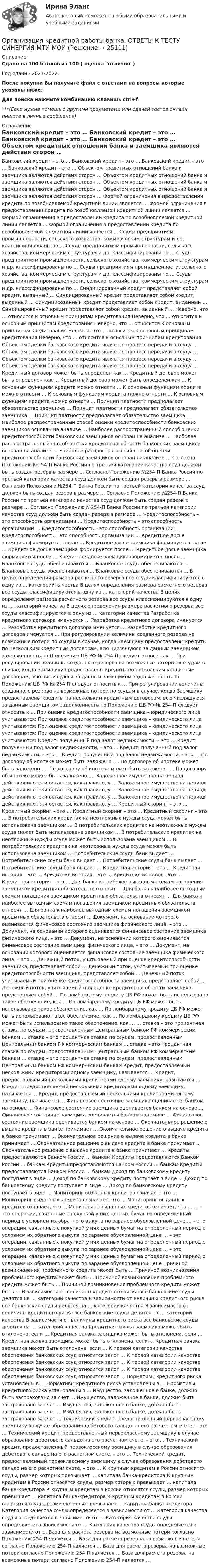      
          Описание
          Сдано на 100 баллов из 100 ( оценка отлично)Год сдачи - 2021-2022.После покупки Вы получите файл с ответами на вопросы которые указаны ниже:Для поиска нажмите комбинацию клавишь ctrl+f***(Если нужна помощь с другими предметами или сдачей тестов онлайн, пишите в личные сообщения) 
          Оглавление
              Банковский кредит – это …    Банковский кредит – это …    Банковский кредит – это …    Банковский кредит – это …    Объектом кредитных отношений банка и заемщика являются действия сторон …    Объектом кредитных отношений банка и заемщика являются действия сторон …    Объектом кредитных отношений банка и заемщика являются действия сторон …    Объектом кредитных отношений банка и заемщика являются действия сторон …    Формой ограничения в предоставлении кредита по возобновляемой кредитной линии является …    Формой ограничения в предоставлении кредита по возобновляемой кредитной линии является …    Формой ограничения в предоставлении кредита по возобновляемой кредитной линии является …    Формой ограничения в предоставлении кредита по возобновляемой кредитной линии является …    Ссуды предприятиям промышленности, сельского хозяйства, коммерческим структурам и др. классифицированы по …    Ссуды предприятиям промышленности, сельского хозяйства, коммерческим структурам и др. классифицированы по …    Ссуды предприятиям промышленности, сельского хозяйства, коммерческим структурам и др. классифицированы по …    Ссуды предприятиям промышленности, сельского хозяйства, коммерческим структурам и др. классифицированы по …    Ссуды предприятиям промышленности, сельского хозяйства, коммерческим структурам и др. классифицированы по …    Синдицированный кредит представляет собой кредит, выданный …    Синдицированный кредит представляет собой кредит, выданный …    Синдицированный кредит представляет собой кредит, выданный …    Синдицированный кредит представляет собой кредит, выданный …    Неверно, что … относится к основным принципам кредитования    Неверно, что … относится к основным принципам кредитования    Неверно, что … относится к основным принципам кредитования    Неверно, что … относится к основным принципам кредитования    Неверно, что … относится к основным принципам кредитования    Объектом сделки банковского кредита является процесс передачи в ссуду …    Объектом сделки банковского кредита является процесс передачи в ссуду …    Объектом сделки банковского кредита является процесс передачи в ссуду …    Объектом сделки банковского кредита является процесс передачи в ссуду …    Кредитный договор может быть определен как …    Кредитный договор может быть определен как …    Кредитный договор может быть определен как …    К основным функциям кредита можно отнести …    К основным функциям кредита можно отнести …    К основным функциям кредита можно отнести …    К основным функциям кредита можно отнести …    Принцип платности предполагает обязательство заемщика …    Принцип платности предполагает обязательство заемщика …    Принцип платности предполагает обязательство заемщика …    Наиболее распространенный способ оценки кредитоспособности банковских заемщиков основан на анализе …    Наиболее распространенный способ оценки кредитоспособности банковских заемщиков основан на анализе …    Наиболее распространенный способ оценки кредитоспособности банковских заемщиков основан на анализе …    Наиболее распространенный способ оценки кредитоспособности банковских заемщиков основан на анализе …    Согласно Положению №254-П Банка России по третьей категории качества ссуд должен быть создан резерв в размере …    Согласно Положению №254-П Банка России по третьей категории качества ссуд должен быть создан резерв в размере …    Согласно Положению №254-П Банка России по третьей категории качества ссуд должен быть создан резерв в размере …    Согласно Положению №254-П Банка России по третьей категории качества ссуд должен быть создан резерв в размере …    Согласно Положению №254-П Банка России по третьей категории качества ссуд должен быть создан резерв в размере …    Кредитоспособность – это способность организации …    Кредитоспособность – это способность организации …    Кредитоспособность – это способность организации …    Кредитоспособность – это способность организации …    Кредитное досье заемщика формируется после …    Кредитное досье заемщика формируется после …    Кредитное досье заемщика формируется после …    Кредитное досье заемщика формируется после …    Кредитное досье заемщика формируется после …    Бланковые ссуды обеспечиваются …    Бланковые ссуды обеспечиваются …    Бланковые ссуды обеспечиваются …    Бланковые ссуды обеспечиваются …    В целях определения размера расчетного резерва все ссуды классифицируются в одну из … категорий качества    В целях определения размера расчетного резерва все ссуды классифицируются в одну из … категорий качества    В целях определения размера расчетного резерва все ссуды классифицируются в одну из … категорий качества    В целях определения размера расчетного резерва все ссуды классифицируются в одну из … категорий качества    Разработка кредитного договора именуется …    Разработка кредитного договора именуется …    Разработка кредитного договора именуется …    Разработка кредитного договора именуется …    При регулировании величины созданного резерва на возможные потери по ссудам в случае, когда Заемщику предоставлены кредиты по нескольким кредитным договорам, всю числящуюся за данным заемщиком задолженность по Положению ЦБ РФ № 254-П следует относить к …    При регулировании величины созданного резерва на возможные потери по ссудам в случае, когда Заемщику предоставлены кредиты по нескольким кредитным договорам, всю числящуюся за данным заемщиком задолженность по Положению ЦБ РФ № 254-П следует относить к …    При регулировании величины созданного резерва на возможные потери по ссудам в случае, когда Заемщику предоставлены кредиты по нескольким кредитным договорам, всю числящуюся за данным заемщиком задолженность по Положению ЦБ РФ № 254-П следует относить к …    При оценке кредитоспособности заемщика – юридического лица учитываются:    При оценке кредитоспособности заемщика – юридического лица учитываются:    При оценке кредитоспособности заемщика – юридического лица учитываются:    При оценке кредитоспособности заемщика – юридического лица учитываются:    Кредит, полученный под залог недвижимости, – это …    Кредит, полученный под залог недвижимости, – это …    Кредит, полученный под залог недвижимости, – это …    Кредит, полученный под залог недвижимости, – это …    По договору об ипотеке может быть заложено ….    По договору об ипотеке может быть заложено ….    По договору об ипотеке может быть заложено ….    По договору об ипотеке может быть заложено ….    Заложенное имущество на период действия ипотеки остается, как правило, у …    Заложенное имущество на период действия ипотеки остается, как правило, у …    Заложенное имущество на период действия ипотеки остается, как правило, у …    Заложенное имущество на период действия ипотеки остается, как правило, у …    Кредитный скоринг – это …    Кредитный скоринг – это …    Кредитный скоринг – это …    Кредитный скоринг – это …    В потребительских кредитах на неотложные нужды ссуда может быть использована заемщиком …    В потребительских кредитах на неотложные нужды ссуда может быть использована заемщиком …    В потребительских кредитах на неотложные нужды ссуда может быть использована заемщиком …    В потребительских кредитах на неотложные нужды ссуда может быть использована заемщиком …    Потребительские ссуды банк выдает …    Потребительские ссуды банк выдает …    Потребительские ссуды банк выдает …    Потребительские ссуды банк выдает …    Кредитная история – это …    Кредитная история – это …    Кредитная история – это …    Кредитная история – это …    Кредитная история – это …    Для банка к наиболее выгодным схемам погашения заемщиком кредитных обязательств относят …    Для банка к наиболее выгодным схемам погашения заемщиком кредитных обязательств относят …    Для банка к наиболее выгодным схемам погашения заемщиком кредитных обязательств относят …    Для банка к наиболее выгодным схемам погашения заемщиком кредитных обязательств относят …    Документ, на основании которого оценивается финансовое состояние заемщика физического лица, – это …    Документ, на основании которого оценивается финансовое состояние заемщика физического лица, – это …    Документ, на основании которого оценивается финансовое состояние заемщика физического лица, – это …    Документ, на основании которого оценивается финансовое состояние заемщика физического лица, – это …    Денежный поток, учитываемый при оценке кредитоспособности заемщика, представляет собой …    Денежный поток, учитываемый при оценке кредитоспособности заемщика, представляет собой …    Денежный поток, учитываемый при оценке кредитоспособности заемщика, представляет собой …    Денежный поток, учитываемый при оценке кредитоспособности заемщика, представляет собой …    По ломбардному кредиту ЦБ РФ может быть использовано такое обеспечение, как …    По ломбардному кредиту ЦБ РФ может быть использовано такое обеспечение, как …    По ломбардному кредиту ЦБ РФ может быть использовано такое обеспечение, как …    По ломбардному кредиту ЦБ РФ может быть использовано такое обеспечение, как …    … ставка – это процентная ставка по ссудам, предоставленным Центральным банком РФ коммерческим банкам    … ставка – это процентная ставка по ссудам, предоставленным Центральным банком РФ коммерческим банкам    … ставка – это процентная ставка по ссудам, предоставленным Центральным банком РФ коммерческим банкам    … ставка – это процентная ставка по ссудам, предоставленным Центральным банком РФ коммерческим банкам    Кредит, предоставляемый несколькими кредиторами одному заемщику, называется …    Кредит, предоставляемый несколькими кредиторами одному заемщику, называется …    Кредит, предоставляемый несколькими кредиторами одному заемщику, называется …    Кредит, предоставляемый несколькими кредиторами одному заемщику, называется …    Финансовое состояние заемщика оценивается банком на основе …    Финансовое состояние заемщика оценивается банком на основе …    Финансовое состояние заемщика оценивается банком на основе …    Финансовое состояние заемщика оценивается банком на основе …    Окончательное решение о выдаче кредита в банке принимает …    Окончательное решение о выдаче кредита в банке принимает …    Окончательное решение о выдаче кредита в банке принимает …    Окончательное решение о выдаче кредита в банке принимает …    Окончательное решение о выдаче кредита в банке принимает …    Кредиты предоставляются Банком России … банкам    Кредиты предоставляются Банком России … банкам    Кредиты предоставляются Банком России … банкам    Кредиты предоставляются Банком России … банкам    Доход по банковскому кредиту поступает в виде …    Доход по банковскому кредиту поступает в виде …    Доход по банковскому кредиту поступает в виде …    Доход по банковскому кредиту поступает в виде …    Мониторинг выданных кредитов означает, что …    Мониторинг выданных кредитов означает, что …    Мониторинг выданных кредитов означает, что …    Мониторинг выданных кредитов означает, что …    … – это операции, связанные с покупкой у них ценных бумаг на определенный период с условием их обратного выкупа по заранее обусловленной цене    … – это операции, связанные с покупкой у них ценных бумаг на определенный период с условием их обратного выкупа по заранее обусловленной цене    … – это операции, связанные с покупкой у них ценных бумаг на определенный период с условием их обратного выкупа по заранее обусловленной цене    … – это операции, связанные с покупкой у них ценных бумаг на определенный период с условием их обратного выкупа по заранее обусловленной цене    Причиной возникновения проблемного кредита может быть …    Причиной возникновения проблемного кредита может быть …    Причиной возникновения проблемного кредита может быть …    Причиной возникновения проблемного кредита может быть …    В зависимости от величины кредитного риска все банковские ссуды делятся на … категорий качества    В зависимости от величины кредитного риска все банковские ссуды делятся на … категорий качества    В зависимости от величины кредитного риска все банковские ссуды делятся на … категорий качества    В зависимости от величины кредитного риска все банковские ссуды делятся на … категорий качества    Кредитная заявка заемщика может быть отклонена, если …    Кредитная заявка заемщика может быть отклонена, если …    Кредитная заявка заемщика может быть отклонена, если …    Кредитная заявка заемщика может быть отклонена, если …    К первой категории качества обеспечения банковских ссуд относится залог …    К первой категории качества обеспечения банковских ссуд относится залог …    К первой категории качества обеспечения банковских ссуд относится залог …    К первой категории качества обеспечения банковских ссуд относится залог …    Нормативы кредитного риска установлены в …    Нормативы кредитного риска установлены в …    Нормативы кредитного риска установлены в …    Имущество, заложенное в банке, должно быть застраховано за счет …    Имущество, заложенное в банке, должно быть застраховано за счет …    Имущество, заложенное в банке, должно быть застраховано за счет …    Имущество, заложенное в банке, должно быть застраховано за счет …    Технический кредит, предоставленный первоклассному заемщику в случае образования дебетового сальдо на его расчетном счете, – это …    Технический кредит, предоставленный первоклассному заемщику в случае образования дебетового сальдо на его расчетном счете, – это …    Технический кредит, предоставленный первоклассному заемщику в случае образования дебетового сальдо на его расчетном счете, – это …    Технический кредит, предоставленный первоклассному заемщику в случае образования дебетового сальдо на его расчетном счете, – это …    К крупным кредитам в России относятся ссуды, размер которых превышает … капитала банка-кредитора    К крупным кредитам в России относятся ссуды, размер которых превышает … капитала банка-кредитора    К крупным кредитам в России относятся ссуды, размер которых превышает … капитала банка-кредитора    К крупным кредитам в России относятся ссуды, размер которых превышает … капитала банка-кредитора    Категория качества ссуды определяется в зависимости от …    Категория качества ссуды определяется в зависимости от …    Категория качества ссуды определяется в зависимости от …    Категория качества ссуды определяется в зависимости от …    База для расчета резерва на возможные потери согласно Положению 254-П является …    База для расчета резерва на возможные потери согласно Положению 254-П является …    База для расчета резерва на возможные потери согласно Положению 254-П является …    База для расчета резерва на возможные потери согласно Положению 254-П является …  
            
            
            Организация кредитной работы банка. Ответы к тесту Синергия МОИ МТИ. 100 баллов.Организация кредитной работы банка. ОТВЕТЫ К ТЕСТУ СИНЕРГИЯ МТИ МОИ💯 Организация кредитной работы банка (ответы на тест Синергия / МТИ / МосАП, апрель 2023)Организация кредитной работы банка (тест с ответами Синергия/МОИ/ МТИ /МОСАП)💯 Организация кредитной работы (ответы на тест Синергия / МОИ / МТИ / МосАП, ноябрь 2023)Организация кредитной работы (ответы на тест Синергия / МТИ / МОИ / МосАП)💯 Организация кредитной работы (ответы на тест Синергия / МТИ / МосАП, декабрь 2022)Организация конфиденциального делопроизводства Комплексное задание НСПКОрганизация конфиденциального делопроизводства Практическое занятие 1. Задания 2-4, 7-10  НСПКОрганизация конфиденциального делопроизводства  ТЕСТ-1   НСПКОрганизация конфиденциального делопроизводства ТЕСТ-2  НСПК Организация конфиденциального делопроизводства  ТЕСТ-3  НСПК«Организация корпоративной социальной политики» Вариант 4. УрГЭУОрганизация кредитной деятельности