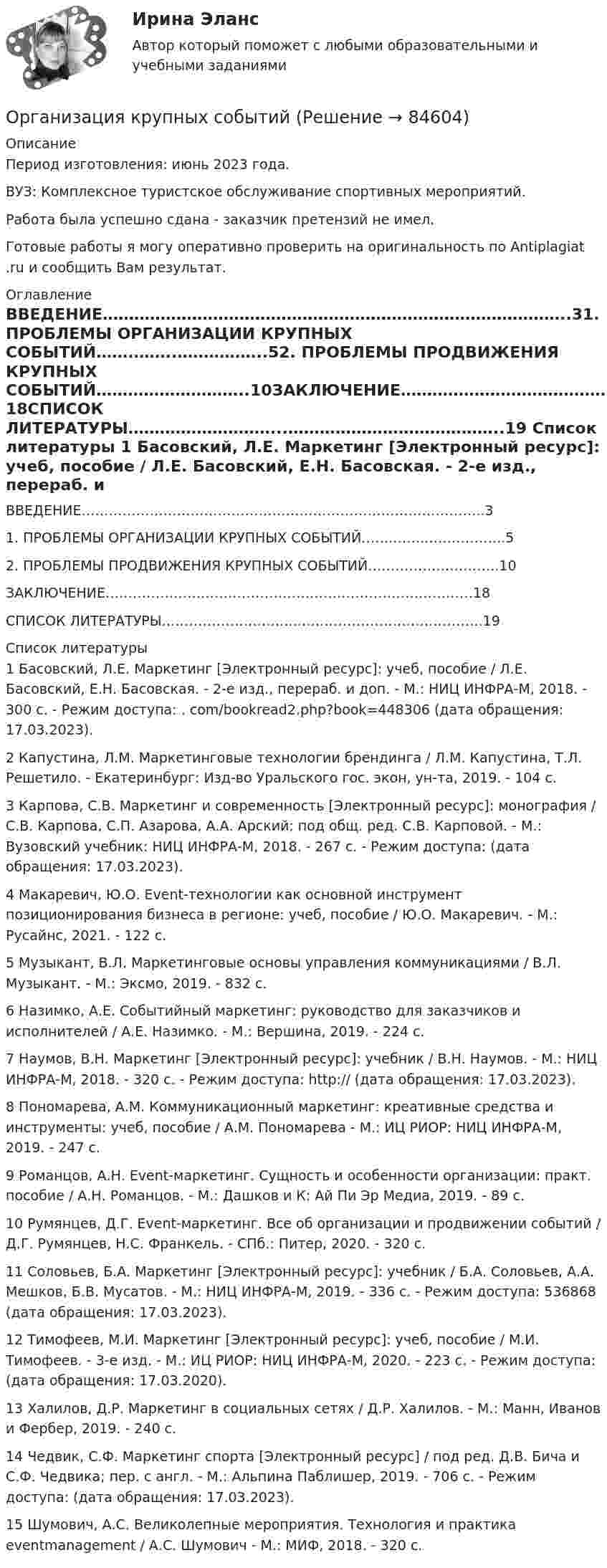      
            Описание
            Период изготовления: июнь 2023 года.ВУЗ: Комплексное туристское обслуживание спортивных мероприятий.Работа была успешно сдана - заказчик претензий не имел.Готовые работы я могу оперативно проверить на оригинальность по Antiplagiat .ru и сообщить Вам результат. 
            Оглавление
            ВВЕДЕНИЕ……………………………………………………………………………..31. ПРОБЛЕМЫ ОРГАНИЗАЦИИ КРУПНЫХ СОБЫТИЙ…….……..……………..52. ПРОБЛЕМЫ ПРОДВИЖЕНИЯ КРУПНЫХ СОБЫТИЙ………………………..10ЗАКЛЮЧЕНИЕ………………………………………………………………………18СПИСОК ЛИТЕРАТУРЫ………………………...…………………………………..19 
            Список литературы
             1 Басовский, Л.Е. Маркетинг [Электронный ресурс]: учеб, пособие / Л.Е. Басовский, Е.Н. Басовская. - 2-е изд., перераб. и доп. - М.: НИЦ ИНФРА-М, 2018. - 300 с. - Режим доступа: . com/bookread2.php?book=448306 (дата обращения: 17.03.2023). 2 Капустина, Л.М. Маркетинговые технологии брендинга / Л.М. Капустина, Т.Л. Решетило. - Екатеринбург: Изд-во Уральского гос. экон, ун-та, 2019. - 104 с. 3 Карпова, С.В. Маркетинг и современность [Электронный ресурс]: монография / С.В. Карпова, С.П. Азарова, А.А. Арский; под общ. ред. С.В. Карповой. - М.: Вузовский учебник: НИЦ ИНФРА-М, 2018. - 267 с. - Режим доступа:  (дата обращения: 17.03.2023).4 Макаревич, Ю.О. Event-технологии как основной инструмент позиционирования бизнеса в регионе: учеб, пособие / Ю.О. Макаревич. - М.: Русайнс, 2021. - 122 с. 5 Музыкант, В.Л. Маркетинговые основы управления коммуникациями / В.Л. Музыкант. - М.: Эксмо, 2019. - 832 с.6 Назимко, А.Е. Событийный маркетинг: руководство для заказчиков и исполнителей / А.Е. Назимко. - М.: Вершина, 2019. - 224 с. 7 Наумов, В.Н. Маркетинг [Электронный ресурс]: учебник / В.Н. Наумов. - М.: НИЦ ИНФРА-М, 2018. - 320 с. - Режим доступа: http://  (дата обращения: 17.03.2023). 8 Пономарева, А.М. Коммуникационный маркетинг: креативные средства и инструменты: учеб, пособие / А.М. Пономарева - М.: ИЦ РИОР: НИЦ ИНФРА-М, 2019. - 247 с. 9 Романцов, А.Н. Event-маркетинг. Сущность и особенности организации: практ. пособие / А.Н. Романцов. - М.: Дашков и К: Ай Пи Эр Медиа, 2019. - 89 с. 10 Румянцев, Д.Г. Event-маркетинг. Все об организации и продвижении событий / Д.Г. Румянцев, Н.С. Франкель. - СПб.: Питер, 2020. - 320 с. 11 Соловьев, Б.А. Маркетинг [Электронный ресурс]: учебник / Б.А. Соловьев, А.А. Мешков, Б.В. Мусатов. - М.: НИЦ ИНФРА-М, 2019. - 336 с. - Режим доступа:  536868 (дата обращения: 17.03.2023). 12 Тимофеев, М.И. Маркетинг [Электронный ресурс]: учеб, пособие / М.И. Тимофеев. - 3-е изд. - М.: ИЦ РИОР: НИЦ ИНФРА-М, 2020. - 223 с. - Режим доступа:  (дата обращения: 17.03.2020). 13 Халилов, Д.Р. Маркетинг в социальных сетях / Д.Р. Халилов. - М.: Манн, Иванов и Фербер, 2019. - 240 с. 14 Чедвик, С.Ф. Маркетинг спорта [Электронный ресурс] / под ред. Д.В. Бича и С.Ф. Чедвика; пер. с англ. - М.: Альпина Паблишер, 2019. - 706 с. - Режим доступа:  (дата обращения: 17.03.2023). 15 Шумович, А.С. Великолепные мероприятия. Технология и практика eventmanagement / А.С. Шумович - М.: МИФ, 2018. - 320 с. 
            
            
            Организация кредитования в банкеОрганизация крупных событийОрганизация культурно-досуговой деятельности в гостиничном предприятии Задание  Организация культурно-досуговой деятельности в гостиничном предприятии итоговый тест  СИБУПК 💯 Организация лечебно-профилактической помощи населению (ответы на тест Синергия / МОИ / МТИ / МосАП, декабрь 2023)Организация маркетинговых исследований ММУ 2023г.Организация медиапланирования💯 Организация кредитной работы банка (ответы на тест Синергия / МТИ / МосАП, апрель 2023)Организация кредитной работы банка (тест с ответами Синергия/МОИ/ МТИ /МОСАП)💯 Организация кредитной работы (ответы на тест Синергия / МОИ / МТИ / МосАП, ноябрь 2023)Организация кредитной работы (ответы на тест Синергия / МТИ / МОИ / МосАП)💯 Организация кредитной работы (ответы на тест Синергия / МТИ / МосАП, декабрь 2022)Организация кредитной работы. Синергия. ✅ Ответы на ИТОГОВЫЙ ТЕСТ. На отлично!Организация кредитной работы тест МОИ МТИ Синергия 2023 г. (все ответы 90/100 баллов)