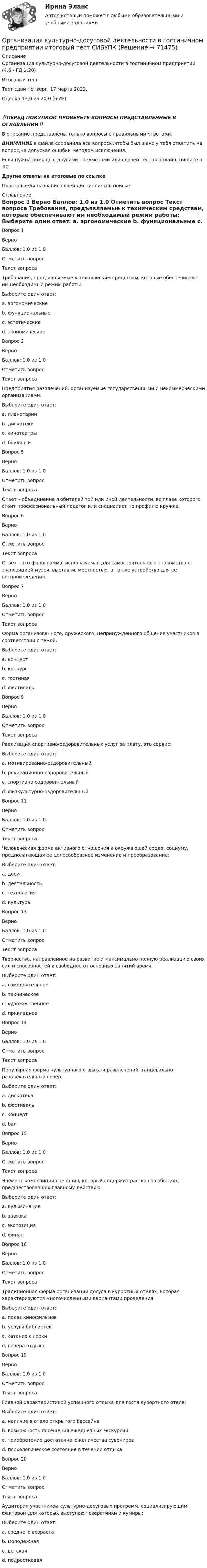      
            Описание
            Организация культурно-досуговой деятельности в гостиничном предприятии (4.6 - ГД.2.20)	Итоговый тест	Тест сдан 	Четверг, 17 марта 2022, Оценка	13,0 из 20,0 (65%)‼️ПЕРЕД ПОКУПКОЙ ПРОВЕРЬТЕ ВОПРОСЫ ПРЕДСТАВЛЕННЫЕ В ОГЛАВЛЕНИИ‼️В описание представлены только вопросы с правильными ответами.ВНИМАНИЕ в файле сохранила все вопросы,чтобы был шанс у тебя ответить на вопрос,не допуская ошибки методом исключения.Если нужна помощь с другими предметами или сдачей тестов онлайн, пишите в ЛС Другие ответы на итоговые по ссылке Просто введи название своей дисциплины в поиске 
            Оглавление
            
Вопрос 1
Верно
Баллов: 1,0 из 1,0
Отметить вопрос
Текст вопроса
Требования, предъявляемые к техническим средствам, которые обеспечивают им необходимый режим работы:
Выберите один ответ:
a. эргономические
b. функциональные 
c. эстетические
d. экономические
Вопрос 2
Верно
Баллов: 1,0 из 1,0
Отметить вопрос
Текст вопроса
Предприятия развлечений, организуемые государственными и некоммерческими организациями:
Выберите один ответ:
a. планетарии 
b. дискотеки
c. кинотеатры
d. боулинги


Вопрос 5
Верно
Баллов: 1,0 из 1,0
Отметить вопрос
Текст вопроса
Ответ – объединение любителей той или иной деятельности, во главе которого стоит профессиональный педагог или специалист по профилю кружка.
Вопрос 6
Верно
Баллов: 1,0 из 1,0
Отметить вопрос
Текст вопроса
Ответ – это фонограмма, используемая для самостоятельного знакомства с экспозицией музея, выставки, местностью, а также устройство для ее воспроизведения.
Вопрос 7
Верно
Баллов: 1,0 из 1,0
Отметить вопрос
Текст вопроса
Форма организованного, дружеского, непринужденного общения участников в соответствии с темой:
Выберите один ответ:
a. концерт
b. конкурс
c. гостиная 
d. фестиваль

Вопрос 9
Верно
Баллов: 1,0 из 1,0
Отметить вопрос
Текст вопроса
Реализация спортивно-оздоровительных услуг за плату, это сервис:
Выберите один ответ:
a. мотивированно-оздоровительный
b. рекреационно-оздоровительный
c. спортивно-оздоровительный 
d. физкультурно-оздоровительный

Вопрос 11
Верно
Баллов: 1,0 из 1,0
Отметить вопрос
Текст вопроса
Человеческая форма активного отношения к окружающей среде, социуму, предполагающая ее целесообразное изменение и преобразование:
Выберите один ответ:
a. досуг
b. деятельность 
c. технология
d. культура

Вопрос 13
Верно
Баллов: 1,0 из 1,0
Отметить вопрос
Текст вопроса
Творчество, направленное на развитие и максимально полную реализацию своих сил и способностей в свободное от основных занятий время:
Выберите один ответ:
a. самодеятельное 
b. техническое
c. художественное
d. прикладное
Вопрос 14
Верно
Баллов: 1,0 из 1,0
Отметить вопрос
Текст вопроса
Популярная форма культурного отдыха и развлечений, танцевально-развлекательный вечер:
Выберите один ответ:
a. дискотека 
b. фестиваль
c. концерт
d. бал
Вопрос 15
Верно
Баллов: 1,0 из 1,0
Отметить вопрос
Текст вопроса
Элемент композиции сценария, который содержит рассказ о событиях, предшествовавших главному действию:
Выберите один ответ:
a. кульминация
b. завязка
c. экспозиция 
d. финал
Вопрос 16
Верно
Баллов: 1,0 из 1,0
Отметить вопрос
Текст вопроса
Традиционная форма организации досуга в курортных отелях, которая характеризуются многочисленными вариантами проведения:
Выберите один ответ:
a. показ кинофильмов
b. услуги библиотек
c. катание с горки
d. вечера отдыха 

Вопрос 19
Верно
Баллов: 1,0 из 1,0
Отметить вопрос
Текст вопроса
Главной характеристикой успешного отдыха для гостя курортного отеля:
Выберите один ответ:
a. наличие в отеле открытого бассейна
b. возможность посещения ежедневных экскурсий
c. приобретение достаточного количества сувениров
d. психологическое состояние в течении отдыха 
Вопрос 20
Верно
Баллов: 1,0 из 1,0
Отметить вопрос
Текст вопроса
Аудитория участников культурно-досуговых программ, социализирующим фактором для которых выступают сверстники и кумиры:
Выберите один ответ:
a. среднего возраста
b. молодежная
c. детская
d. подростковая 
  
            
            
            Организация культурно-досуговой деятельности в гостиничном предприятии Задание  Организация культурно-досуговой деятельности в гостиничном предприятии итоговый тест  СИБУПК 💯 Организация лечебно-профилактической помощи населению (ответы на тест Синергия / МОИ / МТИ / МосАП, декабрь 2023)Организация маркетинговых исследований ММУ 2023г.Организация медиапланированияОрганизация медико-санитарного обеспечения населения при ликвидации последствий чрезвычайных ситуаций природного характера [Ответы]Организация мероприятий, направленных на укрепление здоровья ребенка и его физическое развитие💯 Организация кредитной работы (ответы на тест Синергия / МОИ / МТИ / МосАП, ноябрь 2023)Организация кредитной работы (ответы на тест Синергия / МТИ / МОИ / МосАП)💯 Организация кредитной работы (ответы на тест Синергия / МТИ / МосАП, декабрь 2022)Организация кредитной работы. Синергия. ✅ Ответы на ИТОГОВЫЙ ТЕСТ. На отлично!Организация кредитной работы тест МОИ МТИ Синергия 2023 г. (все ответы 90/100 баллов)Организация кредитной работы (тест с ответами Синергия/МОИ/ МТИ /МОСАП)Организация кредитования в банке