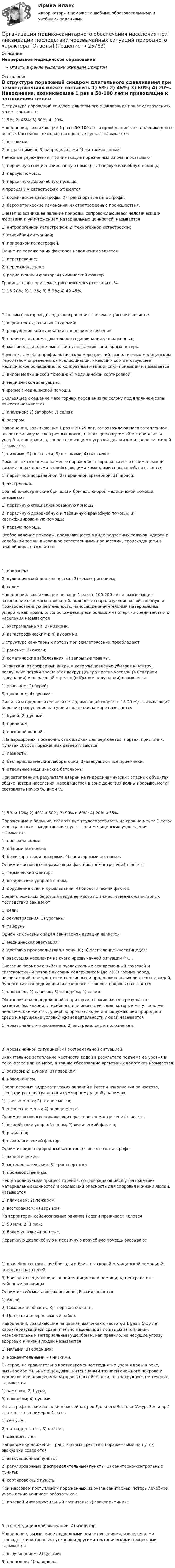      
          Описание
          Непрерывное медицинское образованиеОтветы в файле выделены жирным шрифтом 
          Оглавление
          В структуре поражений синдром длительного сдавливания при землетрясениях может составить 1) 5%; 2) 45%; 3) 60%; 4) 20%. Наводнения, возникающие 1 раз в 50-100 лет и приводящие к затоплению целых речных бассейнов, включая населенные пункты называются 1) высокими;2) выдающимися; 3) запредельными 4) экстремальными. Лечебные учреждения, принимающие пораженных из очага оказывают 1) первичную специализированную помощь; 2) первую врачебную помощь;3) первую помощь;4) первичную доврачебную помощь. К природным катастрофам относятся 1) космические катастрофы; 2) транспортные катастрофы;3) барометрические изменения; 4) стратосферные происшествия. Внезапно возникшее явление природы, сопровождающееся человеческими жертвами и уничтожением материальных ценностей, называется 1) антропогенной катастрофой; 2) техногенной катастрофой;3) стихийной ситуацией;4) природной катастрофой. Одним из поражающих факторов наводнения является 1) перегревание;2) переохлаждение;3) радиационный фактор; 4) химический фактор. Травмы головы при землетрясениях могут составить % 1) 18-20%; 2) 1-2%; 3) 5-9%; 4) 40-45%. Главным фактором для здравоохранения при землетрясении является 1) вероятность развития эпидемий;2) разрушение коммуникаций в зоне землетрясения;3) наличие синдрома длительного сдавливания у пораженных;4) массовость и одномоментность появления санитарных потерь. Комплекс лечебно-профилактических мероприятий, выполняемых медицинским персоналом определенной квалификации, имеющим соответствующее медицинское оснащение, по конкретным медицинским показаниям называется 1) видом медицинской помощи; 2) медицинской сортировкой;3) медицинской эвакуацией;4) формой медицинской помощи. Скользящее смещение масс горных пород вниз по склону под влиянием силы тяжести называется 1) оползнем; 2) затором; 3) селем;4) засором. Наводнения, возникающие 1 раз в 20-25 лет, сопровождающиеся затоплением значительных участков речных долин, наносящие ощутимый материальный ущерб и, как правило, сопровождающиеся угрозой для жизни и здоровья людей называются 1) низкими; 2) опасными; 3) высокими; 4) плоскими. Помощь, оказываемая на месте поражения в порядке само- и взаимопомощи самими пораженными и прибывающими командами спасателей, называется 1) первичной доврачебной; 2) первичной врачебной; 3) первой;4) экстренной. Врачебно-сестринские бригады и бригады скорой медицинской помощи оказывают 1) первичную специализированную помощь;2) первичную доврачебную и первичную врачебную помощь; 3) квалифицированную помощь;4) первую помощь. Особое явление природы, проявляющееся в виде подземных толчков, ударов и колебаний земли, вызванное естественными процессами, происходящими в земной коре, называется 1) оползнем;2) вулканической деятельностью; 3) землетрясением;4) селем. Наводнения, возникающие не чаще 1 раза в 100-200 лет и вызывающие затопление огромных площадей, полностью парализующие хозяйственную и производственную деятельность, наносящие значительный материальный ущерб и, как правило, сопровождающиеся большими потерями среди местного населения называются 1) экстремальными; 2) низкими;3) катастрофическими; 4) высокими. В структуре санитарных потерь при землетрясении преобладают 1) ранения; 2) ожоги;3) соматические заболевания; 4) закрытые травмы. Гигантский атмосферный вихрь, в котором давление убывает к центру, воздушные потоки вращаются вокруг центра против часовой (в Северном полушарии) и по часовой стрелке (в Южном полушарии) называется 1) ураганом; 2) бурей;3) циклоном; 4) цунами. Сильный и продолжительный ветер, имеющий скорость 18-29 м\с, вызывающий большие разрушения на суше и волнение на море называется 1) бурей; 2) цунами;3) приливом;4) нагонной волной. . На аэродромах, посадочных площадках для вертолетов, портах, пристанях, пунктах сборов пораженных развертываются 1) лазареты;2) бактериологические лаборатории; 3) эвакуационные приемники;4) отдельные медицинские батальоны. При затоплении в результате аварий на гидродинамических опасных объектах общие потери населения, находящегося в зоне действия волны прорыва, могут составлять ночью   %, днем   %, 1) 5% и 10%; 2) 40% и 50%; 3) 90% и 60%; 4) 20% и 35%. Пораженные и больные, потерявшие трудоспособность на срок не менее 1 суток и поступившие в медицинские пункты или медицинские учреждения, называются 1) пострадавшими;2) общими потерями;3) безвозвратными потерями; 4) санитарными потерями. Одним из основных поражающих факторов землетрясений является 1) термический фактор;2) воздействие ударной волны;3) обрушение стен и крыш зданий; 4) биологический фактор. Среди стихийных бедствий ведущее место по тяжести медико-санитарных последствий занимают 1) сели;2) землетрясения; 3) ураганы;4) тайфуны. Одной из основных задач санитарной авиации является 1) медицинская эвакуация;2) доставка продовольствия в зону ЧС; 3) распыление инсектицидов;4) эвакуация населения из очага чрезвычайной ситуации (ЧС). Внезапно формирующийся в руслах горных рек временный грязевой и грязекаменный поток с высоким содержанием (до 75%) горных пород, возникающий в результате интенсивных и продолжительных ливневых дождей, бурного таяния ледников или сезонного снежного покрова называется 1) оползнем; 2) сдвигом; 3) паводком; 4) селем. Обстановка на определенной территории, сложившаяся в результате катастрофы, аварии, стихийного или иного действия, которые могут повлечь человеческие жертвы, ущерб здоровью людей или окружающей природной среде и нарушение условий жизнедеятельности людей называется 1) чрезвычайным положением; 2) экстремальным положением; 3) чрезвычайной ситуацией; 4) экстремальной ситуацией. Значительное затопление местности водой в результате подъема ее уровня в реке, озере или на море, а так же образование временных водотоков называется 1) затором; 2) цунами; 3) паводком;4) наводнением. Среди опасных гидрологических явлений в России наводнения по частоте, площади распространения и суммарному ущербу занимают 1) третье место; 2) второе место;3) четвертое место; 4) первое место. Одним из основных поражающих факторов землетрясений является 1) воздействие ударной волны; 2) химический фактор;3) радиация;4) психологический фактор. Одним из видов природных катастроф являются катастрофы 1) экологические;2) метеорологические; 3) транспортные;4) производственные. Неконтролируемый процесс горения, сопровождающийся уничтожением материальных ценностей и создающий опасность для здоровья и жизни людей, называется 1) пламенем; 2) пожаром;3) возгоранием; 4) взрывом. На территории сейсмоопасных районов России проживает человек 1) 50 млн; 2) 1 млн;3) более 20 млн; 4) 800 тыс. Первичную доврачебную и первичную врачебную помощь оказывают 1) врачебно-сестринские бригады и бригады скорой медицинской помощи; 2) команды спасателей;3) бригады специализированной медицинской помощи; 4) центральные районные больницы. Одним из сейсмоактивных регионов России является 1) Алтай;2) Самарская область; 3) Тверская область;4) Центрально-черноземный район. Наводнения, возникающие на равнинных реках с частотой 1 раз в 5-10 лет характеризующиеся сравнительно небольшой площадью затопления, незначительным материальным ущербом и, как правило, не несущие угрозу здоровью и жизни людей называются 1) малыми; 2) средними;3) незначительными; 4) низкими. Быстрое, но сравнительно кратковременное поднятие уровня воды в реке, вызываемое сильными дождями, интенсивным таянием снежного покрова и ледников или появлением заторов в бассейне реки, что затрудняет ее течение называется 1) зажором; 2) бурей;3) паводком; 4) цунами. Катастрофические паводки в бассейнах рек Дальнего Востока (Амур, Зея и др.) повторяются примерно 1 раз в 1) семь лет;2) пятнадцать лет; 3) сто лет;4) двадцать лет. Направление движения транспортных средств с пораженными на путях эвакуации создаются 1) эвакуационные пункты;2) регулировочные (распределительные) пункты; 3) санитарно-контрольные пункты;4) сортировочные пункты. При массовом поступлении пораженных из очага санитарных потерь лечебное учреждение начинает работать как 1) полевой многопрофильный госпиталь; 2) эвакоприемник; 3) этап медицинской эвакуации; 4) изолятор. Наводнение, вызываемое подводными землетрясениями, извержениями подводных и островных вулканов и другими тектоническими процессами называется 1) вспучиванием; 2) цунами;3) наплывом; 4) паводком. 
            
            
            Организация медиапланированияОрганизация медико-санитарного обеспечения населения при ликвидации последствий чрезвычайных ситуаций природного характера [Ответы]Организация мероприятий, направленных на укрепление здоровья ребенка и его физическое развитиеОрганизациям запрещено применять упрощенную систему налогообложения, если численность работников превысила ...Организация «мозговой атаки» при подготовке управленческих решений✅ Организация на рынке труда 42 вопроса СИНЕРГИЯ МТИ 2022⭐ Организация на рынке труда (ответы на тест Синергия / МТИ / МосАП, август 2022)Организация кредитной работы тест МОИ МТИ Синергия 2023 г. (все ответы 90/100 баллов)Организация кредитной работы (тест с ответами Синергия/МОИ/ МТИ /МОСАП)Организация кредитования в банкеОрганизация крупных событийОрганизация культурно-досуговой деятельности в гостиничном предприятии Задание  Организация культурно-досуговой деятельности в гостиничном предприятии итоговый тест  СИБУПК 💯 Организация лечебно-профилактической помощи населению (ответы на тест Синергия / МОИ / МТИ / МосАП, декабрь 2023)