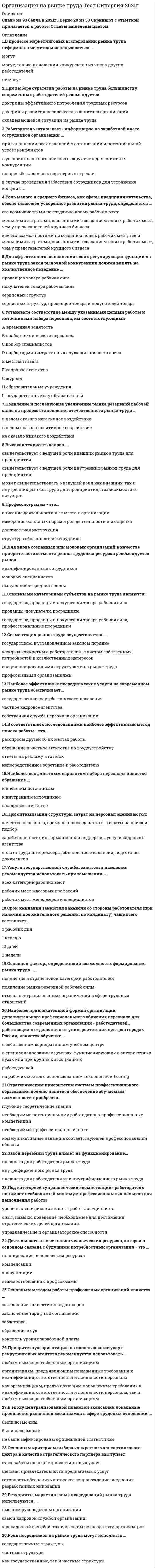    
          Описание
          42 вопроса с ответамиПоследний раз тест был сдан на 83 балла из 100 Хорошо***ВАЖНО*** В ПРОЦЕССЕ СДАЧИ ОЦЕНКА МОЖЕТ ВАРЬИРОВАТЬСЯ!!!Год сдачи -2017-2022.После покупки Вы получите файл с ответами на вопросы которые указаны ниже:***(Если нужна помощь с другими предметами или сдачей тестов онлайн, пишите в личные сообщения   ) 
          Оглавление
          1. Рынок труда представляет собой ... *экономическую категорию *один из многих ресурсных рынков *и экономическую категорию и один из многочисленных ресурсных рынков2. Периодический аудит эффективности системы управления персоналом силами стороннего для организации консалтингового центра рекомендуется проводить …*ежегодно *раз в два – три года *раз в пять лет3. Результаты маркетинговых исследований рынка труда используются ...*высшим руководством организации *самой кадровой службой организации*как кадровой службой, так и высшим руководством организации4. Роль посредников на рынке труда могут исполнять ...*государственные структуры *частные структуры*как государственные, так и частные структуры5. В процессе маркетинговых исследовании рынка труда неформальные методы использоваться ...*могут*могут, только в сношении конкурентов из числа других работодателей *не могут6. Основным критерием выбора конкретного консалтингового центра в качестве стратегического партнера выступает*стаж работы на рынке консалтинговых услуг *ценовая привлекательность предлагаемых услуг*готовность обеспечить авторское сопровождение внедрения разработанных инноваций7. Работодатели, ставящие целью экономию фонда заработной платы для замещения вакансии обращаются к …*внутренним источникам набора *сокращению персонала *внешним источникам набора8. Корпоративные центры, как средство обучения персонала используются в рамках ... *закрытой кадровой политики*открытой кадровой политики *стратегии динамического роста *крупного инвестиционного проекта9. Стратегическими целями подсистемы регулирования численности персонала с позиции персонального менеджмента являются... *полное и оперативное удовлетворение потребностей организации работодателя в трудовых ресурсах  *обеспечение соответствия динамики показателей затрат по содержанию персонала и финансовых результатов работы организации *профилактика кадровых рисков количественного характера10. Наиболее эффективным методом удовлетворения потребностей организации в молодых специалистах является … *самостоятельный поиск их на рынке труда *поиск их на рынке труда с привлечением рекрутинговых агентств *отбор будущих сотрудников из числа студентов старших курсов партнерского вуза или колледжа11. В эпоху централизованной плановой экономики локальные проявления рыночных механизмов в сфере трудовых отношений ... *были возможны*были невозможны*не были зафиксированы официальной статистикой12. К обеспечению позитивного имиджа организации на рынке труда руководители ее структурных подразделений … *имеют непосредственное отношение *отношения не имеют*имеют косвенное отношение13. Основанием для начала работы (независимо от способа оформления трудовых взаимоотношений) являются … *трудовой договор *устная договоренность*трудовая книжка с соответствующей записью*заявление сотрудника*приказ, подписанный руководителем*прохождение испытательного срока14. Закон перемены труда отражает … *потребность индивидуумов в регулярном изменении перечня выполняемых трудовых функций, характера и места трудовой деятельности*потребность работников в повышении материального вознаграждения*потребность работников в постоянном повышении качества трудовой жизни15. Для небольших организаций – работодателей более целесообразна стратегическая ориентация на сотрудничество с консалтинговыми центрами в режиме … *приобретения разовых консалтинговых услуг *стратегического партнерства*зависящем только от текущей платежеспособности организации16. Субъектами централизованного регулирования рынка труда выступают … *органы законодательной власти различного уровня *органы исполнительной власти различного уровня *органы законодательной и исполнительной власти различного уровня17. Основным методом работы профсоюзных организаций является ...*заключение коллективных договоров *заключение тарифных соглашений *забастовка*обращение в суд*контроль уровня заработной платы18. Приоритетную ориентацию на использование услуг рекрутинговых агентств рекомендуется использовать ..*любым высокорентабельным организациям*организациям, предъявляющим повышенные требования к квалификации, ответственности и лояльности персонала*как организациям, предъявляющим повышенные требования к квалификации, ответственности и лояльности персонала, так и любым высокорентабельным организациям19. Стратегическим приоритетом системы профессионального образования должно являться обеспечение обучаемым возможности приобрести...*глубокие теоретические знания *необходимые потенциальному работодателю профессиональные компетенции*необходимый профессиональный опыт*коммуникативные навыки в соответствующей профессиональной области20. Для эффективного выполнения своих регулирующих функций на рынке труда закон рыночной конкуренции должен влиять на хозяйственное поведение ... *продавцов товара рабочая сига *покупателей товара рабочая сила *сервисных структур*сервисных структур, продавцов товара и покупателей товара21. Закон перемены труда влияет на функционирование...*внешнего для работодателя рынка труда *внутрифирменного рынка труда*внешнего для работодателя или внутрифирменного рынка труда22. При выборе стратегии работы на рынке труда большинству современных работодателей рекомендуется ориентироваться на требования …*доктрины эффективного потребления трудовых ресурсов *доктрины развития человеческого капитала организации *складывающейся ситуации на рынке труда23. Работодатель «открывает» информацию по заработной плате сотрудников организации ...*при заполнении всех вакансий в организации и потенциальной угрозе конфликтов*в условиях сложного внешнего окружения для снижения конкуренции *по просьбе ключевых партнеров в отрасли*в случае проведения забастовки сотрудников для устранения конфликта24. Наиболее эффективные посреднические услуги на современном рынке труда обеспечивает...*государственная служба занятости населения *частное кадровое агентства*собственная служба персонала организации25. Появление и последующее увеличение рынка резервной рабочей силы на процесс становления отечественного рынка труда ...*в целом оказало негативное воздействие *в целом оказало позитивное воздействие *не оказало никакого воздействия26. Высокая текучесть кадров ...*свидетельствует с ведущей роли внешних рынков труда для предприятия *свидетельствует с ведущей роли внутренних рынков труда для предприятия*может свидетельствовать о ведущей роли как внешних, так и внутреннихРынков труда для предприятия, в зависимости от ситуации27. В соответствии с исследованиями наиболее эффективный метод поиска работы - это...*расспросы друзей об их местах работы*обращение в частное агентстве по трудоустройству *ответы на рекламу в газетах*непосредственное обретение к работодателю28. Роль малого и среднего бизнеса, как сферы предпринимательства, обеспечивающей ускоренное развитие рынка труда, определяется ... *его возможностями по созданию новых рабочих мест*меньшими затратами, связанными с созданием новых рабочих мест, чем у представителей крупного бизнеса*как его возможностями по созданию новых рабочих мест, так и меньшими затратами, связанными с созданием новых рабочих мест, чем у представителей крупного бизнеса29. Установите соответствие между указанными целями работы и источниками набора персонала, им соответствующимиA временная занятостьB подбор технического персонала C подбор специалистовD подбор административных служащих низшего звенаE местная газетаF кадровое агентство G журналH образовательные учрежденияI государственные службы занятости 30. Профессиограмма - это...*описание деятельности и ее места в организации *измерение основных параметров деятельности и их оценка *должностная инструкция*структура обязанностей сотрудника31. Для вновь созданных или молодых организаций в качестве приоритетного сегмента рынка трудовых ресурсов рекомендуется рынок ...*квалифицированных сотрудников *молодых специалистов *выпускников средней школы32. Деятельность относительно человеческих ресурсов, которая в основном связана с будущими потребностями организации - это ...*планирование человеческих ресурсов*компенсации консультации*взаимоотношения с профсоюзами33. Основными категориями субъектов на рынке труда являются:*государство, продавцы и покупатели товара рабочая сила *продавцы, покупатели, посредники*государство, продавцы и покупатели товара рабочая сила, профессиональные посредники34. Сегментация рынка труда осуществляется ...*государством, в установленном законом порядке*каждым конкретным работодателем, с учетом собственных потребностей и хозяйственных интересов*специализированными структурами на рынке труда *профсоюзными организациями35. Под категорией «управленческие компетенции» работодатель понимает необходимый минимум профессиональных навыков для выполнения работы*уровень квалификации и опыт работы специалиста*опыт, навыки, поведение, необходимые для достижения стратегических целей организации*управленческие и организаторские способности36. Наиболее конфликтным вариантом набора персонала является обращение ...*к внешним источникам*к внутренним источникам*в кадровое агентство37. При оптимизации структуры затрат на персонал оцениваются: *качество персонала, время на поиск, денежные затраты на поиск и подбор *заработная плата, информационная поддержка, услуги кадрового агентства *оплата труда интервьюера., объявление о вакансии, подготовка документов38. Услуги государственной службы занятости населения рекомендуется использовать при замещении ...*всех категорий рабочих мест *рабочих мест массовых профессий*рабочих мест менеджеров и специалистов39. Наиболее привлекательной формой организации дополнительного профессионального обучения персонала для большинства современных организаций - работодателей., работающих в отдаленных от университетских центров городах России, является обучение ...*в собственном корпоративном учебном центре*в специализированных центpax, функционирующих в авторитетных вузах или при крупных ассоциациях работодателей*на рабочих местах с использованием технологий e-Learing40. Срок ожидания закрытия вакансии со стороны работодателя (при наличии положительного решения по кандидату) чаще всегосоставляет...*3 рабочих дня*1 неделю*10 дней *2 недели41. Основной фактор., определивший возможность формирования рынка труда - ...*появление в стране новой категории работодателей *появление рынка резервной рабочей силы*отмена централизованных ограничений в сфере трудовых отношений42. При отборе кандидатов на вакансию работодатель отдаст предпочтение … *профессиональному работнику *высокомотивированному работнику *работнику с высокой мотивацией при совпадении индивидуального и корпоративного мотивационного профиля *работнику, обладающему дополнительными навыками 
          Список литературы
          Тема 1. Рынок труда и механизмы его регулирования Тема 2. Становление и развитие рынка труда в современной России Тема З. Организация-работодатель на рынке труда Тема 4. Коммуникации организации-работодателя на рынке труда Тема 5 . Система рекрутинга: организация и принципы построения найма и отбора персонала Тема 6. Методы отбора и подбора персонала Тема 7. Интервью, как метод отбора Тема 8. Специфика отбора менеджеров Тема 9. Решение о приеме кандидата на работу 
            
            
            Организация на рынке труда (тест с ответами Синергия)Организация обслуживания гостей в процессе проживания (тест с ответами Синергия)Организация продаж гостиничного продукта. Ответы к тесту СИНЕРГИЯ 2021 (43 вопр., 77 баллов)Организация произвела и реализовала в налоговом период по оптовым ценам (в т.ч. НДС) за безналичный расчет следующие товары: – куртки кожаные детские, 200 шт. по 1500 руб.; – куртки кожаные для взрослых, 100 шт. по 2800 руб.; детскую обувь ...Организация работы и техническое оснащение в HoReCa (тест с ответами Синергия)Организация работы органов и учреждений социальной защиты населения, органов Пенсионного фонда РФ (тест с ответами Синергия)Организация работы органов и учреждений социальной защиты населения органов ПФР (Синергия тест с ответами)Организация и нормативно-правовые основы архивного дела ТЕСТ 6 НСПК (четвертый семестр)Организация и нормативно-правовые основы архивного дела ТЕСТ 7 НСПК (четвертый семестр)Организация и управление в строительстве Ответы 📝Тесты СинергияОрганизация и управление в строительстве СинергияОрганизация и управление в строительстве (тест с ответами Синергия)Организация коммерческой деятельности (тест с ответами Синергия)Организация мотивации персонала, управление вознаграждениями (тест с ответами Синергия)