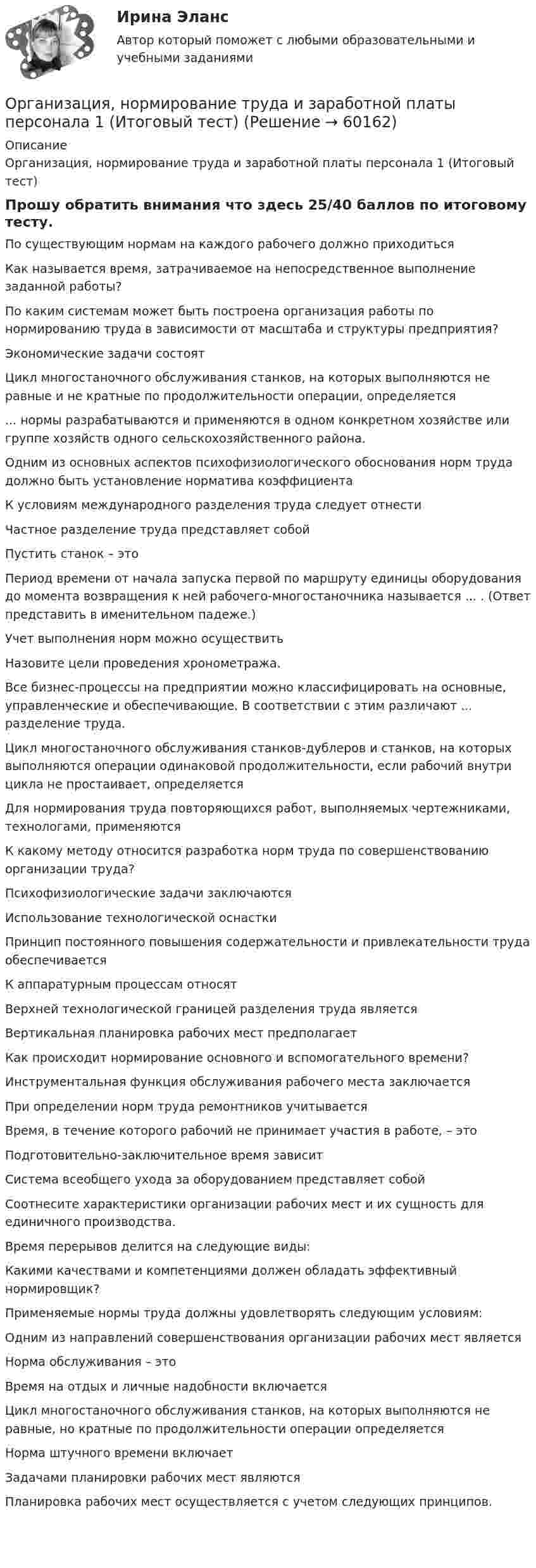     
            Описание
            Организация, нормирование труда и заработной платы персонала 1 (Итоговый тест)Прошу обратить внимания что здесь 25/40 баллов по итоговому тесту.По существующим нормам на каждого рабочего должно приходитьсяКак называется время, затрачиваемое на непосредственное выполнение заданной работы?По каким системам может быть построена организация работы по нормированию труда в зависимости от масштаба и структуры предприятия?  Экономические задачи состоятЦикл многостаночного обслуживания станков, на которых выполняются не равные и не кратные по продолжительности операции, определяется... нормы разрабатываются и применяются в одном конкретном хозяйстве или группе хозяйств одного сельскохозяйственного района.Одним из основных аспектов психофизиологического обоснования норм труда должно быть установление норматива коэффициентаК условиям международного разделения труда следует отнестиЧастное разделение труда представляет собойПустить станок – этоПериод времени от начала запуска первой по маршруту единицы оборудования до момента возвращения к ней рабочего-многостаночника называется ... . (Ответ представить в именительном падеже.)Учет выполнения норм можно осуществитьНазовите цели проведения хронометража.Все бизнес-процессы на предприятии можно классифицировать на основные, управленческие и обеспечивающие. В соответствии с этим различают ... разделение труда.Цикл многостаночного обслуживания станков-дублеров и станков, на которых выполняются операции одинаковой продолжительности, если рабочий внутри цикла не простаивает, определяетсяДля нормирования труда повторяющихся работ, выполняемых чертежниками, технологами, применяютсяК какому методу относится разработка норм труда по совершенствованию организации труда?Психофизиологические задачи заключаютсяИспользование технологической оснасткиПринцип постоянного повышения содержательности и при­влекательности труда обеспечиваетсяК аппаратурным процессам относятВерхней технологической границей разделения труда являетсяВертикальная планировка рабочих мест предполагаетКак происходит нормирование основного и вспомогательного времени?Инструментальная функция обслуживания рабочего места заключаетсяПри определении норм труда ремонтников учитываетсяВремя, в течение которого рабочий не принимает участия в работе, – этоПодготовительно-заключительное время зависитСистема всеобщего ухода за оборудованием представляет собойСоотнесите характеристики организации рабочих мест и их сущность для единичного производства.Время перерывов делится на следующие виды:Какими качествами и компетенциями должен обладать эффективный нормировщик?Применяемые нормы труда должны удовлетворять следующим условиям:Одним из направлений совершенствования организации рабочих мест являетсяНорма обслуживания – этоВремя на отдых и личные надобности включаетсяЦикл многостаночного обслуживания станков, на которых выполняются не равные, но кратные по продолжительности операции определяетсяНорма штучного времени включаетЗадачами планировки рабочих мест являютсяПланировка рабочих мест осуществляется с учетом следующих принципов.   
            
            
            Организация, нормирование труда и заработной платы персоналаОрганизация, нормирование труда и заработной платы персонала 1 (Итоговый тест)Организация, нормирование труда и заработной платы персонала 1 Пр1Организация, нормирование труда и заработной платы персонала 1 Пр2Организация, нормирование труда и заработной платы персонала 1 Пр3Организация, нормирование труда и заработной платы персонала 1 Пр4Организация, нормирование труда и заработной платы персонала 1,практические задания 1-4, росдистант⭐ Организация на рынке труда (ответы на тест Синергия / МТИ / МосАП, август 2022)💯 Организация на рынке труда (ответы на тест Синергия / МТИ / МосАП, декабрь 2022)💯 Организация на рынке труда (ответы на тест Синергия / МТИ / МосАП, март 2023)Организация на рынке труда. Синергия. Ответы на ИТОГОВЫЙ ТЕСТ. На отлично!Организация на рынке труда. Синергия. Ответы на ИТОГОВЫЙ ТЕСТ. На отлично!Организация, нормирование и материальное стимулирование труда в машиностроении (тест с ответами Синергия)Организация, нормирование и материальное стимулирование труда в промышленности Синергия тест