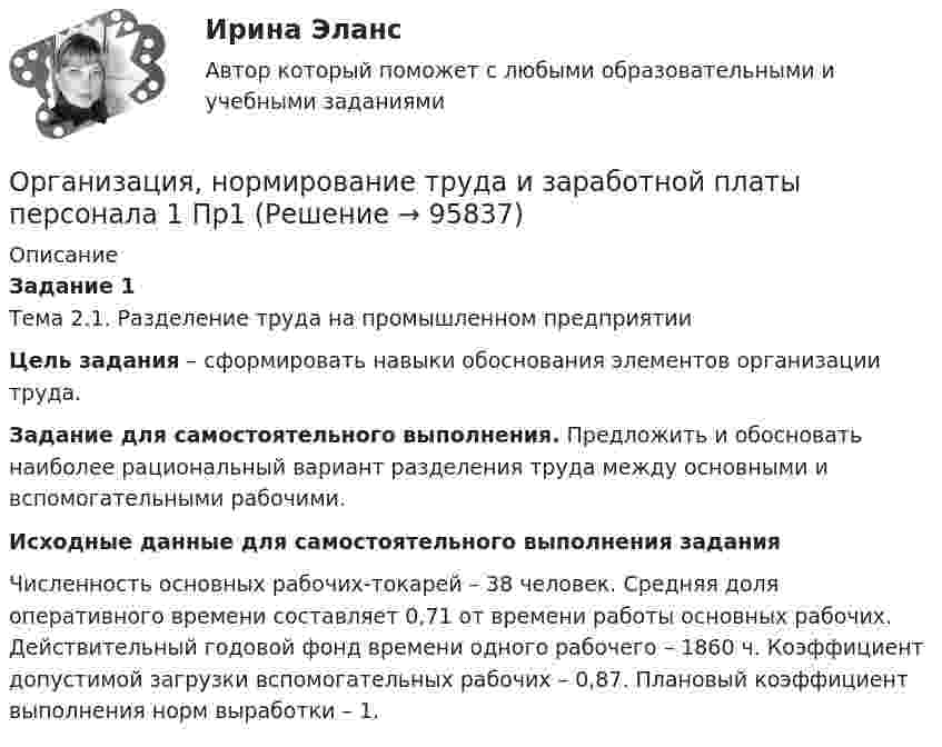      
            Описание
            Задание 1Тема 2.1. Разделение труда на промышленном предприятииЦель задания – сформировать навыки обоснования элементов организации труда.Задание для самостоятельного выполнения. Предложить и обосновать наиболее рациональный вариант разделения труда между основными и вспомогательными рабочими.Исходные данные для самостоятельного выполнения заданияЧисленность основных рабочих-токарей – 38 человек. Средняя доля оперативного времени составляет 0,71 от времени работы основных рабочих. Действительный годовой фонд времени одного рабочего – 1860 ч. Коэффициент допустимой загрузки вспомогательных рабочих – 0,87. Плановый коэффициент выполнения норм выработки – 1.   
            
            
            Организация, нормирование труда и заработной платы персонала 1 (Итоговый тест)Организация, нормирование труда и заработной платы персонала 1 Пр1Организация, нормирование труда и заработной платы персонала 1 Пр2Организация, нормирование труда и заработной платы персонала 1 Пр3Организация, нормирование труда и заработной платы персонала 1 Пр4Организация, нормирование труда и заработной платы персонала 1,практические задания 1-4, росдистантОрганизация обеспечения безопасности предприятия ОТВЕТЫ 2022💯 Организация на рынке труда (ответы на тест Синергия / МТИ / МосАП, декабрь 2022)💯 Организация на рынке труда (ответы на тест Синергия / МТИ / МосАП, март 2023)Организация на рынке труда. Синергия. Ответы на ИТОГОВЫЙ ТЕСТ. На отлично!Организация на рынке труда. Синергия. Ответы на ИТОГОВЫЙ ТЕСТ. На отлично!Организация, нормирование и материальное стимулирование труда в машиностроении (тест с ответами Синергия)Организация, нормирование и материальное стимулирование труда в промышленности Синергия тестОрганизация, нормирование труда и заработная плата 2/Росдистант/Практические задания