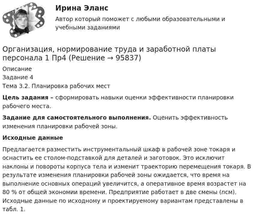      
            Описание
            Задание 4Тема 3.2. Планировка рабочих местЦель задания – сформировать навыки оценки эффективности планировки рабочего места.Задание для самостоятельного выполнения. Оценить эффективность изменения планировки рабочей зоны.Исходные данныеПредлагается разместить инструментальный шкаф в рабочей зоне токаря и оснастить ее столом-подставкой для деталей и заготовок. Это исключит наклоны и повороты корпуса тела и изменит траекторию перемещения токаря. В результате изменения планировки рабочей зоны ожидается, что время на выполнение основных операций увеличится, а оперативное время возрастет на 80 % от общей экономии времени. Предприятие работает в две смены (nсм). Исходные данные по исходному и проектируемому вариантам представлены в табл. 1.   
            
            
            Организация, нормирование труда и заработной платы персонала 1 Пр3Организация, нормирование труда и заработной платы персонала 1 Пр4Организация, нормирование труда и заработной платы персонала 1,практические задания 1-4, росдистантОрганизация обеспечения безопасности предприятия ОТВЕТЫ 2022Организация обеспечения безопасности предприятия. Синергия. Ответы на тест. Организация обеспечения безопасности предприятия-тест с ответами СинергияОрганизация обеспечения безопасности предприятия (тест с ответами Синергия/МОИ/ МТИ)Организация на рынке труда. Синергия. Ответы на ИТОГОВЫЙ ТЕСТ. На отлично!Организация, нормирование и материальное стимулирование труда в машиностроении (тест с ответами Синергия)Организация, нормирование и материальное стимулирование труда в промышленности Синергия тестОрганизация, нормирование труда и заработная плата 2/Росдистант/Практические заданияОрганизация, нормирование труда и заработной платы персоналаОрганизация, нормирование труда и заработной платы персонала 1 (Итоговый тест)Организация, нормирование труда и заработной платы персонала 1 Пр1