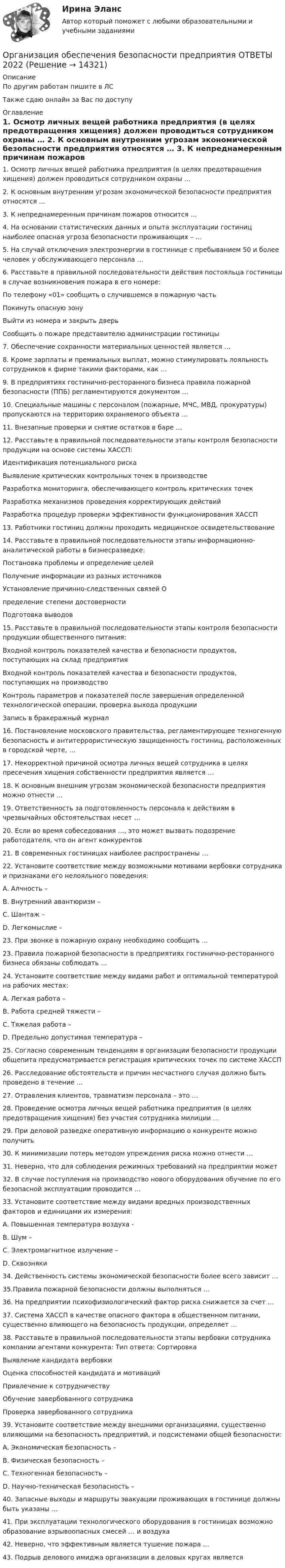     
          Описание
          По другим работам пишите в ЛСТакже сдаю онлайн за Вас по доступу 
          Оглавление
          1.	Осмотр личных вещей работника предприятия (в целях предотвращения хищения) должен проводиться сотрудником охраны …

2.	К основным внутренним угрозам экономической безопасности предприятия относятся …

3.	К непреднамеренным причинам пожаров относится …

4.	На основании статистических данных и опыта эксплуатации гостиниц наиболее опасная угроза безопасности проживающих – …

5.	На случай отключения электроэнергии в гостинице с пребыванием 50 и более человек у обслуживающего персонала …

6.	Расставьте в правильной последовательности действия постояльца гостиницы в случае возникновения пожара в его номере:
По телефону «01» сообщить о случившемся в пожарную часть
Покинуть опасную зону
Выйти из номера и закрыть дверь
Сообщить о пожаре представителю администрации гостиницы
7.	Обеспечение сохранности материальных ценностей является …

8.	Кроме зарплаты и премиальных выплат, можно стимулировать лояльность сотрудников к фирме такими факторами, как …
9.	В предприятиях гостинично-ресторанного бизнеса правила пожарной безопасности (ППБ) регламентируются документом …
10.	Специальные машины с персоналом (пожарные, МЧС, МВД, прокуратуры) пропускаются на территорию охраняемого объекта …

11.	Внезапные проверки и снятие остатков в баре …

12.	Расставьте в правильной последовательности этапы контроля безопасности продукции на основе системы ХАССП:
Идентификация потенциального риска
Выявление критических контрольных точек в производстве
Разработка мониторинга, обеспечивающего контроль критических точек
Разработка механизмов проведения корректирующих действий
Разработка процедур проверки эффективности функционирования ХАССП
13.	Работники гостиниц должны проходить медицинское освидетельствование 

14.	Расставьте в правильной последовательности этапы информационно-аналитической работы в бизнесразведке:
Постановка проблемы и определение целей
Получение информации из разных источников
Установление причинно-следственных связей
Определение степени достоверностиПодготовка выводов
15.	Расставьте в правильной последовательности этапы контроля безопасности продукции общественного питания:
Входной контроль показателей качества и безопасности продуктов, поступающих на склад предприятия
Входной контроль показателей качества и безопасности продуктов, поступающих на производство
Контроль параметров и показателей после завершения определенной технологической операции, проверка выхода продукции
Запись в бракеражный журнал

16.	Постановление московского правительства, регламентирующее техногенную безопасность и антитеррористическую защищенность гостиниц, расположенных в городской черте, …

17.	Некорректной причиной осмотра личных вещей сотрудника в целях пресечения хищения собственности предприятия является …

18.	К основным внешним угрозам экономической безопасности предприятия можно отнести …

19.	Ответственность за подготовленность персонала к действиям в чрезвычайных обстоятельствах несет …

20.	Если во время собеседования …, это может вызвать подозрение работодателя, что он агент конкурентов

21.	В современных гостиницах наиболее распространены …

22.	Установите соответствие между возможными мотивами вербовки сотрудника и признаками его нелояльного поведения:
A. Алчность – 
B. Внутренний авантюризм – 
C. Шантаж – 
D. Легкомыслие – 
23. При звонке в пожарную охрану необходимо сообщить …

23.	Правила пожарной безопасности в предприятиях гостинично-ресторанного бизнеса обязаны соблюдать …

24. Установите соответствие между видами работ и оптимальной температурой на рабочих местах: 
A. Легкая работа –
B. Работа средней тяжести –
C. Тяжелая работа – 
D. Предельно допустимая температура – 
25. Согласно современным тенденциям в организации безопасности продукции общепита предусматривается регистрация критических точек по системе ХАССП

26. Расследование обстоятельств и причин несчастного случая должно быть проведено в течение …

27. Отравления клиентов, травматизм персонала – это …

28. Проведение осмотра личных вещей работника предприятия (в целях предотвращения хищения) без участия сотрудника милиции …

29. При деловой разведке оперативную информацию о конкуренте можно получить 

30. К минимизации потерь методом упреждения риска можно отнести …

31. Неверно, что для соблюдения режимных требований на предприятии может


32. В случае поступления на производство нового оборудования обучение по его безопасной эксплуатации проводится …

33. Установите соответствие между видами вредных производственных факторов и единицами их измерения:
A. Повышенная температура воздуха -  
B. Шум – 
C. Электромагнитное излучение – 
D. Сквозняки 
34. Действенность системы экономической безопасности более всего зависит …

35.Правила пожарной безопасности должны выполняться …

36. На предприятии психофизиологический фактор риска снижается за счет …

37. Система ХАССП в качестве опасного фактора в общественном питании, существенно влияющего на безопасность продукции, определяет …

38. Расставьте в правильной последовательности этапы вербовки сотрудника компании агентами конкурента: Тип ответа: Сортировка
Выявление кандидата вербовки
Оценка способностей кандидата и мотиваций
Привлечение к сотрудничеству
Обучение завербованного сотрудника
Проверка завербованного сотрудника
39. Установите соответствие между внешними организациями, существенно влияющими на безопасность предприятий, и подсистемами общей безопасности:
A. Экономическая безопасность – 
B. Физическая безопасность – 
C. Техногенная безопасность –
D. Научно-техническая безопасность – 
40. Запасные выходы и маршруты эвакуации проживающих в гостинице должны быть указаны …

41. При эксплуатации технологического оборудования в гостиницах возможно образование взрывоопасных смесей … и воздуха

42. Неверно, что эффективным является тушение пожара …

43. Подрыв делового имиджа организации в деловых кругах является 





























 
            
            
            Организация, нормирование труда и заработной платы персонала 1,практические задания 1-4, росдистантОрганизация обеспечения безопасности предприятия ОТВЕТЫ 2022Организация обеспечения безопасности предприятия. Синергия. Ответы на тест. Организация обеспечения безопасности предприятия-тест с ответами СинергияОрганизация обеспечения безопасности предприятия (тест с ответами Синергия/МОИ/ МТИ)⭐ Организация обслуживания гостей в процессе проживания (ответы на тест Синергия / МТИ / МосАП, декабрь 2022)Организация обязана указывать в учетной политике …Организация, нормирование и материальное стимулирование труда в промышленности Синергия тестОрганизация, нормирование труда и заработная плата 2/Росдистант/Практические заданияОрганизация, нормирование труда и заработной платы персоналаОрганизация, нормирование труда и заработной платы персонала 1 (Итоговый тест)Организация, нормирование труда и заработной платы персонала 1 Пр1Организация, нормирование труда и заработной платы персонала 1 Пр2Организация, нормирование труда и заработной платы персонала 1 Пр3