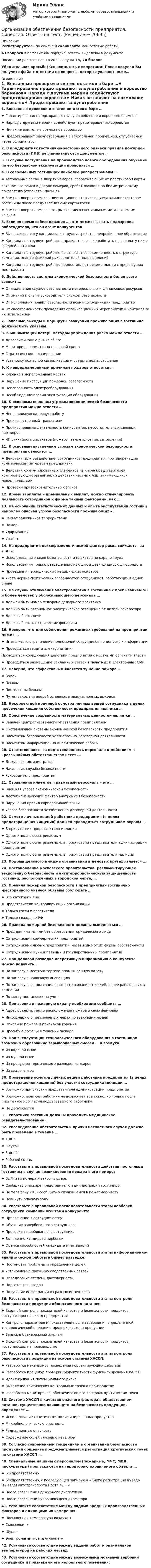     
          Описание
          Регистрируйтесь по ссылке  и скачивайте мои готовые работы.43 вопроса в алфавитном порядке, ответы выделены в документе.Последний раз тест сдан в 2022 году на 73, 70 баллов.Убедительная просьба! Ознакомьтесь с вопросами! После покупки Вы получите файл с ответами на вопросы, которые указаны ниже… 
          Оглавление
          1. Внезапные проверки и снятие остатков в баре …♦ Гарантированно предотвращают злоупотребления и воровство барменов♦ Наряду с другими мерами содействуют предотвращению воровства♦ Никак не влияют на возможное воровство♦ Предотвращают злоупотребления с алкогольной продукцией, отпускаемой через официантов 2. В предприятиях гостинично-ресторанного бизнеса правила пожарной безопасности (ППБ) регламентируются документом … 3. В случае поступления на производство нового оборудования обучение по его безопасной эксплуатации проводится … 4. В современных гостиницах наиболее распространены …♦ Автономные замки в дверях номеров, срабатывающие от пластиковой картыавтономные замки в дверях номеров, срабатывающие по биометрическому показателю (отпечаток пальца)♦ Замки в дверях номеров, дистанционно открывающиеся администратором гостиницы после предъявления ему карты гостя♦ Замки в дверях номеров, открывающиеся специальным металлическим ключом 5. Если во время собеседования …, это может вызвать подозрение работодателя, что он агент конкурентов♦ Выясняется, что у кандидата на трудоустройство непрофильное образование♦ Кандидат на трудоустройство выражает согласие работать на зарплату ниже средней в отрасли♦ Кандидат на трудоустройство показывает осведомленность о структуре компании, знание фамилий руководителей подразделений♦ Кандидат на трудоустройство предоставляет рекомендации с предыдущих мест работы 6. Действенность системы экономической безопасности более всего зависит …♦ От выделения службе безопасности материальных и финансовых ресурсов♦ От знаний и опыта руководителя службы безопасности♦ От исполнения правил безопасности всеми сотрудниками предприятия♦ От своевременности проведения организационных мероприятий и контроля за их исполнением 7. Запасные выходы и маршруты эвакуации проживающих в гостинице должны быть указаны … 8. К минимизации потерь методом упреждения риска можно отнести …♦ Диверсификацию рынка сбыта♦ Мониторинг нормативно-правовой среды♦ Стратегическое планирование♦ Установку пожарной сигнализации и средств пожаротушения 9. К непреднамеренным причинам пожаров относится …♦ Курение в неположенных местах♦ Нарушение инструкции пожарной безопасности♦ Неисправность электрооборудования♦ Несоблюдение правил эксплуатации оборудования 10. К основным внешним угрозам экономической безопасности предприятия можно отнести …♦ Неправильную кадровую работу♦ Производственный травматизм♦ Противоправную деятельность конкурентов, несостоятельных деловых партнеров♦ ЧП стихийного характера (пожары, землетрясения, затопления) 11. К основным внутренним угрозам экономической безопасности предприятия относятся …♦ Действия (или бездействие) сотрудников предприятия, противоречащие коммерческим интересам предприятия♦ Действия коррумпированных элементов из числа представителей контролирующих организаций действия частных лиц, занимающихся мошенничеством♦ Проверки правоохранительных органов 12. Кроме зарплаты и премиальных выплат, можно стимулировать лояльность сотрудников к фирме такими факторами, как … 13. На основании статистических данных и опыта эксплуатации гостиниц наиболее опасная угроза безопасности проживающих – …♦ Захват заложников террористами♦ Пожар♦ Удар молнии♦ Ураган 14. На предприятии психофизиологический фактор риска снижается за счет …♦ Использования знаков безопасности и плакатов по охране труда♦ Использования только разрешенных моющих и дезинфицирующих средств♦ Проведения периодических медицинских осмотров♦ Учета нервно-психических особенностей сотрудников, работающих в одной смене 15. На случай отключения электроэнергии в гостинице с пребыванием 50 и более человек у обслуживающего персонала …♦ Должен быть номер телефона дежурного электрика♦ Должно быть автономное электрическое освещение от дизель-генератора♦ Должны быть свечи♦ Должны быть электрические фонарики 16. Неверно, что для соблюдения режимных требований на предприятии может …♦ Иметь место ограничение полномочий сотрудников по допуску к информации♦ Проводиться защита электропитанияПроводиться координация действий предприятия с местными органами власти♦ Проводиться размещение рекламных статей в печатных и электронных СМИ 17. Неверно, что эффективным является тушение пожара …♦ Водой♦ Песком♦ Постельным бельем♦ Путем закрытия дверей основных и эвакуационных выходов18. Некорректной причиной осмотра личных вещей сотрудника в целях пресечения хищения собственности предприятия является … 19. Обеспечение сохранности материальных ценностей является …♦ Задачей централизованного управления предприятием♦ Составляющей системы экономической безопасности предприятия♦ Элементом безопасности хозяйственно-договорной деятельности♦ Элементом информационно-аналитической работы 20. Ответственность за подготовленность персонала к действиям в чрезвычайных обстоятельствах несет …♦ Дежурный администратор♦ Начальник службы безопасности♦ Руководитель предприятия 21. Отравления клиентов, травматизм персонала – это …♦ Внешняя угроза экономической безопасности♦ Дестабилизирующий фактор внутренней безопасности♦ Нарушения правил корпоративной этики♦ Угроза безопасности хозяйственно-договорной деятельности 22. Осмотр личных вещей работника предприятия (в целях предотвращения хищения) должен проводиться сотрудником охраны …♦ В присутствии представителя милиции♦ Одного пола с осматриваемым♦ Одного пола с осматриваемым, в присутствии представителя администрации предприятия♦ Одного пола с осматриваемым, в присутствии представителя милиции 23. Подрыв делового имиджа организации в деловых кругах является … 24. Постановление московского правительства, регламентирующее техногенную безопасность и антитеррористическую защищенность гостиниц, расположенных в городской черте, … 25. Правила пожарной безопасности в предприятиях гостинично -ресторанного бизнеса обязаны соблюдать …♦ Все категории лиц♦ Представители контролирующих организаций♦ Только гости и посетители♦ Только граждане РФ 26. Правила пожарной безопасности должны выполняться …♦ Предпринимателями без образования юридического лица♦ Сотрудниками коммерческих предприятий♦ Сотрудниками любых предприятий, независимо от их формы собственности♦ Сотрудниками муниципальных и государственных предприятий 27. При деловой разведке оперативную информацию о конкуренте можно получить …♦ По запросу в местную торгово-промышленную палату♦ По запросу в налоговую инспекцию♦ По запросу в фонды социального страхованияот людей, ранее работавших в компании♦ По месту постановки на учет 28. При звонке в пожарную охрану необходимо сообщить …♦ Адрес объекта, место расположения пожара и свою фамилию♦ Информацию о применяемых мерах по эвакуации людей♦ Описание пожара и признаков горения♦ Просьбу о помощи в тушении пожара 29. При эксплуатации технологического оборудования в гостиницах возможно образование взрывоопасных смесей … и воздуха♦ Из водяной пыли♦ Из мучной пыли♦ Из продуктов термического разложения жиров♦ Из хладагентов 30. Проведение осмотра личных вещей работника предприятия (в целях предотвращения хищения) без участия сотрудника милиции …♦ Возможно при участии представителя администрации предприятия♦ Возможно, если сам работник не возражает возможно, но только после письменного согласия подозреваемого работника♦ Не допускается 31. Работники гостиниц должны проходить медицинское освидетельствование … 32. Расследование обстоятельств и причин несчастного случая должно быть проведено в течение …♦ 1 дня♦ 3 суток♦ 5 дней♦ Рабочей смены 33. Расставьте в правильной последовательности действия постояльца гостиницы в случае возникновения пожара в его номере:♦ Выйти из номера и закрыть дверь♦ Сообщить о пожаре представителю администрации гостиницы♦ По телефону «01» сообщить о случившемся в пожарную часть♦ Покинуть опасную зону34. Расставьте в правильной последовательности этапы вербовки сотрудника компании агентами конкурента: ♦ Привлечение к сотрудничеству♦ Обучение завербованного сотрудника♦ Проверка завербованного сотрудника♦ Выявление кандидата вербовки♦ Оценка способностей кандидата и мотиваций35. Расставьте в правильной последовательности этапы информационно-аналитической работы в бизнес разведке:♦ Постановка проблемы и определение целей♦ Установление причинно-следственных связей♦ Определение степени достоверности♦ Подготовка выводов♦ Получение информации из разных источников36. Расставьте в правильной последовательности этапы контроля безопасности продукции общественного питания:♦ Входной контроль показателей качества и безопасности продуктов, поступающих на склад предприятия♦ Контроль параметров и показателей после завершения определенной технологической операции, проверка выхода продукции♦ Запись в бракеражный журнал♦ Входной контроль показателей качества и безопасности продуктов, поступающих на производство 37. Расставьте в правильной последовательности этапы контроля безопасности продукции на основе системы ХАССП:♦ Разработка механизмов проведения корректирующих действий♦ Разработка процедур проверки эффективности функционирования ХАССП♦ Идентификация потенциального риска♦ Выявление критических контрольных точек в производстве♦ Разработка мониторинга, обеспечивающего контроль критических точек 38. Система ХАССП в качестве опасного фактора в общественном питании, существенно влияющего на безопасность продукции, определяет …♦ Использование генетически модифицированных продуктов♦ Микробиологическую опасность♦ Радиационную опасность♦ Содержание солей тяжелых металлов 39. Согласно современным тенденциям в организации безопасности продукции общепита предусматривается регистрация критических точек по системе ХАССП … 40. Специальные машины с персоналом (пожарные, МЧС, МВД, прокуратуры) пропускаются на территорию охраняемого объекта …♦ Беспрепятственно♦ Беспрепятственно, с последующей записью в «Книге регистрации въезда (выезда) автотранспорта Поста № …»♦ После разрешения дежурного диспетчера♦ После разрешения управляющего директора 41. Установите соответствие между видами вредных производственных факторов и единицами их измерения:♦ Повышенная температура воздуха→♦ Сквозняки →♦ Шум →♦ Электромагнитное излучение → 42. Установите соответствие между видами работ и оптимальной температурой на рабочих местах:  43. Установите соответствие между возможными мотивами вербовки сотрудника и признаками его нелояльного поведения: 
            
            
            Организация обеспечения безопасности предприятия ОТВЕТЫ 2022Организация обеспечения безопасности предприятия. Синергия. Ответы на тест. Организация обеспечения безопасности предприятия-тест с ответами СинергияОрганизация обеспечения безопасности предприятия (тест с ответами Синергия/МОИ/ МТИ)⭐ Организация обслуживания гостей в процессе проживания (ответы на тест Синергия / МТИ / МосАП, декабрь 2022)Организация обязана указывать в учетной политике …Организация обязана указывать в учетной политике …Организация, нормирование труда и заработная плата 2/Росдистант/Практические заданияОрганизация, нормирование труда и заработной платы персоналаОрганизация, нормирование труда и заработной платы персонала 1 (Итоговый тест)Организация, нормирование труда и заработной платы персонала 1 Пр1Организация, нормирование труда и заработной платы персонала 1 Пр2Организация, нормирование труда и заработной платы персонала 1 Пр3Организация, нормирование труда и заработной платы персонала 1 Пр4